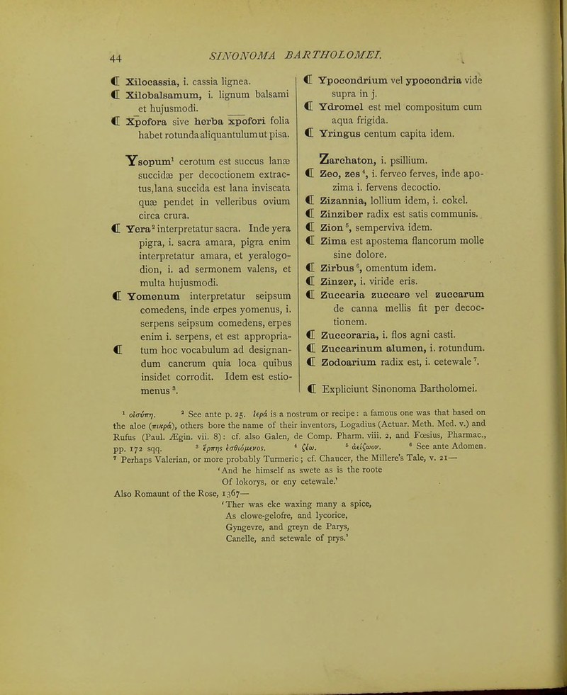 C Xilocassia, i. cassia lignea. C Xilobalsamum, i. lignum balsami et hujusmodi. C Xpofora sive herba xpofori folia habet rotundaaHquantulumut pisa. Ysopum^ cerotum est succus lanse succidae per decoctionem extrac- tus.lana succida est lana inviscata quse pendet in velleribus ovium circa crura. C Yera^^interpretatur sacra. Indeyera pigra, i. sacra amara, pigra enim interpretatur amara, et yeralogo- dion, i. ad sermonem valens, et multa hujusmodi. C Yomenum interpretatur seipsum comedens, inde erpes yomenus, i. serpens seipsum comedens, erpes enim i. serpens, et est appropria- C tum hoc vocabulum ad designan- dum cancrum quia loca quibus insidet corrodit. Idem est estio- menus C Ypoeondrium vel ypocondria vide supra in j. C Ydromel est mel compositum cum aqua frigida. C Yringus centum capita idem. Zarchaton, i. psillium. C Zeo, zes*, i. ferveo ferves, inde apo- zima i. fervens decoctio. C Zizannia, lollium idem, i. colcel. C Zinziber radix est satis communis. C Zion ®, semperviva idem. C Zima est apostema fiancorum molle sine dolore. C Zirbusomentum idem. C Zinzer, i. viride eris. C Zucearia zuccare vel zuccarum de canna mellis fit per decoc- tionem. C Zuccoraria, i. flos agni casti. C Zuccarinum alumen, i. rotundum. C Zodoarium radix est, i. cetewale C Expliciunt Sinonoma Bartholomei. 1 olffvnr]. * See ante p. 25. IfpA is a nostrum or recipe: a famous one was that based on the aloe {■nmp6.), others bore the name of their inventors, Logadius (Actuar. Meth. Med. v.) and Rufus (Paul. ^gin. vii. 8): cf. also Galen, de Comp. Pharm. viii. 2, and Foesius, Pharmac, pp. 172 sqq. ' epirris eaOiSiJieuos. * C*'- ^ aeiCaiov. * See ante Adomen. ^ Perhaps Valerian, or more probably Turmeric; cf. Chaucer, the Millere's Tale, v. 21— 'And he himself as swete as is the roote Of lokorys, or eny cetewale.' Also Romaunt of the Rose, 1367— 'Ther was eke waxing many a spice, As clowe-gelofre, and lycorice, Gyngevre, and greyn de Parys, Canelle, and setewale of prys.'