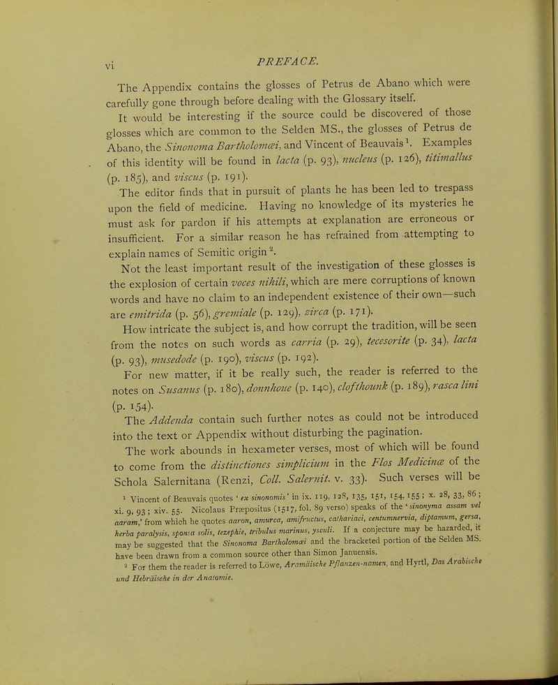 The Appendlx contains the glosses of Petrus de Abano which were carefully gone through before deahng with the Glossary itself. It would be interesting if the source could be discovered of those glosses which are common to the Selden MS., the glosses of Petrus de Abano, the Sinonoma Bartholomai, and Vincent of Beauvais Examples of this'identity will be found in lacta (p. 93). nucleus (p. 126), titimalhis (p. 185), and visciLs (p, 191). The editor finds that in pursuit of plants he has been led to trespass upon the field of medicine. Having no knowledge of its mysteries he must ask for pardon if his attempts at explanation are erroneous or insufficient. For a similar reason he has refrained from attempting to explain names of Semitic origin ^ Not the least important result of the Investigation of these glosses is the explosion of certain voces nihili, which are mere corruptions of known words and have no claim to an independent existence of their own—such are emitrida (p. ^6),gremiale (p. 129), zirca (p. 171). How intricate the subject is, and how corrupt the tradltlon, will be seen from the notes on such words as carria (p. 29), tecesorite (p. 34), lacta (p. 93), miisedode (p. 190), viscus (p. 192). For new matter, if it be really such, the reader is referred to the notes on Susanus (p. 180), donnhone (p. 140), clofthounk (p. 189), rascalini (p. 154). The Addenda contain such further notes as could not be introduced into the text or Appendix without disturbing the paglnation. The work abounds in hexameter verses, most of which wlll be found to come from the distinctiones simplicium in the Flos Medicincs of the Schola Salernitana (Renzi, Coll. Salernit. v. 33). Such verses will be 1 Vincent of Beauvais quotes ' ex sinonomis' in ix. 119, 128, 135, 151, 154,155 ! 28, 33, 86 ; xi. 9, 93 ; xiv. 55. Nicolaus Prfepositus (1517, fol- 89 verso) speaks of tlie ' dnonyma assam vel aaram ' from which he quotes aaron, amurca, amifructus, cathariaci, centumnervia, diptamum, gersa, herba paralysis, sponsa solis, tezephie, trihulus marinus, ysculi. If a conjecture may be hazarded it may be suggested that the Sinonoma Barthohmm and the bracketed portion of the Selden Mb. have been drawn from a common source other than Simon Januensis. . ,. , ^ For them the reader is referred to Lbwe, Aramaische Pflanzen-namen, and Hyrtl, Bas Arabische und Hehraische in der Anatomie.