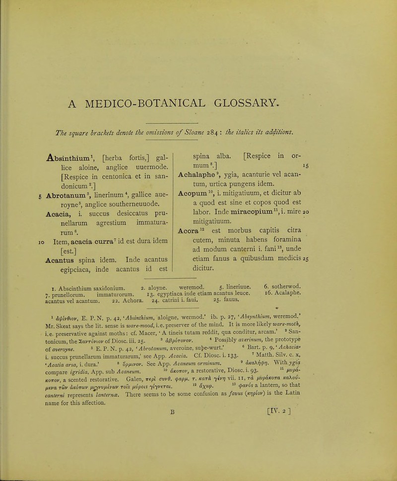 The square hrackets denote the omisstons of Sloane 284 : the italics its additions. AbsinthiumS [herba fortis,] gal- lice aloine, anglice uuermode. [Respice in centonica et in san- donicum Abrotanum % linerinum *, gallice aue- royne^, anglice southerneuuode. Acacia, i. succus desiccatus pru- nellarum agrestium immatura- rura 10 Item, aeacia curra'' id est dura idem [est.] Acantus spina idem. Inde acantus egipciaca, inde acantus id est spina alba. [Respice in or- mum*.] 15 Achalaplie ygia, acanturie vel acan- tum, urtica pungens idem. Acopum i. mitigatiuum, et dicitur ab a quod est sine et copos quod est labor. Inde miraeopium^^i. mire 20 mitigatiuum. Aeora^'^ est morbus capitis citra cutem, minuta habens foramina ad modum canterni i. fani ^^, unde etiam fanus a quibusdam medicis 25 dicitur. I. Abscinthium saxidonium. 2. aloyne. weremod. 5. Imenuue. 7. prunellorum. immaturorum. 13. egyptiaca inde etiam acantus leuce. acantus vel acantum. 22. Achora. 24. catrini i. faui. 25. fauus. 6. sotherwod. 16. Acalaphe, ' ^iivBiov, E. P.N. p. 42, 'Absinthium, aloigne, wermod.' ib. p. 27, •Absynthium, weremod.' Mr. Skeat says the lit. sense is ware-mood, i.e. presenxr of the mind. It is more likely ware-moth, i.e. preservative against moths: cf. Macer, ' A tineis tutam reddit, qua conditur, arcam.' ' San- tonicum, the -SavTuvwv of Diosc. iii. 25. = dPp6T0V0v. * Poss.ibly aierinum, the prototype of averoyne. ^ E. P. N. p. 42, ' Abrotanum, averoine, sut)e-wurt.' « Bart. p. 9,' Achacia' i. succus prunellarum immaturarum,' see App. Acacia. Cf. Diosc i. 133. ' Matth. Silv. c. x, 'Acatia arsa,\.A\ira..' » '6pnivov. See ATpp. Acanetim or/ninum. ^ aKdKrt^r]. With. ygig. compare igridia, App. sub Acaneum.  aKoirov, a restorative, Diosc. i. 93. iivpa.- KOTTov, a scented restorative. Galen, Trcpi avve. cpapii. t. kqtA -yivr] vii. 11, ^ivpaKorra KaXov- fifva twv dKorraiv pii^vviitvoiv toTs nvpois yiyvtTai. dxoip.  (f^^vos a lantern, so that canierni represents lanternce. There seems to be some confusion as favus {Krjpiov) is the Latin name for this affection.