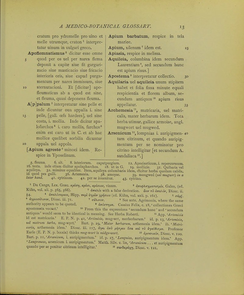 10 20 cratum pro ydromelle pro uino et melle utrumque, craton ^ interpre- tatur uinum in uulgari greco. Apoflemnatismus dicitur esse omne quod per os uel per nares flema deponit a capite siue fit gargari- zacio siue masticacio siue fricacio interioris oris, siue capud purga- mentum per nares immissum, siue sternutacioni. Et [dicitur] apo- fleumaticus ab a quod est sine, et fleuma, quasi deponens fleuma. A[p]palum ^ interpretatur sine pelle et inde dicuntur oua appalia i. sine pelle, [gall. cefs hardees], uel sine costa, i. mollia. Inde dicitur apa- lofarchos* i. caro mollis, farchos^ enim est caro ut in C. et ab hac mollice quelibet sorbilia dicuntur appala uel appola. [Apium agreste ^ minoci idem. Re- spice in YposeUnum. Apium barbatum, respice in tela mariee. Apium, xilenum idem est. 25 Apiasia, respice in melissa. Aquileia, columbina idem secundum Laurentium*, sed secundum hunc est apium risus.] Apostema interpretatur collectio. 30 Aquilaria uel aquileia unum stipitem habet et folia fissa minute equali respicientia et florem album, se- cundum antiquosapium risus appellatur. 35 Archemesia, matricaria, uel matri- calis, mater herbarum idem. Tota herba utimur, gallice armoise, angl. mugwort uel mugwed. Arsenicum ^^, lompnias i. auripigmen- 4° tum citrinum, et quando auripig- mentum per se nominatur pro citrino intelligitur [et secundum A. sandaliaca .] 5. fleuma. 6. sit. 8. interiorum. caputpurgium. 12. Apociasticum, i. repercurssum. i6. testa. inde etiam dicitur apolapharchos. 18. ut in G. 19. moUicie. 31. Quibaria vel aquileya. 32. mimirce equaliter. Item, aquileya columbaria idem, dicitur herba quedam calida, id quod pes galli. 36. Artemesia. 38. amoyse. 39. mougwed (j/e/ mugwrt) in a later hand. 41. cytrinum. 42. per se inueniiur. 43. cytrino. 1 Du Cange, Lex. Grsec. Kpaar], Kpaai, Kpaaiov, vinum. « diro<p\tyfiaTtan6s, Galen, (ed. Kuhn, vol. xii. p. 565, 566). = dwaXSs with a false derivation. d>ov t6 dnaXov, Diosc. ii. 54. * aTraXuaapKos, Hipp. irepl iiypwv xpv<^ios (ed. Kiihn, vol. xxii. p. 161). = g-^p^^ 6 dyptoai\,vov, Diosc. iii. 71. ^ ffixivov. » See ante, Agrimonia, where the same authority appears to be quoted. » dTr6aTt]ija. Cassius Felix, c. 18,' collectiones Grseci apostemata vocant.' 1° From this the expressions ' secundum hunc ' and ' secundum antiquos' would seem to be identical in meaning. See Herba Roberti. » App. 'Artemisia id est matricaria.' E. P. N. p. 42, •Artimisie, mug-wrt, merherbarum.' id. p. 13, 'Artemisia, vel matrmn herba, mug-wyrt.' Bart. p. 29, ' Mater herbarum, arthemesia idem.' ib. ' Mairi- caria, arthemesia idem.' Diosc. iii. 117, dyu dtrb nrjTpas 'oaa Kal to iyKaeiapa. Professor Earle (E. P. N. p. Ixxxix) thinks mtig-wort is midge-wori. apo-«'£«(J^, Diosc. v. 120. Bart. p. II, 'Arsenicmn, i. auripigmentum.' id. p. 27, ' Lempnias, auripigmentum idem.' App. 'Lempreneas, arsenicum i. auripigmentum. Matth. Silv. c. lix, 'Arsenicum . . . et auripigmentum quando per se ponitur citrinum intelligitur,'  aavSapdxij, Diosc. v. 121.