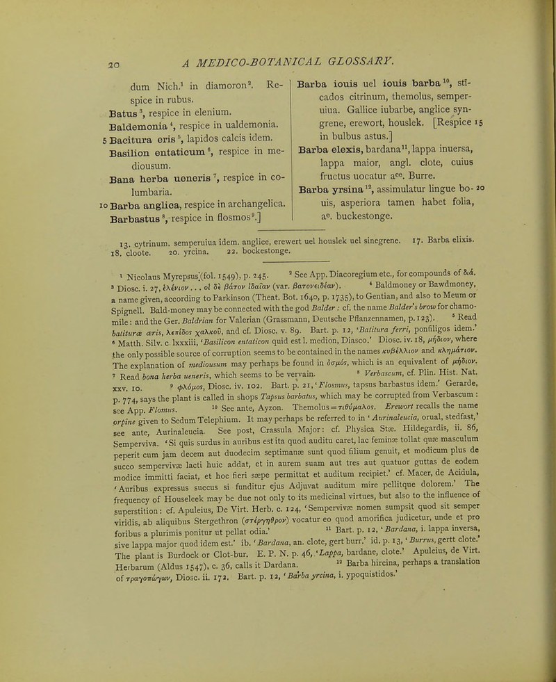 dum Nich.^ in diamoron^ Re- spice in rubus. Batus ^ respice in elenium. Baldemonia *, respice in ualdemonia. 6 Bacittira eris ^ lapidos calcis idem. Basilion entaticum*, respice in me- diousum. Bana herba ueneris % respice in co- lumbaria. 10 Barba anglica, respice in archangelica. Barbastus S respice in flosmos'.] Barba iouis uel iouis barba, sti- cados citrinum, themolus, semper- uiua. Gallice iubarbe, anglice syn- grene, erewort, houslek. [Respice 15 in bulbus astus.] Barba elexis, bardana, lappa inuersa, lappa maior, angl. clote, cuius fructus uocatur ace, Burre. Barba yrsina^'^, assimulatur lingue bo- 20 uis, asperiora tamen habet folia, a^. buckestonge. 13. cytrinum. sempeniiua idem. anglice, erewert uel houslek uel sinegrene. 17. Barba elixis. 18. cloote. 20. yrcina. 22. bockestonge. ^ Nicolaus MyrepsusXfol. 1549), p. H5- ' See App. Diacoregium etc, for compounds of lA. « Diosc. i. 27, Wkviov... 01' 3« &Ltov ISaiav (var. ^aroviiUav). * Baldmoney or Bawdmoney, a name given, according to Parkinson (Theat. Bot. 1640, p. 1735), to Gentian, and also to Meum or Spignell. Bald-money may be connected wlth the god Balder: cf. the name Balders brow for chamo- mile: and the Ger. Baldrian for Valerian (Grassmann, Deutsche Pflanzennamen, p. 123). * Read batitura ceris, \enldof x^^^kov, and cf Diosc. v. 89. Bart. p. 12, 'Baiilura ferri, ponfiligos idem.' » Matlh. Silv. c Ixxxiii, 'Basilicon etitaticon quid est 1. medion, Diasco.' Diosc. iv. i8, ^iiiSLov, where the only possible source of corruption seems to be contained in the names Kv^iWiov and k\i]imtiov. The explanation of mediousum may perhaps be found in dcTfids, which is an equivalent of fiijhov. ' Read bona herba ueneris, which seems to be vervain. « Verbascum, cf Plin. Hist. Nat. XXV. lo. ^ <t>\6iJios, Diosc. iv. 102. Bart. p. 21,'Flosmus, tapsus barbastus idem.' Gerarde, p. 774, says the plant is called in shops Tapsus barbalus, which may be corrupted from Verbascum : see App. Flomus. See ante, Ayzon. Themolus = Ttei!/ia\os. Erewort recalls the name prpine given to SedumTelephium. It may perhaps be referred to in ' Aurinaleucia, orual, stedfast,' see ante, Aurinaleucia. See post, Crassula Major: cf Physica Stse. Hildegardis, ii. 86, Semperviva. ' Si quis surdus in auribus est ita quod auditu caret, lac feminse tollat qu£e masculum peperit cum jam decem aut duodecim septimanse sunt quod filium genuit, et modicum plus de succo sempervivee lacti huic addat, et in aurem suam aut tres aut quatuor guttas de eodem modice immitti faciat, et hoc fieri sDspe permittat et auditum recipiet.' cf. Macer, de Acidula, 'Auribus expressus succus si funditur ejus Adjuvat auditum mire pellitque dolorem.' The frequency of Houseleek may be due not only to its medicinal virtues, but also to the influence of superstition: cf. Apuleius, De Virt. Herb. c. 124, 'Sempervivee nomen sumpsit quod sit semper viridis, ab aliquibus Stergethron {aTipy7]9pov) vocatur eo quod amorifica judicetur, unde et pro foribus a plurimis ponitur ut pellat odia.'  Bart. p. 12. ' Bardana, i. lappa inversa, sive lappa major quod idem est.' ib.' Bardana, an. clote, gert burr.' id. p. 13, ' Burrus. gertt clote. The plant is Burdock or Clot-bur. E. P. N. p. ^6,'Lappa, bardane, clote.' Apuleius, de Virt. Herbarum (Aldus 154/). c 36, calls it Dardana.  Barba hircina, perhaps a translation o[ rpayoTidjywv, Diosc. ii. 172. Bart. p. 12, 'Barba yrcina, i. ypoquistidos.'