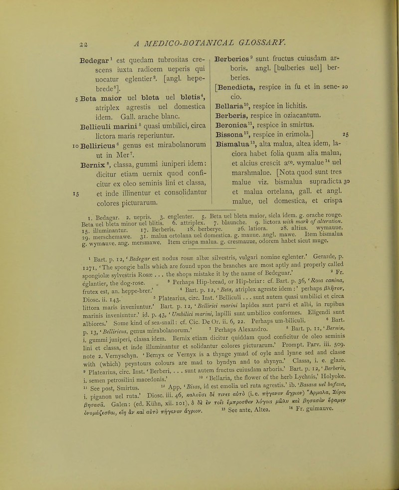 Bedegar^ est quedam tubrositas cre- scens iuxta radicem ueperis qui uocatur eglentier^ [angl. hepe- brede']. sBeta maior uel bleta uel bletis*, atriplex agrestis uel domestica idem. Gall. arache blanc. Belliculi marini ^ quasi umbiUci, circa lictora maris reperiuntur. o Belliricus genus est mirabolanorum ut in Mer^ Bernix classa, gummi iuniperi idem: dicitur etiam uernix quod confi- citur ex oleo seminis lini et classa, 5 et inde illinentur et consoHdantur colores picturarum. Berberies sunt fructus cuiusdam ar- boris. angl. [bulberies uelj ber- beries. [Benedicta, respice in fu et in sene- 20 cio. Bellaria, respice in lichitis. Berberis, respice in oziacantum. Beronica, respice in smirtus. Bissona^'^, respice in erimola.] 25 Bismalua, alta malua, altea idem, la- ciora habet folia quam alia malua, et alcius crescit aco. wymalue uel marshmalue. [Nota quod sunt tres malue viz. bismalua supradicta 30 et malua ortelana, gall. et angl. malue, uel domestica, et crispa I Bedagar. 2. -uepris. 3. englenter. 5. Beta uel bleta maior, sicla idem. g. orache rouge. Beta uel bleta minor uel blitis. 6. attriplex. 7. blaunche. (^. Y\ztoxs. wilh mark of aUeralion. ic iUuminantur. 17. Berberis. 18. berberye. 26. latiora. 28. altius wymauue. merschemawe. 31. malua ortolana uel domestica. g. mauue. angl. mawe. Hem bismalua g wymauve. ang. mersmawe. Item crispa malua. g. cresmauue, odorem habet sicut muge. 1 Bart. p. 12, ' Bedegar est nodus rosse albse silvestris, vulgari nomine eglenter.' Gerarde, p. 1271, 'The spongie balls which are found upon the branches are most aptly and properly called spongiolffi sylvestris Rosce . . . the shops mistake it by the name of Bedeguar.'  Fr. eglantier, the dog-rose. . ' Perhaps Hip-bread, or Hip-briar: cf. Bart. p. 36, ' Rosa canina, frutex est, an. heppe-brer.' * Bart. p. 12, ' Beta, atriplex agreste idem :' perhaps ^X^tov, Diosc. ii. 143.' ° Platearius, circ. Inst. 'Belliculi .. . sunt autem quasi umbilici et circa littora maris inveniuntur.' Bart. p. 12, ' Bellirici marini lapides sunt parvi et albi, in rupibus marinis inveniuntur.' id. p. 43, ' Umbilici marini, lapilli sunt umbilico conformes. Eligendi sunt albiores.' Some kind of sea-snail: cf. Cic. De Or. ii. 6, 22. Perhaps um-biliculi. « Bart. p 13,' BeUiricus, genus mirabolanorum.' ' Perhaps Alexandro. ' Bart. p. 12,' Bernix, i. gummijuniperi, classa idem. Bernix etiam dicitur quiddam quod conficitur de oleo seminis lini et classa, et inde illuminantur et solidantur colores picturarum.' Prompt. Parv. 111. 509- note 2. Vernyschyn. ' Bernyx or Vernyx is a thynge ymad of oyle and lynne sed and classe with (which) peyntours colours are mad to byndyn and to shynyn.' Classa, i. e. glaze. » Platearius circ. Inst.' Berberi, . . . sunt autem fructus cuiusdam arboris.' Bart. p. 12,'Berbens, i semen petrosilini macedonis.' '» ' Bellaria, the ilower of the herb Lychnis,' Holyoke. 1' See post Smirtus. App. ' Bisas, id est emolia uel ruta agrestis.' ib. 'Basasa vel bvfasa, i piganon'uel ruta.' Diosc. iii. 46, mXovct U nv« aM (i.e. vij-^avov a>.o.) Ap/.aAa. S^pot Bnaaaa. Galen: (ed. Kiihn. xii. loi), 8 « \v roTs ^^npoae^v x6yoi, /^SAv Ka^ Hncaaav *W bvoi.&i.cea., dr, &v .al aM n^yavov &yp.ov. » See ante, Altea. » Fr. guimauve.