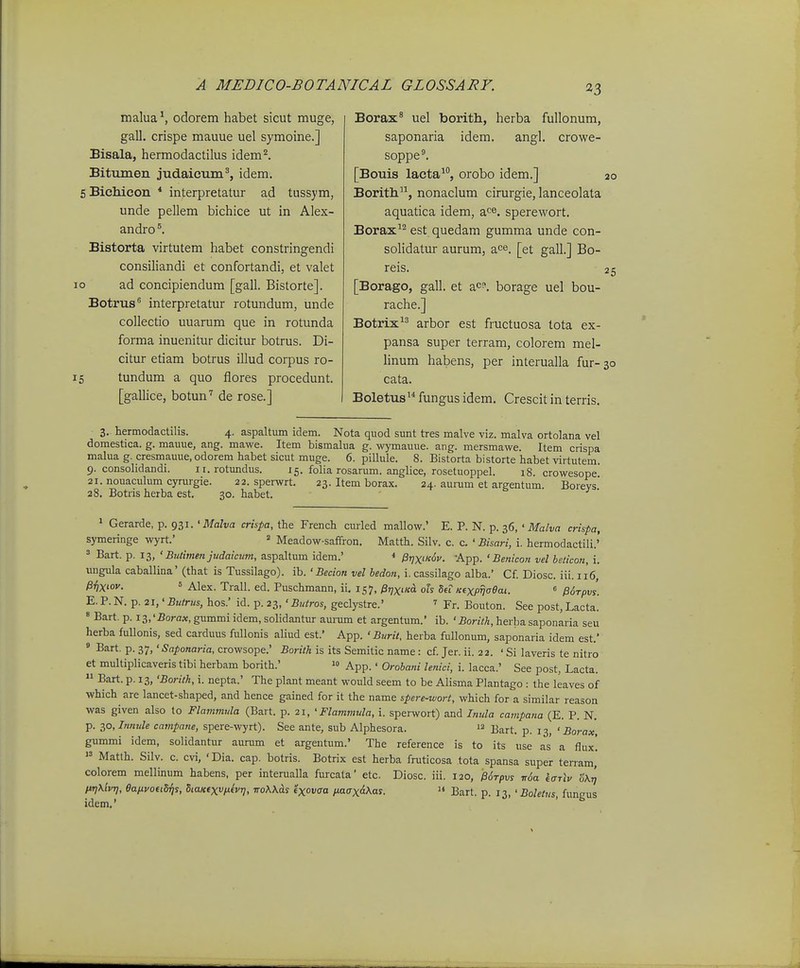 malua ^ odorem habet sicut muge, gall. crispe mauue uel symoine.] Bisala, hermodactilus idem^. Bitiunen judaieum', idem. 5 Bichicon * interpretatur ad tussym, unde pellem bichice ut in Alex- andro Bistorta virtutem habet constringendi consiliandi et confortandi, et valet ad concipiendum [gall. Bistorte]. Botrus^ interpretatur rotundum, unde collectio uuarum que in rotunda forma inuenitur dicitur botrus. Di- citur etiam botrus illud corpus ro- 15 tundum a quo flores procedunt. [gallice, botun'' de rose.] 10 Borax^ uel borith, herba fullonum, saponaria idem. angl. crowe- soppe^ [Bouis lacta^, orobo idem.] 20 Borith, nonaclum cirurgie, lanceolata aquatica idem, a^e. sperewort. Borax^^ est quedam gumma unde con- solidatur aurum, ace. [et gall.] Bo- reis. 25 [Borago, gall. et ac°. borage uel bou- rache.] Botrix arbor est fructuosa tota ex- pansa super terram, colorem mel- hnum habens, per interualla fur-30 cata. Boletus fungus idem. Crescit in terris. 3. hermodactilis. 4. aspaltum idem. Nota quod sunt tres malve viz. malva ortolana vel domestica. g. mauue, ang. mawe. Item bismalua g. wymauue. ang. mersmawe. Item crispa malua g. cresmauue, odorem habet sicut muge. 6. pillule. 8. Bistorta bistorte habet virtutem 9. consolidandi. 11. rotundus. 15. folia rosarum. anglice, rosetuoppel. 18. crowesope! 21. nouaculum cyrurgie. 22. sperwrt. 23. Item borax. 24. aumm et argentum. Boreys' 28. Botris herba est, 30. habet. 1 Gerarde, p. 931. ' Maha crispa, the French curled mallow.' E. P. N. p. 36, ' Malva crispa, symeringe wyrt.' » Meadow-saffron. Matth. Silv. c. c. ' Bisari, i. hermodactili.' 3 Bart. p. 13, ' Butimen judaicum, aspaltum idem.' * Pi]Xfc6i>. -App. ' Benicon vel heticon, i. ungula caballina' (that is Tussilago). ib. ' Becion vel bedon, i. cassilago alba.' Cf. Diosc. iii. 116, ^ilXiov. 5 Alex. Trall. ed. Puschmann, ii. 157, ^rjxiicd. oh deT Kexpfjaeai. « edrpvs. E. P. N. p. 21,' Butrus, hos.' id. p. 23, ' Buiros, geclystre.' ' Fr. Bouton. See post, Lacta. » Bart. p. i3,'2?ora«,gummiidem,solidantur aunim et argentum.' ib. ' BorzVA, herbasaponaria seu herba fuUonis, sed carduus fiUlonis aliud est.' App. ' Burit, herba fuUonum, saponaria idem est.' » Bart. p. 37, 'Saponaria, crowsope.' Borith is its Semitic name : cf. Jer. ii. 22. ' Si laveris te nitro et multiplicaveris tibi herbam borith.'  App.' Orobani lenici, i. lacca.' See post, Lacta.  Bart. p. 13, 'Borilk, i. nepta.' The plant meant would seem to be Alisma Plantago : the leaves of which are lancet-shaped, and hence gained for it the name spere-wort, which for a similar reason was given also to Flammula (Bart. p. 21, ' Flammula, i. sperwort) and Inula campana (E. P. N. p. 2,o,Inmde campane, spere-wyrt). See ante, sub Alphesora.  j^^^f^ ^ < Borax, gummi idem, solidantur aurum et argentum.' The reference is to its use as a flux!  Matth. Silv. c. cvi, ' Dia. cap. botris. Botrix est herba fruticosa tota spansa super teiTam, colorem mellinum habens, per interualla fm-cata etc. Diosc. iii. 120, /3($t/)vs T,6a karlv Zx^ firjXivi], eafivouS^s, BtaKfxv/xhr], rroXK^s txovffa /J.a(Tx^\as.  Bart. p. 13, ' Boletus, fungus idem.'