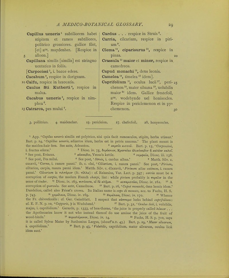 Capilltis ueneris^ subtiliorem habet stipitem et ramos subtiliores, politrico grossiores. gallice filet, [et] a<=®. maydenher. [Respice in 5 alloon.] Capillana similis [similis] est stringno uentatico in foliis. [Carpocissi^, i. bacce edere. Caeabumrespice in dorignum. 10 Calfu, respice in laxouatis. Caulus Sti Kutberti*, respice in malua. Caeabus ueneris^, respice in nim- phea 15 Catrarca, pes mului Cardus . . . respice in Struis ^ Carria, cilcarium, respice in piri- um®. Clemaciparisurusrespice in pinas. 20 Crassula maior et minor, respice in camedreos. Capud monachi dens leonis. Camelea, timelea^® idem]. Caprifoliumoculus lucii, peri-25 chenon ^^, mater siluana ^^, uolubilis maior^° idem. Gallice frestefoil, ace. wodebynde uel honisocles. Respice in periclemenon et in py- chemenon. 3. pollitrico. 4. maideneher. 25. pericleion. 27. chefrefoil. 28. honysoucles. 1 App. ' Capilus ueneris similis est polytrico, nisi quia facit ramosculos, stipite, herba utimur.' Bart. p. 14, ' Capillus veneris, adiantos idem, herba est in petris nascens.' The plant meant is the maiden-hair fem. See ante, Adeantos. ^ Kapnbs Kiaaov. Bart. p. 15, ' Carposcissi, i. fructus ederse.' ' Diosc. iv. 75, Sopvicviov, Kparevas dKtKamPov Tj Ka\iav KaXei. * See post, Eviscus. ° «d«/cai9os, Venus's kettle. ^ vv/xfpaia, Diosc. iii. 138. ' See post, Pes milui. ' See post, ' Struis, i. cardus albus.' ^ Matth. Silv. c. cxxxvii, ' Carme, i. rasure panni.' ib. c. clxi, ' Ciliarium, i. rasura panni.' See post, ' Piriwn, ciltarion, carpia, rasura panni idem.' Matth. Silv. c. dlxxxvii, ' Pirinum alias catinum, i. rasura panni.' Cilcariuin is TiKrapiov (fr. TiWai) : cf. Reinesius, Var. Lect. p. 397 ; carria must be a corruption of carpia, the modem French charpi, lint: while pirium probably is nvpuov in the sense oi tinder. Diosc. iv. 163, mTvovaa, ol 51 KXrjixa. 'i Kvtrapiaaias, Diosc. iv. 162. A corruption of quercula. See ante, Camedreos. Bart. p. 16, ' Caput monachi, dens leonis idem.' Dandelion, called also Prie&fs crown. Its Italian name is capo di motiaco, acc. to Fuchs, H. S. P- 743- '* x)f^a'«j Diosc. iv. 169,  evp.i\aia, Diosc. iv. 170.  Whence the Fr. chevrefeuille: cf. Ger. Geissblatt. I suspect that Kair-napL% lurks behind caprifolium: cf. E. P. N. p. 10, ' Capparis, J? is Wudubend.'  Bart. p. 32, ' Oculus licii, i. volubile, majus, i. caprifolium.' Gerarde, p. 1333, of box-thome, 'the juice is properly called \vkiov . . . the Apothecaries know it not who instead thereof do use amisse the juice of the fruit of wood-binde.' iTfpiK\vpi.tvov, Diosc. iv. 14.  Fuchs, H. S. p. 710, says it is called Sylvse Mater by Scribonius Largus, (about^^A.D. 43.) Bart. p. 29, «Mater silvarum, i. caprifolium.' -q^^.^ p_ . Voluhilis, caprifolium, mater silvanim, oculus licii idem sunt.'