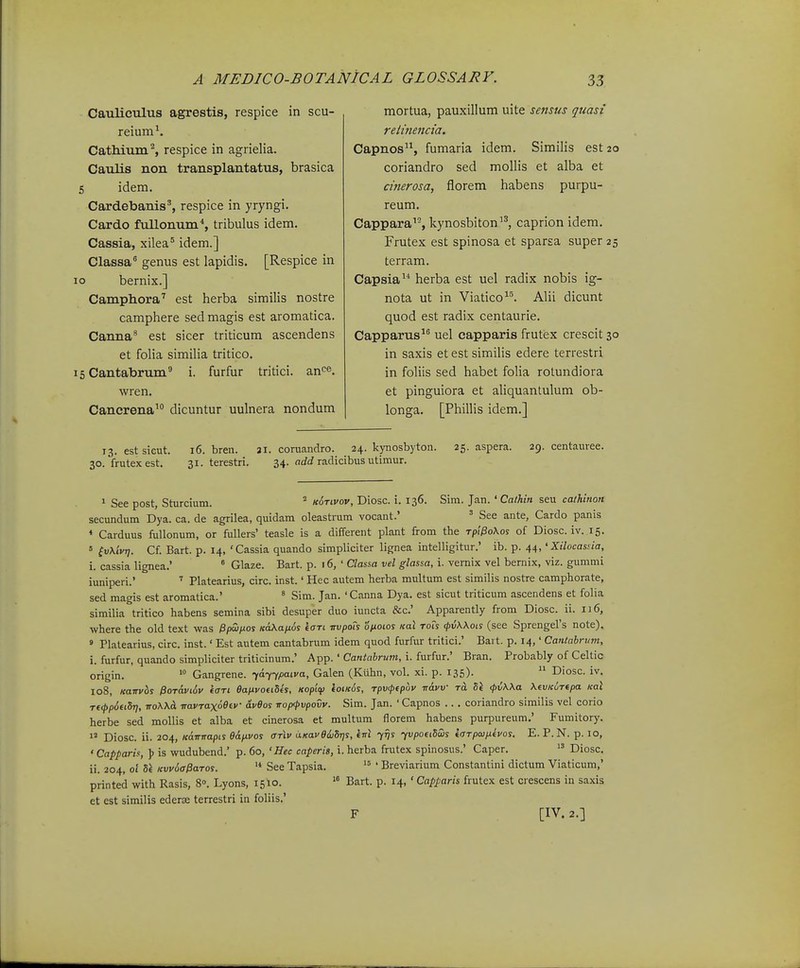 Caulicu.lus agrestis, respice in scu- reium^ Cathium^, respice in agrielia. Caulis non transplantatus, brasica 5 idem. Cardebanis^ respice in yryngi, Cardo fullonum*, tribulus idem. Cassia, xilea^ idem.] Classa^ genus est lapidis. [Respice in lo bernix.] Camphora'' est herba similis nostre camphere sed magis est aromatica. Canna^ est sicer triticum ascendens et folia similia tritico. 15 Cantabrum^ i. furfur tritici. an<^®. wren. Cancrena dicuntur uulnera nondum mortua, pauxillum uite sensus quasi relinencia. Capnos, fumaria idem. Similis est 20 coriandro sed mollis et alba et cinerosa, florem habens purpu- reum. Cappara'% kynosbiton'^, caprion idem. Frutex est spinosa et sparsa super 25 terram. Capsia herba est uel radix nobis ig- nota ut in Viatico. Alii dicunt quod est radix centaurie. Capparus^^ uel capparis frutex crescit 30 in saxis et est similis edere terrestri in foliis sed habet folia rolundiora et pinguiora et aliquantulum ob- longa. [Phillis idem.] 13. est sicut. 16. bren. 31. coruandro. 24. kynosbyton. 25. aspera. 29. centauvee. 30. frutexest. 31. terestri. 34. «c?c? radicibus utimur. 1 See post, Sturcium. ° Khrivov, Diosc. i. 136. Sim. Jan.' CatUn seu cathinon secundum Dya. ca. de agrilea, quidam oleastrum vocant.' ' See ante, Cardo panis ♦ Carduus fullonum, or fullers' teasle is a different plant from the TplPoXos of Diosc. iv. 15. 5 ^vXivrj. CL Bart. p. 14, 'Cassia quando simpliciter lignea intelligitur.' ib. p. 44, 'Xilocassia, i. cassia lignea.' ° Glaze. Bart. p. 16,' Classa vel glassa, i. vemix vel bemix, viz. gummi iuniperi.' Platearius, circ. inst.' Hec autem herba mnltum est similis nostre camphorate, sed magis est aromatica.' ' Sim. Jan. 'Canna Dya. est sicut triticum ascendens et folia similia tritico habens semina sibi desuper duo iuncta &c.' Apparently from Diosc. ii. 116, where the old text was /Spcufios KaKayLos koTi tnjpoTs onoios icai tois cpvWots (see Sprengefs note). « Platearius, circ. inst.' Est autem cantabrum idem quod furfur tritici.' Bai t. p. 14,' Cantabrujn, i. furfur, quando simpliciter triticinum.' App. ' Cantabrum, i. furfur.' Bran. Probably of Celtic origin. Gangrene. fdyypaiva, Galen (Kiihn, vol. xi. p. 135).  Diosc. iv. 108, Kairvbs PoTavi6v iari eafivouSes, Koplc^ ioiKos, Tpvffpdv -ndvv rd, S( <pvK\a KtvKuTtpa Kot Tt<pp6tiSri, iroWd. -navTaxoetv dvOos wop<pvpodv. Sim. Jan. ' Capnos .. . coriandro similis vel corio herbe sed mollis et alba et cinerosa et multum florem habens purpureum,' Fumitory. 1' Diosc. ii. 204, Kdtrnapis ddnvos (TtIv aKav6diSrjs, im yijs yvpoeiSws iaTpaiiiivos. E. P. N. p. lO, ' Capparis, J) is wudubend.' p. 60, 'Hec caperis, i. herba frutex spinosus.' Caper.  Diosc, ii. 204, ot S\ Kvv6a0aTos. '* See Tapsia. '= ' Breviarium Constantini dictum Viaticum,' printed with Rasis, 8. Lyons, 15I0. '» Bart. p. 14, ' Capparis frutex est crescens in saxis et est similis ederse terrestri in foliis.' F [IV. 2.]