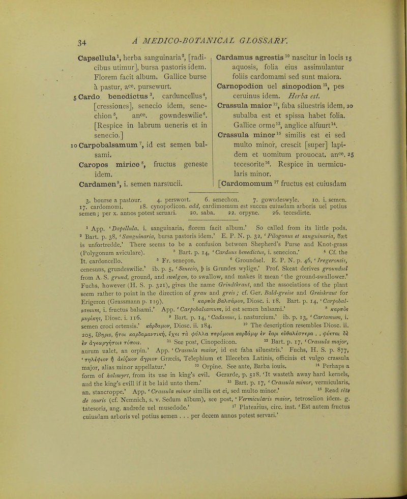 Capsellula^, herba sanguinaria'^, [radi- cibus utimurj, bursa pastoris idem. Florem facit album. Gallice burse a pastur, a<^e. pursewurt. Cardo benediettis carduncellus*, [cressiones], senecio idem, sene- chion^ an^e, gowndeswilie. [Respice in labrum ueneris et in senecio.] Carpobalsamum. id est semen bal- sami. Caropos mirice % fructus geneste idem. Cardamen^, i. semen narslucii. Cardamus agrestis^ nascitur in locis 15 aquosis, folia eius assimulantur fohis cardomami sed sunt maiora. Carnopodion uel sinopodion, pes ceruinus idem. Herba esl. Crassula maior ^'^, faba siluestris idem, io subalba est et spissa habet folia, GalUce orme^^, anglice alfuurt. Crassula minor^® similis est ei sed multo minor, crescit [super] lapi- dem et uomitum prouocat. an^e. 25 tecesorite'. Respice in uermicu- laris minor. [Cardomomum  fructus est cuiusdam 3. bourse a pastour. 4. perswovt. 6. senechon. 7- gowndeswyle. 10. i. semen. 17. cardomomi. J8. cynopodicon. add, cardimomum est succus cuiusdam arboris uel polius semen; per x. annos potest seruari. 20. saba. 22. orpyne. 26. tecesdirte. ' App. 'Dapellula. i. sanguinaria, florem facit album.' So called from its little pods. ^ Bart. p. 38, ' Sangiiinaria, bursa pastoris idem.' E. P. N. p. 32, ' Pilogonus et sanguinaria, Sset is unfortredde.' There seems to be a confusion between Shepherd's Purse and Knot-grass (Polygonum aviculare). ^ Bart. p. 14, ' Carduus henedictus, i. senecion.' * Cf. the It. cardoncello. ^ Fr. sene^on. ^ Groundsel. E. P. N. p. 46, ' Iregerontis, cenesuns, grundeswilie.' ib. p. 5, ' Senecio, \i is Gitmdes wylige.' Prof. Skeat derives groundsel from A. S. grund, ground, and swelgan, to swallow, and makes it mean ' the ground-swallower.' Fuchs, however (H. S. p. 321), gives the name Grindtkraut, and the associations of the plant seem rather to point in tlie direction of grau and greis; cf. Ger. Bald-greise and Greiskraut for Erigeron (Grassmann p. 129). ' KapTrbs PaXadixov, Diosc. i. i8. Bart. p. 14, ' Carpohal- samum, i. fructus balsami.' App. ' Carpohalsanium, id est semen balsami.' ' Kapwds fivptKTjs, Diosc. i. 116. ^ Bart. p, 14, ' Cadamus, i. nasturcium.' ib. p, 13, ' Cartamum, i. semen croci ortensis.' K&pSafiov, Diosc. ii. 184.  The description resembles Diosc. ii. 205, i^ripis, rjToi KapSaiJ.avTiKTj, e'xfi rd (pvXXa irapSpLOia Kaplafxw kv eapi ev6a\eaT€pa . , (pveTai 5J (V dyfQjpyrjTOts t6itols. See post, Cinopedicon.  Bart. p. 17, ' Crassula major, aurum ualet, an orpin.' App. ' Crassula maior, id est faba siluestris.' Fuchs, H. S. p. S77, ' Tr}Ke<piov tj dei^aov dyptov Grsecis, Telephium et Illecebra Latinis, officinis et vulgo crassula major, alias minor appellatur.'  Orpine. See ante, Barba iouis,  Perhaps a form of halswyrt, from its use in king's evil, Gerarde, p. 518. 'It wasteth away hard kernels, and the kings evill if it be laid unto them.' Bart. p. 17, ' Crassula minor, vermicularis, an, stancroppe,' App. ' Crassida minor similis est ei, sed multo minor.'  Read tete de zouris (cf. Nemnich, s. v. Sedum album), see post, ' Vermicularis maior, tetroselion idem. g. tatesoriz, ang. andrede uel musedode.' ^^' Platearius, circ. inst. 'Est autem fructus cuiusdam arboris vel potius semen . . . per decem annos potest servari.'