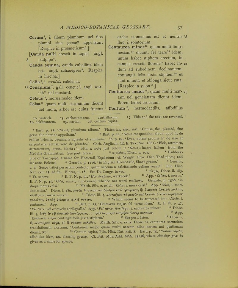 Cerusa^ i. album plumbum uel flos plumbi siue gerse^ appellatur, [Respice in prosmeticum^.] [Cauda pulli crescit in aquis. angl. 5 padpipe*. Cauda equina, cauda caballina idem est. angl. schauegres^. Respice in hircina.] Celia^ i. ceruisia calefacta. 10 Cenapium'', gall. ceneue^ angl. war- ich^ uel mostard. Celsus'% morus maior idem. Celsa^^ quam multi sicaminum dicunt uel mora, arbor est cuius fructus cache stomachus est et uentrisi5 fluu, i. solulorium. Centaurea minor^^ quam multi limp-; nesiam dicunt, fel terre idem, unum habet stipitem erectum, in campis crescit, florem^^ habet in- 20 dum ad rubedinem declinantem, coniungit folia iuxta stipitem et sunt minuta et oblonga sicut ruta. [Respice in ysion^''.] Centaurea maior'*, quam multi mar- 25 tam uel gencianam dicunt idem, florem habet croceum. Centum, hermodactilis, affodillus 10. walricb. 15. cachostomacus. uentrifluxum. 21. deklinantem. 25. nartan. 28. centum capita. 17. This and the next are reversed. 1 Bart. p. 15, ' Ceru&a, plumbum album.' Platearius, circ. inst. 'Cerusa, flos plumbi, siue gersa alio nomine appellatur.' Bart. p. 22, ' Gersa est quoddam album quod fit de radice brioniae, cucumeris agrestis et similium.' ib. p. 24, ' lersa, autem proprie fit de iaro et serpentaria, cerusa vero de plumbo.' Cath. Anglicum (E. E. Text Soc. 1881) 'Blek, attramen, attramentum, gersa, blacta:'—with a note just before it ' Gerso = fucare faciem' from the Medulla Grammatica. See post, Gersa. ^ xpnixBiov, Diosc. v. 103, * Paddock- pipe or Toad-pipe, a name for Horsetail, Equisetum: cf. Wright, Prov. Dict. Toad-pipes; and see ante, Boletus. = Gerarde, p. 1116, 'in English Horse-taile, Shave-grasse.' * Orosius, V, 7, ' Succo tritici per artem confecto, quem succum a calefaciendo celiam vocant.' Plm. Hist. Nat. xxii. 25, ad fin. Florus, ii. 18. See Du Cange, ia voc. ' aivT]m, Diosc. ii. 183.  Fr. seneve. ' E. P. N. p. 51, 'Boc sinapium, warkecok.' '° App.' Celsus, i. monis.' E. P. N. p. 45, 'Celsi, murer, mur-berien,' whence our word mulberry. Gerarde, p. 1508, ' in shops morus celsi.'  Matth. Silv. c. cxlvii, ' Celsa, i. mora celsi.' App. ' Celsa, i. mora domestica.' Diosc. i. 180, /lopea ^ avicaixtvea SevSpov iaTi yviijpifiov, o Kapiros KvrtKds Kot\'ias, tv<S>9apTos, KaKocT^iiaxos.  Diosc, iii. 7, KtvTavpiov rd ixiicpbv Kai Kfirriv 6 rtvts Xtnvriaiov naKovaiv, knttS^ iviKftovs <pt\fT tSttovs.  Which seems to be truncated into ' Nesia, i. centaurea.' App.  Bart. p. 15, ' Centaurea major, fel terrse idem.' E. P. N. p. 37, 'Fel terre, uel centauria eorS-gealle.' A.^^.'Fel terra, fehrifuga, i. centaurea minor.' Diosc. iii. 7, av6r) tv tS (poivtKW' viT0ir6p(pvpa, . . . (pvWa ntKpcL vironTjKT] wavtp ■mjyavov. '° •A^PP- 'Centaurea major contingit folia juxta stipitem.' See post, Ision.  Diosc. i. 6, KtvTavpiov ntya, ol 5k vapKijv KaXovat. Matth. Silv. c. cxlix, Diosc. ca. centaurea secundum translationem nostram, ' Centaurea major quam multi narcam alias narcen aut gentianam dicunt, &c.'  Centum capita, Plin. Hist. Nat. xxii. 8. Bart. p. 15, ' Centum capita, affodillus idem, an. clansing giesse.' Cf. Brit. Mus, Add. MSS. 15236, where clansing gras is given as a name for spurge.