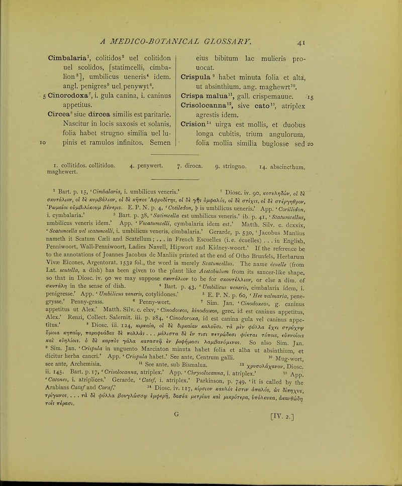 Cimbalaria^ colitidos'' uel colitidon uel scolidos, [statimcelli, cimba- lion'], umbilicus ueneris* idem. angl. penigres* uel.penywyt. 5 Cinorodoxa'', i. gula canina, i. caninus appetitus. Cireea* siue dircea similis est paritarie. Nascitur in locis saxosis et solanis, folia habet strugno similia uel lu- 10 pinis et ramulos infinitos. Semen eius bibitum lac mulieris pro- uocat. Crispula ^ habet minuta folia et alta, ut absinthium. ang. maghewrt. Crispa malua'\ gall. crispemauue. r Crisolocanna^^ sive cato, atriplex agrestis idem. Crision^' uirga est mollis, et duobus longa cubitis, trium angulorum, folia moUia simiHa buglosse sed 2 I. coUitidos. collitidon. 4. penywert. 7. diroca. 9. stringno. 14. abscinctlium. maghewert. 1 Bart. p. 15, 'Cimbalarta, i. umbilicus veneris.' = Diosc. iv. 90, KOTvXrjSujv, ol 51 CKVTaKiov, ol Se KVjx^aKiov, ol Se KTjtros 'AfpoStTrjs, ol S^ y^s ofxfaKus, ol Si aTixis, o'i St arepyrjepoy, 'Fainaloi ovn0i\'iKovfi ^evepis. E. P. N. p. 4, ' Cotiledon, ]> is umbilicus ueneris.' App. ' Corillidon, i. cymbalaria.' ' Bart. p. 38, ' Satimcella est umbilicus veneris.' ib. p. 41, ' Statwncelhis, umbilicus veneris idem.' App. ' VscatumcelU, cymbalaria idem est.' Matth. Silv. c. dcxxix, ' Scatuncella vel scatuncelli, i. umbilicus veneris, cimbalaria.' Gerarde, p. 530, ' Jacobus Manlius nameth it Scatum Casli and Scatellum; .. . in French Escuelles (i. e. ecuelles) . . . in English, Penniwoort, Wall-Penniwoort, Ladies Navell, Hipwort and Kidney-woort.' If the reference be to the annotations of Joannes Jacobus de Manliis printed at the end of Otho Brunfels, Herbarum Vivse Eicones, Argentorat. 1532 fol., the word is merely Scatuncellus. The name ecuelle (from Lat. scutella, a dish) has been given to the plant like Acetabulum from its saucer-like shape, so that in Diosc. iv. 90 we may suppose aKVTaKiov to be for aKovTeWtov, or else a dim. of aKVTdKT, in the sense of dish. Bart. p. 43, ' Umbilicus veneris, cimbalaria idem, i. penigresse.' App. ' Umbilicus veneris, cotylidones. s E. P. N. p. 60, ' Hec valmaria, pene- grysse.' Penny-grass. « Penny-wort. ■> Sim. Jan. ' Cinodoxeos, g. caninus appetitus ut Alex.' Matth. Silv. c. clxv,' Cinodoseos, Mnodoseos, grec. id est caninus appetitus, Alex.' Renzi, Collect. Salernit. iii. p. 284, ' Cinodoroxa, id est canina gula vel caninus appe- titus.' « Diosc. iii. 124, KipKaia, ol Se StpKatav KaKodat. to. pikv <p{i\Xa arpvxvo) 'o/xota Kr]Traicp, napacpvdSas 5e ttoWAs . . . ixd\taTa 51 ev Tiat rreTpdiSeat <pveTai rdnots, tvnvowls Ka\ fvrjXlois. 6 Si Kapnbs yd\a Karaana iv ^o<prjpiaat \ap.Pav6ptevos. So also Sim. Jan. ' Sim. Jan. 'Crisptda in unguento Marciaton minuta habet folia et alba ut absinthium, et dicitur herba cancri.' App. ' Crispula habet.' See ante, Centrum galli. 1» Mug-wort, see ante, Archemisia. » See ante, sub Bismalua.  xpffo\&xayov, Diosc! ii. 145. Bart. p. 17, ' Crisolocanna, atriplex.' App. ' Chrysolocanna, i. atriplex.' ^.^^^ •Catones, i. atriplices.' Gerarde, ' Catef, i. atriplex.' Parkinson, p. 749, ' it is called by the Arabians Cato/and Caraf:  Diosc. iv. 117, Kipatov Kav\6s ioTtv drta\6s, djs Stmjxvs, rptyaivos, . . . Td Si f6\\a ffovy^diaaqi eiifeprj, Saaia pieTpiws Kal ptiKp^Tepa, tinoKevJta, dKavedjSij ToTs nepaat. G [IV. 2.]