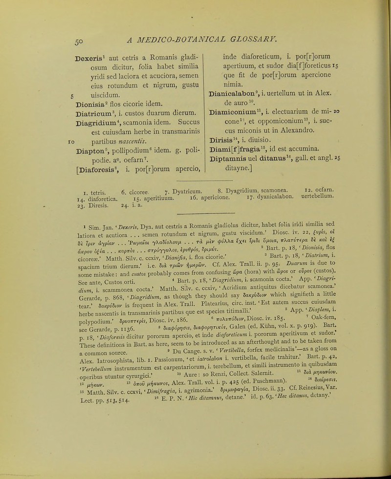 5° Dexeris^ aut cetris a Romanis gladi- osum dicitur, folia habet similia yridi sed laciora et acuciora, semen eius rotundum et nigrum, gustu uiscidum. Dioiiisia^ flos cicorie idem. Diatricum^ i. custos duarum dierum. Diagridium'', scamonia idem. Succus est cuiusdam herbe in transmarinis partibus nasceniis. Diapton'', poUipodium idem. g. poli- podie. ae. oefarn''. [Diaforesis^ i. por[r]orum apercio, inde diaforeticum, i. por[r]orum apertiuum, et sudor dia[f]foreticus 15 que fit de por[r]orum apercione nimia. Dianicalabon, i. uertellum ut in Alex. de auro^. Diamiconium, i. electuarium de mi- 20 cone^\ et oppomiconium, i. suc- cus miconis ut in Alexandro. Dirisis, i. diuisio. Diami[f]fragia, id est accumina. Diptamnis uel ditanus^, gall. et angl. 25 ditayne.] I tetris 6 cicoree. 7. Dyatricum. 8. Dyagridium, scamonea. i2.ocfam. i4.'diaforetica. 15. aperitiuum. 16. apericione. 17. dyanicalabon. uertebeUum. 23. Diresis. 24. i. a. 1 Sim. Jan. ' Bexerh, Dya. aut cestris a Roraanis gladiolus dicitur, habet folia iridi similia sed latiora et acutiora . . . semen rotundum et nigrum, gustu viscidum.' Diosc. iv. 22, fvpt'f, o\ 81 Tpiv &ypiav . .. 'PcoixaToi tXaSloXovix . . . <pii\\a ^^'5, 6Vo,a, irXarriT^pa 51 Kal If d^pov . . . Kapnb, • . • cTrp6^yvXo,, h^OpSs, Sp^i^h. ' Bart. p. 18, ' Dionisia, flos cicoreffi.' Matth. Silv. c. ccxiv, ' Dianijia, i. flos cicorie.' ' Bart. p. 18, ' Diatnum, 1. spacium trium dierum.' i.e. rp^Zv v^^epZ.. Cf. Alex. Trall. ii. p. 95- ^uarum is due to some mistake: and custos probably comes from confusing &pa (hora) with dipos or ovpos (custos). See ante, Custos orti. * Bart. p. 18, ' Diagridium, i. scamonia cocta.' App. ' Dtagn-^ dium i. scammonea cocta.' Matth. Silv. c. ccxiv, ' Acridium antiquitus dicebatur scamonea. Gerarde p 868, ' Diagridium, as though they should say SaKpbSiou which signtfieth a httle tear' Lp^S.ov is frequent in Alex. Trall. Platearius, circ. inst. 'Est autem succus cuiusdam herbe nascentis in transmarinis partibus que est species titimalli.' = App. ' Dtapi^'n. i- polypodium.' Spvonrepis, Diosc. iv. 186. « .oXvnSSwy, Diosc. iv. 185 Oak-fem see Gerarde p. 1136. ' S,a<p6pr,ms, Sia^popr^riK^s, Galen (ed. Kiihn, vol. x. p. 919). Bart. p 18 'Dw/om» dicitur pororum apercio, et inde diaforeticum i. voroxMTn aperitivum et sudor. These definitions in Bart. as here, seem to be introduced as an afterthought and to be takeii from a common source. » Du Cange. s. v. ' Vertihella, forfex mcdicinalis --as a gloss on Alex. latrosophista, lib. i. Passionum, ' et ialrolahon i. vertibella, facile trahitur. Bart p 42. 'Vertebellum instrumentum est carpentariorum, i. terebellum, et simili instrumento m qmbusdam op.ribus utuntur cyrurgici.'  Aure : so Renzi, Collect. Salermt. S.d ,,.^.ov - .^«o,.. » 6.00 ,ii..vos, Alex. Trall. vol. i. p. 4^5 (ed. Puschmann).  5.a,p«r,,. - Matth. Silv. c. ccxvi,' Dimifragia, i. agrimonia.' SpW-T^a, Diosc ii 33- f ^^'f J,^' Lect. pp. 513. 514. E. P. N. ' Hic ditamnus, detane.' id. p. 63, 'Hec dUanus, dctany.