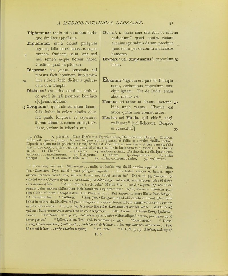 Diptamnus^ radix est cuiusdam herbe que similiter appellatur. Diptaimum multi dicunt pulegium agreste, falia habet lanosa et super j omnem fruticem uelut lana, sed nec semen neque fiorem habet. Creditur quod sit pilocella. Disperas'^ est genus serpentis cui morsus facit hominem intollerabi- 10 liter sitii-e et inde dicitur a quibus- dam ut a Theph.^ Diabetos* est urine continua emissio eo quod in tali passione homines s[c]iciunt rrfultum. 15 Corignum quod ahi cacabum dicunt, folia habet in colore similia oliue sed paulo longiora et asperiora, florem album et semen orobi, i. ace. thare, varium in foliculis suis. Dosisi. dacio siue distribucio, inde 20 antitodum'' quasi contra vicium alicuius egritudinis datum, precipue quod datur per os contra maliciosos humores. Dropax^ uel draptismus^ ruptorium 25 idem. Ebanum' Hgnum est quod de Ethiopia uenit, carbonibus impositum sus- cipit ignem. Est de India etiam aliud melius est. Ebanus est arbor ut dicunt increma- 30 bilis, unde versus: Ebanus est arbor quam non cremat ardor. Ebulus uel Ebula, gall. eble, angl. welleuort [uel licheuurt. Respice in cameattis.] 35 4. folia. 7. pilosella. Then Diafoiesis, Dyanicalabon, Diamiconium, Diresis. Dipsacus frulex est spinosa, uirgam habens longam spinis plenam et foliis in circuitu similia lactuce. Diptericus quam multi polirizon dicunt, herba est sine flore et sine hasla et sine semine, folia sunt in uno copulo diuisa partibus, gustu stiptica, nascitur in locis saxosis et asperis. 8. Dispas. cuius. II. Theoph. 12. Diabetes. 14. multum siciunt. Dissinteria est dissipacio con- tentorum . . . intestinorum. 15. Dorignum. 19. antare. 25. drapacismus. 28. citius suscipit. 29. et alterum de India sed. 32. nullus concremat ardor. 34. wellewert. 1 Platearius, circ. inst. ' Diptamnum . . . radix est herbe que simili nomine appellatur.' Sim. Jan. 'Diptavium. Dya. multi dicunt pulegium agreste . . . folia habet majora et lanosa super omnem fruticem velut lana, sed nec florem nec habet semen &c.' Diosc. iii. 34, SiKTaftvos KaXovai Tivts yXTjxoJva dypiav .. . yvacpaXwOT] rci tpvWa txei, icai kpiuSij rivd km^vaiv oi/re U aveos, ovre Kapnuv (ptpu. » App. ' Dipiia, i. sciticula.' Matth. Silv. c. ccxvi,' Dipsas, Dipsades id est serpens cuius morsus silibundum facit hominem usque mortem.' Siip&s, Nicander Theriaca 334 ; also a kind of thom,Theophrastus, Hist. Plant. iv. 7. i. But disperas is more likely from hixp-qpus. 5 ? Theophrastus. Sio^ijtt;?. ' Sim. Jan. ' Dorignutn quod alii cacabum dicunt, Dya. folia habet in colore similia olive sed paulo longiora et aspera, florem album, semen velut orobi, varium in folliculis suis &c.' Diosc. iv. 75, SopvKviov Kpareijas aXucdKaPov ^ KaXtav Ka\u. . . (pvWa Se rcp Xpdjfiari kKaia ■napaTrXrjaia niKp^Tepa Se Kal ffrfp^uTepa . . . avBos \evKhv ... evXaKia wairep kpepiveov.  Soais. dvTiSoTov. Bart. p. IT,' Atitidotum, quasi contra vitium aliquod datiam, praecipue quod datur per os.' ' Spunra^, Alex. Trall. (ed. Puschmann) ii. 359. » SpanraKiaix6s. '° Diosc. i. 129, eptvos KparicTr] ^ aWiotrtKfi... reeeTaa en dvep&Kwv .. . Sid ttJv Xtirapiav dvdnTeTat . . . effTi Se Tis «ot ivSiK-q ... ttA.^i' /36,\TtW ■q npuTr]. i' Fr. ifeble.  E.P.N. p. 13,' Ebulum, v/al-wyrt.' H 2