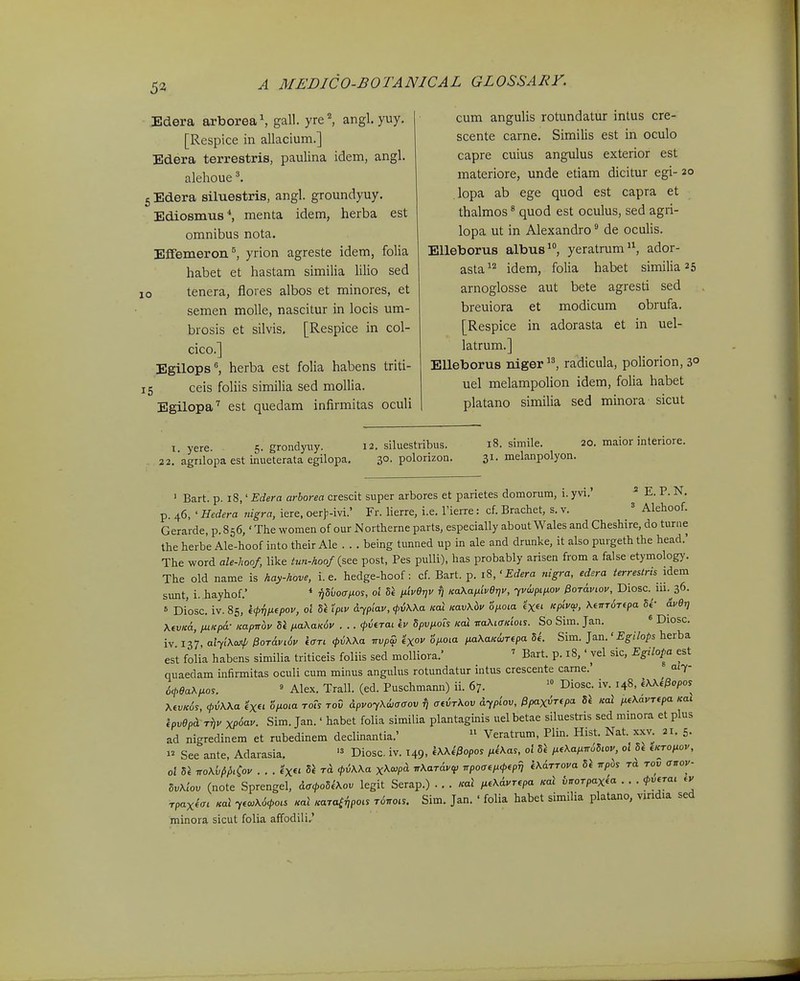 53 Edera arborea^ gall. yre^ angl. yuy. [Respice in allacium.] Edera terrestris, paulina idem, angl. alehoue 5 Edera siluestris, angl. groundyuy. Ediosmus*, menta idem, herba est omnibus nota. EfFemeron ^, yrion agreste idem, folia habet et hastam similia lilio sed 10 tenera, flores albos et minores, et semen moUe, nascitur in locis um- brosis et silvis, [Respice in col- cico.] Egilops'', herba est folia habens triti- 15 ceis foliis similia sed mollia. Egilopa'^ est quedam infirmitas oculi cum angulis rotundatur intus cre- scente carne. Similis est in oculo capre cuius angulus exterior est materiore, unde etiam dicitur egi- 20 lopa ab ege quod est capra et thalmos * quod est oculus, sed agri- lopa ut in Alexandro de oculis. EUeborus albus, yeratrum, ador- asta^'^ idem, folia habet similia 25 arnoglosse aut bete agresti sed breuiora et modicum obrufa. [Respice in adorasta et in uel- latrum.] Elleborus niger radicula, poliorion, 3° uel melampolion idem, folia habet platano similia sed minora sicut T. yere. 5. grondyiTy. 12. siluestribus. 22. agnlopa est inueterata egilopa, 30. polorizon. 18. simile. 20. maior interiore. 31. melanpolyon. ' Bart. p. 18,' Edera arborea crescit super arbores et parietes domorum, i. yvi.'  E. P. N, p. 46, ' Hedera uigra, iere, oerf-ivi.' Fr. lierre, i.e. Tierre: cf. Brachet, s. v. ' Alehoof. Gerarde, p. 856,' The women of our Northerne parts, especially about Wales and Cheshire, do turne the herbe Ale-hoof into their Ale . . . being tunned up in ale and drunke, it also purgeth the head.' The word ale-hoof, like tun-hoof {see post, Pes pulli), has probably arisen from a false etymology. The old name is hay-hove, i. e. hedge-hoof: cf. Bart. p. 18,'Edera nigra, edera terrestris lAem sunt, i. hayhof. * TjSuoir/ios, ol iiiveijv ^ Ka^a/jiiveijv, yvwpiiiov PoTaviov, Diosc. 111.^36. = Diosc. iv. 85, kf^nixepov, ol 5l ipiv Aypiav, ipriKXa Kal KavXiv o/xoia exet Kpivw, KewTOTipa 5«'- dver] \evKa, pLiKpa- KapTrbv Si /xaA.axoc . .. (pvtTai kv dpvixots Kal r:a\iaKiois. So Sim. Jan, * Diosc. iv 137 alyiXojip ^0Tdvi6v icTi f^Wa nvpw ^xov '6p.oia pnKaK^jTepa U. Sim. ]a.n.'Egihps herba est folia habens similia triticeis foliis sed molliora.' ' Bart. p. 18,' vel sic, Egilopa est quaedam infirmitas oculi cum minus angulus rotundatur intus crescente came.' a'7- 6cl>ea\^ios. » Alex. Trall, (ed. Puschmann) ii. 67. Diosc. iv. 148, iXXi^opos Mvk6s, cpiWa €x« opioia rofs toO ApvoyXiiaffov fj aeiTKov dyplov, ^pax^Ttpa di Kal fie\avTtpa Kai kpvepd Tfiv xp6av. Sim. Jan.' habet folia similia plantaginis uel betae siluestris sed mmora et plus ad nigredinem et rubedinem declinantia.'  Veratrum, Plin. Hist. Nat. xxv. 21. 5. >^ See ante, Adarasia.  Diosc. iv. 149, iWipopos /.*'\as. oi Si ,.eXafin6S,ov, 0. Si eKTotiov, oi Se -KoKij^Hoy . ■ ■ «X« </5^^« X^^^P^ ir\aT6.v<e npoaefx<peprj i\6TTova 5i rrpos rd tov <r;ror- 5v\lov (note Sprengel, da<po5k\ov legit Serap.) . . . Kat ,xe\dvrepa Kal bnoTpaxia . . . cpverai ev TpaxicL Ka\ yew\6cpois Kat «araf^potr T<57ro.s. Sim. Jan. ' folia habet similia platano, vindia sed rainora sicut folia affodili,'