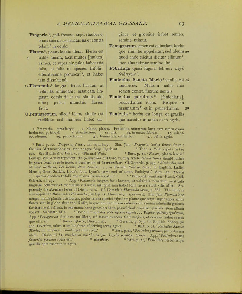 Pragaria ^ gall. fresere, angl. stauberie, cuius succus uel fructus ualet contra telam ^ in oculo. Flaura ^ pauca leonis idem. Herba est 5 ualde amara, facit multos [multos] ramos, et super singulos habet tria folia, et folia ut species trifolii: effecatissime prouocat% et habet uim dissoluendi. loPlammtila® longam habet hastam, ut uolubilis rotundam; masticata lin- guam comburit et est similis uite albe; pulsus munctris florem facit. 15 FenugreoTim, siled ^ idem, simile est melliloto sed minores habet ua- ginas, et grossius habet semen, semine utimur. FenugrecTim semen est cuiusdam herbe • que similiter appellatur, sed oleum 20 quod inde elicitur dicitur cilinum'', loco eius utimur semine lini. FebrifYiga quasi fugans febres : angl. fetherfoye Feniculus Sancte Marie ^ similis est 25 amarusce. Multum ualet eius semen contra fluxum uentris. Fenieulus porcinus, [fenicularis], poucedanum idem. Respice in masmatum  et in peucedanum. 3° Fenicula herba est longa et gracilis que nascitur in aquis et in agris. I. Fragraria. strauberye. 4. Flama, planta. Feniculiis, maratrum hues, tam semen quam herba est. g. fenoyl. 8. efficatissime. i2.uiti. 13. inunctus febrem. 15. sileos. 20. oliuum. 29. peucedanum. 31. Feniculata est herba. 32. uel in agris. 1 Bart. p. 22, ' Fragaria, fraser, an. straubery.' Sim. Jan. ' Fragaria, herba ferens fraga ; Ovidius Metamorphoseos, montanaque fraga legebant.' ^ That is, Web (spot^ in the eye. See Halliweirs Dict. s. v. ' Pin and Web.' ' Bart. p. 21, ' Flaiira, planta leonis.' Perhaps flaura may represent the <pKafiiiov\a of Diosc. iv. 129, while planta leonis should rather be pauca leonis or pata leonis, a translation of XfovTomZiov. Cf. Gerarde, p. 949, ' Alchiinella, and of most Stellaria, Pes Leonis, Pata Leonis: . , . in French, Pied de Lion; in English, Ladies Mantle, Great Sanicle, Lyon's foot, Lyon's paw; and of some, Padelyon.' Sim. Jan. ' Flaura .. . species quedam trifolii que planta leonis vocatur.' * ' Provocat menstrua,' Renzi, Coll. Salemit. iii. 292. ^ -A-PP-'Flammula longam facit hastam, ut volubiiis rotundam, masticata linguam comburit et est similis viti albse, nisi quia non habet folia incisa sicut vitis alba.' Ap- parently the KXTjixaTh eTepa of Diosc. iv. 7. Cf. Gerarde's Flammula urens, p. 888. The name is also applied to Ranmiculns Flammula (Bart. p. 21, Flammula, i. sperwort). Sim. Jan. 'Flatnula hoc noinen multis plantis attribuitur, potius tamen speciei cujusdam plante que serpit super sepes, cujus flores sunt in globo sicut capilli albi, in quorum capilonmi radices sunt semina adurentia gustum fortiter simul coUecta in racemum, hanc greca herbaria parmilokadi vocabat, quidam vitem albam vocant.' So Malth. Silv. * Diosc.ii. 124, r^Aiy, o{ TrjKeais icapvbs . . . '¥011x0101 (paivovfi ■ypaiKovix. App.' Fenugrectim simile est melliloto, sed tamen minores facit vaginas, et crassius habet semen quo utimur.' ' «A.oioi' ttiXivov, Diosc. i. 57. * Gerarde, p. 653, 'in English Fedderfew and Feverfew, taken from his force of driving away agues.'  Bart. p. 21, 'Fe?iiculus Sancta MaricB, an. tadefenel. Similis est amaruscK.' '° Bart. p. 21,' Fenictdjtsporcinus, peucedanum idem.' Diosc. iii. 82, 7r(i;«€'5ai/os Kav\&v &vlr]aiv laxvbv fiapi9pq) ofioiov. Aipp.' Fenicularis uel fcEuiculus porcinus idem est.'  p.apaBpov. Bart. p. 21,' Feniculata herba longa gracilis qure nascitur in aquis.'