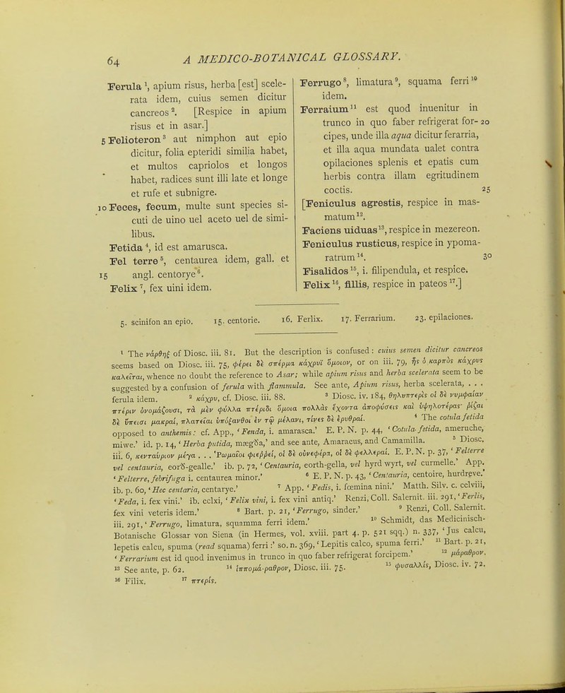 Ferula S apium risus, herba [est] scele- rata idem, cuius semen dicitur cancreos''. [Respice in apium risus et in asar.] 6 Felioteron' aut nimpbon aut epio dicitur, folia epteridi similia habet, et multos capriolos et longos habet, radices sunt illi late et longe et rufe et subnigre. joFeces, fecum, multe sunt species si- cuti de uino uel aceto uel de simi- libus. Fetida id est amarusca. Fel terre^ centaurea idem, gall. et 15 angl. centorye. relix '^, fex uini idem. Ferrugo^ limatura^ squama ferri' idem. Ferraium est quod inuenitur in trunco in quo faber refrigerat for- 20 cipes, unde illa aqtia dicitur ferarria, et illa aqua mundata ualet contra opilaciones splenis et epatis cum herbis contra illam egritudinem coctis. 25 [Feniculus agrestis, respice in mas- matum^^ Faciens uiduas, respice in mezereon. Feniculus rusticus, respice in ypoma- ratrum3° Fisalidos i. filipendula, et respice. Felix fiUis, respice in pateos .] 5. scinifon an epio. 15- centorie. 16. Ferlix. 17. Ferrarium. 23. epilaciones. » The v&p9r)^ of Diosc. iii. 81. But tlie description is confused: cttius semen dicilnr cancreos seems based on Diosc. iii. 75, <Ph^<- ^^^1^ ««XP' oiiowv, or on iii. 79, 5 Kapiris K^xpvs uaKeTraL, whence no doubt the reference to Asar; while apium risus and herba scelerata seem to be suggested by a confusion of ferula with flammula. See ante, Apium risus, herba scelerata, . . . ferula idem. = «axP^. cf. Diosc. iii. 88. ' Diosc. iv. 184, eri\vT,T(ph ol U vvp.<t>a'iav nrtpiv bvotiii^ovai, ra p\v (f^Kka itApi^i ofioia woXUs ixoyra dno^riaeis fcal ^rjXoTipas- piCai iSiretai p.aKpai, TrKardai twSiaveoi kv t£ ii^Kavi, rives Si kpvepai. * The cohdafetida opposed to atilhemis: cf. App., ' Fenda, i. amarasca.' E. P. N. p. 44. ' Cotula. fetida, ameruche, miwe.' id. p. 14,' Herha putida, mseg^Sa,' and see ante, Amaracus, and Camamilla. ' Diosc. iiL 6, KiVTa{>pLov nha . . . 'Pcopaioi .pi^phh ol 5i ovvi<pipa, ol Sl 4>,KKipai. E. P.N. p. 37, ' Fellerre vel centauria, eor«-gealle.' ib. p. 72, ' Cenlaurta, eorth-gella, vel hyrd wyrt, vel curmelle. App. ' Felterre, fehrifuga i. centaurea minor.' « E. P. N. p. 43, ' Ceniauria, centoire, hurdreve. ib. p. 60, • Bec centaria, centavye.' ' App. ' Fedis, i. fcEmina nini.' Matth. Silv. c. cclvin, 'Feda, i. fex vini.' ib. cclxi, ' Felix vini, i. fex vini antiq.' Renzi,Coll. Salernit. ni. 2gi,'Ferlis, fex vini veteris idem.'  Bart. p. 21, ' Ferrugo, sinder.' ' Renzi, Coll. Salemit. iii. 291,' Ferrugo, limatura, squamma ferri idem.' Schmidt, das Medicmisch- Botanische Glossar von Siena (in Hermes, vol. xviii. part 4. p. 521 sqq.) n. 337, ' Js calcu, lepetis calcu, spuma {read squama) ferri:' so. n. 369,' Lepitis calco, spuma ferri.'  Bart. p. 21. ' Ferrarium est id quod invenimus in trunco in quo faber refrigerat forcipem.' papaSpov. ^ See ante, p. 62. » tnnoiA-paepov, Diosc. iii. 75-  cl,vcaKKts, Diosc. iv. 72. »« Filix. nrtpts.