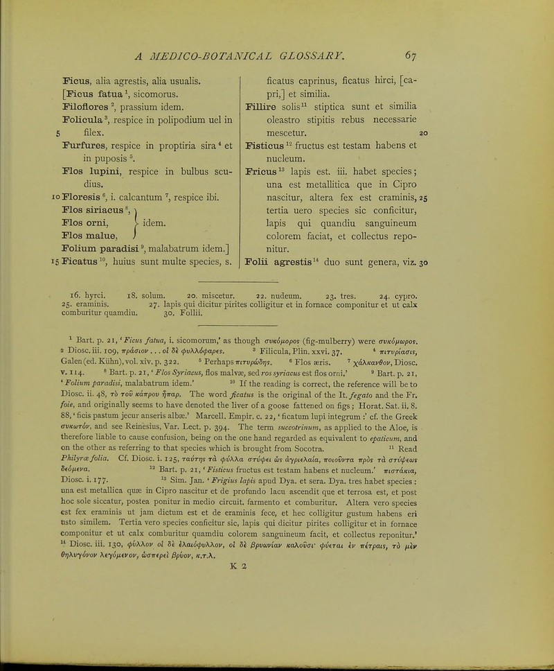 Picus, alia agrestis, alia usualis. [Ficus fatua^, sicomorus. Filoflores prassium idem. rolicula ^ respice in polipodium uel in 5 filex. Furfures, respice in proptiria sira * et in puposis '\ Flos lupini, respice in bulbus scu- dius. o Moresis ^ i. calcantum respice ibi. rios siriacus \ Plos orni, \ idem. rios malue, ) Folium paradisi ®, malabatrum idem.] 5 Fieatus huius sunt multe species, s. ficalus caprinus, ficatus hirci, [ca- pri,] et similia. FiUire solis stiptica sunt et similia oleastro stipitis rebus necessarie mescetur. 20 Fisticus fructus est testam habens et nucleum. Fricus -^^ lapis est. iii. habet species; una est metallitica que in Cipro nascitur, altera fex est craminis, 25 tertia uero species sic conficitur, lapis qui quandiu sanguineum colorem faciat, et collectus repo- nitur. Folii agrestis^* duo sunt genera, viz. 30 16. hyrci. 18. solum. 20. miscetur. 22. nudeum. 23. tres. 24. cypro. 25. eraminis. 27. lapis qui dicitur pirites colligitur et in fornace componitur et ut calx comburitur quamdiu. 30. Follii. ^ Bart. p. 21, 'Ficus fatua, i. sicomorum,' as though avKSfiopos (fig-mulberry) were avKoiiwpos. 2 Diosc.iii. 109, TTpaaiov ...ot 8i ^v\\6<pap(s. ^ Filicula, Plin. xxvi. 37. * mTvpiaais, Galen(ed. Kiihn),vol. xiv. p. 322. = Perhaps mrvpdjSTjs. ^ Flos seris. ' x-^''-^^''^^ Diosc. V. 114. * Bart. p. 21,' Flos Syriacus, flos malvje, sed ros .y/nacMi est flosorni.' ' Bart. p. 21, ' Foliuni paradisi, malabatrum idem.' If the reading is correct, the reference will be to Diosc. ii. 48, rh Tov Kdwpov fjirap. The word ficatus is the original of the It. fegato and the Fr. foie, and originally seems to have denoted the liver of a goose fattened on figs; Horat. Sat. ii. 8. 88,' ficis pastum jecur anseris albse.' Marcell. Empir. c. 22,' ficatum lupi integrum :' cf. the Greek avKun6v, and see Reinesius, Var. Lect. p. 394. The term succotriuwn, as applied to the Aloe, is therefore liable to cause confusion, being on the one hand regarded as equivalent to epaticum, and on the other as referring to that species which is brought from Socotra. Read PhilyrcB folia. Cf. Diosc. i. 125, ravTijs rcL (pvKXa artKpei ws dypif\aia, notovvTa Trpbs tcL arvipiois S(6ntva. 12 gart. p. 21, 'Fisticus fructus est testam habens et nucleum.' maraKta, Diosc. i. 177.  Sim. Jan. ' Frigius lapis apud Dya. et sera. Dya. tres habet species : una est metallica quse in Cipro nascitur et de profundo lacu ascendit que et terrosa est, et post hoc sole siccatur, postea ponitur in medio circuit. farmento et comburitur, Altera vero species est fex eraminis ut jam dictum est et de eraminis fece, et hec colligitur gustum habens eri tisto similem. Tertia vero species conficitur sic, lapis qui dicitur pirites colligitur et in fornace componitur et ut calx comburitur quamdiu colorem sanguineum facit, et coUectus reponitur.'  Diosc. iii. 130, (pvWov ol Se e\ai6<pv\\ov, ot Si ^pvuviav KoKovaf (pverai ev ■nirpais, rb fiiy 6r]\vy6vov \ey6pLevov, wairepel ^piiov, k,t.\. K 2