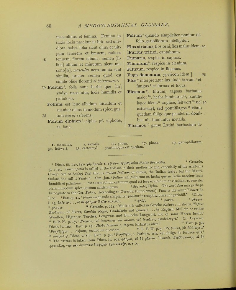 masculinus et femina. Femina in saxis locis nascitur ut brio sed uiri- diora habet folia sicut oliua et uir- gam tenerem et breuem, radices 6 tenuem, florem album; semen [il- lius] album et minutum sicut mi- cono[n], masailus uero omnia sunt similia, prseter semen quod est simile oliue florenti et bofruosum \ lo Folium.^ folia sunt herbe que [in] yndya nascuntur, locis humidis et paludosis. rolmm est leue albidum uiscidum et suauiter olens in modum spice, gus- J5 tum nardt r^ferens. rolium elphion^ elpha. g^. elphone, a^. fane. Folium* quando simpliciter ponitur de folio gariofilorum intelligitur. Flos siriacus,flos orni,flos malue idem. 20 [Furfur tritici, cantabrum. Fumaria, respice in capnos. Flomnum^, respice in elenium. Filtrum, respice in flosmus. Fuga demonum, ypericon idem.] 25 Flos ^ interpretatur lux, inde farrum et fungus * et fornax et focus. Flosmus^ filtrum, tapsus barbatus maior^, herba luminaria, pantifi- lagos idem.''^ anglice, feltwort uel 30 cattestayl, sed pontifilagos etiam quedam fuligo que pendet in domi- bus ubi funduntur metalla. Flosmos quam Latini barbastum di- 19. gariophilorum. 1. masculus. 2. saxosis. 11. yndea. 17. phane. I. feltwert. 31. cattesteyl. pontifilogos est quedam. t Diosc. iii. 130. ex« 0^0^^^ V' Hv^SnKm'^^ kXacas ^orpv^Ses. Geraide p 1,35, Tamalopatia is called of the Indians in their mother tongue, especia ly of t^e Ai^bians Cadeflndi or Ladegi Indi that Foliurn Indicur,^ orlndum, the Ind.an leafe: but the Mauri- tanians doe call it Temhul.' Sim. Jan.' Folium uel folia sunt ex herba que m India nasc.tur locxs humidis et paludosis . .. est antem folium optimum quod est leve et albidum et viscidum et suaviter o^ nmodum spice, gustumnardireferens.' ^See -^e^Elpha. T,e a/.--yP-^^^^^^ be cognateto the Ger. Fakne. According to Gerarde, (Supplement) Fane is the w^^>te Flo.ver de luce ^Bart p. 21, ' Fotaquando simpliciter ponitur mreceptisjohasun ganofih. Diosc. 9 !M ^« Gerarde p. 774, ' MuUein is called in Greeke <t>K6t^os; m shops, Tapsus ; r;;.- of divers, Co„r...rcL..n. and .™ . in ^n^sh ^^^^^^^^^^^ Woollen, Higtaper. Torches, Longwort and Bullocks Longwort, and of soine H-s beard n E.P.N. p. 17. 'i^ro^zo., lucernaris, vel insana, vel lucubros, candel-wyrt. Cf^^X«X-r'.,. Diosc. iv. X02. Bart. p. .^,'Herha luminaria. tapsus — >^^em Bar^- P^34. -i^-oT^irTr^M^^^^^^ i. erir, ^^.o de fomace eris.'