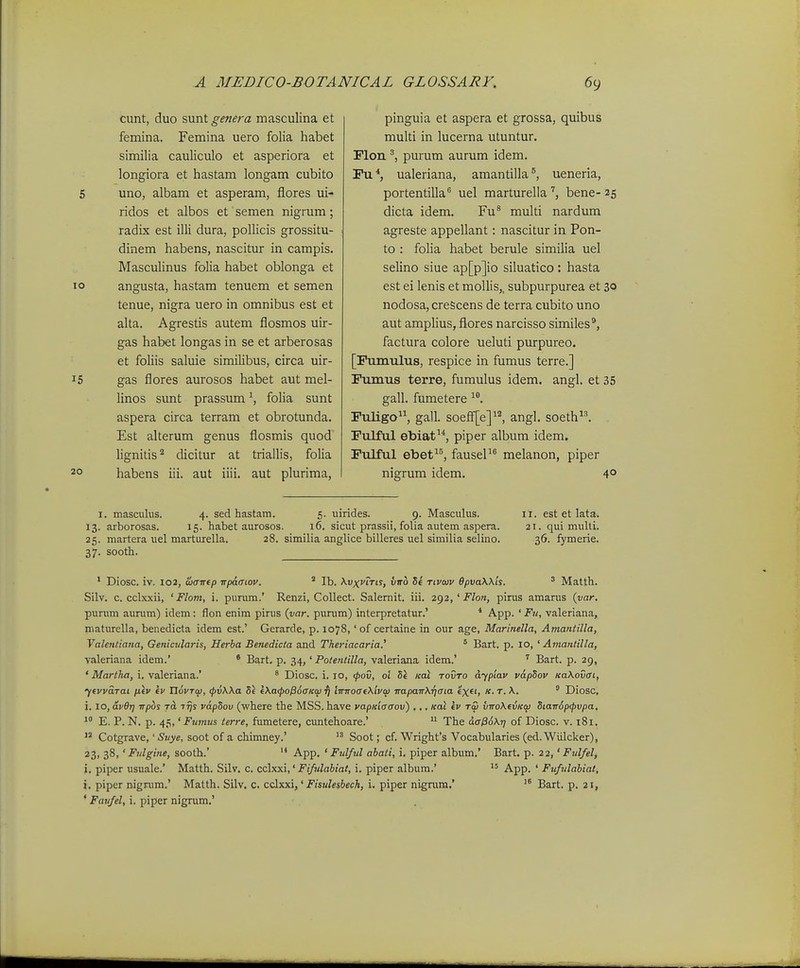 o cunt, duo sunt genera masculina et femina. Femina uero folia habet similia cauliculo et asperiora et longiora et hastam longam cubito uno, albam et asperam, flores ui- ridos et albos et semen nigrum; radix est illi dura, pollicis grossitu- dinem habens, nascitur in campis. Masculinus folia habet oblonga et angusta, hastam tenuem et semen tenue, nigra uero in omnibus est et alta. Agrestis autem flosmos uir- gas habet longas in se et arberosas et foliis saluie similibus, circa uir- gas flores aurosos habet aut mel- linos sunt prassum \ folia sunt aspera circa terram et obrotunda. Est alterum genus flosmis quod lignitis'^ dicitur at triallis, folia habens iii. aut iiii. aut plurima. pinguia et aspera et grossa, quibus multi in lucerna utuntur. Flon ^ purum aurum idem. Fu*, ualeriana, amantilla^, ueneria, portentilla uel marturella bene- 25 dicta idem. Fu^ multi nardum agreste appellant: nascitur in Pon- to : folia habet berule similia uel selino siue ap[p]io siluatico : hasta est ei lenis et mollis,, subpurpurea et 30 nodosa, creScens de terra cubito uno aut ampHus, flores narcisso similes*, factura colore ueluti purpureo. [Fumulus, respice in fumus terre.] Fumus terre, fumulus idem. angl. et 35 gall. fumetere Fuligo, gall. soeff^^e]^'^, angl, soeth^l Fulful ebiat^*, piper album idem. Fulful ebet, fauseP® melanon, piper nigrum idem. 4° I. masculus. 4. sed hastam. 5. uirides. 9. Masculus. 11. est et lata. 13. arborosas. 15. habet aurosos. 16. sicut prassii, folia autem aspera. 21. qui mulli. 25. martera uel marturella. 28. similia anglice billeres uel similia selino. 36. fymerie. 37. sooth. ' Diosc. iv. 102, Ibavtp irpafftov, ^ Ib. KvxvtTis, vnb Se tivojv 6pva\X'ts. ' Matth. Silv. c. cclxxii, ' Flom, i. purum.' Renzi, CoUect. Salemit. iii. 2g2,'Flon, pirus amarus (var-. punim aurum) idem: flon enim pirus (yar. purum) interpretatur.' * A.pp. ' Fu, valeriana, maturella, benedicta idem est.' Gerarde, p. 1078, 'of certaine in our age, Marinella, Ama?itilla, Yalentiana, Genicularis, Herba Betiedicta and Theriacaria.' ° Bart. p. 10, ' Amantilla, valeriana idem.' ' Bart. p. 34,' Potentilla, valeriana idem.' ^ Bart. p. 29, ' Marthfi, i. valeriana.' * Diosc. i. 10, (pov, o't 5e koi tovto dyplav vapSov Ka\ovcrt, ftvvaTai iiiv kv Xlovrw, <pvWa Se l\a<po^6aKco ^ lTrTToat\'tvw ■napaTT\r)aia «X*') ' Diosc, i. 10, av6r} wpbs jcL Trjs vapSov (where the MSS. have vapKiaaov) .,, Koi ev tw viroXevKq) Stair6p<pvpa, E. P. N. p. 45,' Fumiis terre, fumetere, cuntehoare.'  The daP6\r] of Diosc. v. 181.  Cotgrave,' Suye, soot of a chimney.'  Soot; cf. Wright^s Vocabularies (ed. Wiilcker), 23, 38, ' Fulgine, sooth.' '* App. ' Fulful abati, i. piper album.' Bart, p. 22,' Fulfel, i, piper usuale.' Matth. Silv. c. cclxxi,' Fifulabiat, i. piper album.' '° -A-pp. ' Fufulabiat, i. piper nigrum.' Matth. Silv, c. cclxxi,' Fisulesbech, i. piper nigrum,' Bart. p. 21, * Faufel, i. piper nigrum.'