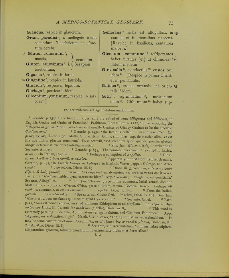 Glaucus, respice in glaucium. Grana paradisi^, i. mellegete idem, secundum Thedericum in frac- tura cerebri. 5 Gluten romanum \ fi^stix, f secundum Gluten alliotinum i. l Serapion. terebentina, / Gigarus *, respice in iarus. 10 Gingelide^, respice in lauriola. Gingion ^ respice in lepidum. Guriagapersicaria idem. Gliconium, glutinum, respice in sar- coas^] Genciana* herba est allogallica, inis campis et in montibus nascens. [Respice in basilicus, centaurea maior. i.] Gicenum commune'° refrigerantes habet uirtutes [et] ut chimolea2o illitum medetur. Gira solis^^ pendactiliscustos orti idem [Respice in palma Christi et in pendactilis.] Gnicus '^^, crocus ortensis uel orien- 25 talis idem. Gith^'', agrimulatum melancium idem. Gith unum^ habet stip- 27. acrimulatum vel agrimulatum mellantium. ' Gerarde, p. 1542, 'The first and largest sort are called of some Mileguetta and Milegetta, in English, Grains and Grains of Paradice.' Parkinson, Theat. Bot. p. 1577, 'Some supposing the Melegneta or grana Paradisi which we call usually Graines or Ginney Graines to be the Grecians Cardamomum: ^ Gerarde, p. 1432, ' the Rosin is called . . . in shops mastix.' Cf. pirrivr) axivivrj, Diosc. i. 90. Matth. Silv. c. dxlii, ' Gal. 7. sim. phar. cap. de mastice alba. et est illa que dicitur glucten romanum.' ib. c. ccxcviii, 'sed sciendum quod quando ponitur glucten absque determinatione debet intelligi mastix.' = Sim. Jan.' Glulen c.lboiin, i. terebentina.' See ante, Alboc>-n. * Gerarde, p. 834, ' The common cuckow-pint is called in Latine, arum . . . in Italian, Gigora.' s Perhaps a corruption of Angelica. « Diosc, ii. 205, Ksnidiov b ivioi yiyyiSiov KaXovai. Apparently formed from its French name, Gerarde, p. 44 7, ' in French Curage or Culrage: in English, Water-pepper, Culrage, and Arse- smart.' » aapKoKoWa, Diosc. iii. 89. ^ Diosc. iii. 3, yevTiavq, 01 Si Ktvraiptios fii^a, 01 5e d\6r] yaWiicT) . . . yevvarai ev v\pr)XoTaTaLS dKpwpeiais Kai avaxiois t6ttois Kot evvSpois. Bart.p. 22, ' Gentiana, baldemoyne, careswete idem.' App.' Gentiana, i. anaglaica, uel comitialis.' See ante, AUogallica. '» Sim. Jan.' Gicenon, grece lutum commune, latini cenum dicunt.' Matth. Silv. c. cclxxxix, ' Giceron, Gicion, grece i. lutum, cenum. Giceon. Diasco.' Perhaps 7^ KoivTj i.e. communis, or cenuni commwie.  KiptojKia, Diosc. v. 175. 12 jTrom the Italian girasole.  TrevTaSaKTvXos.  See ante, sub Custos Orti.  «ct/coj, Diosc. iv.'187. Sim. Jan. ' Gnicus est crocus ortulanus qui cincum apudDya. vocatur.'  See ante, Croci.  Bart. p. 22,' Gith est nomen equivocum s. ad ciminum Ethiopicum et ad nigellam.' For kv/uvov aiOio- mK6v, see Diosc. iii. 61, and for fj.e\dveiov (nigella), Diosc. iii. 83. This word is extremely puzzling. See ante, Acrimulatum vel agrimulatum, and Ciminum Ethiopiciun. App. 'Aginilac, vel vielanthiwn, i. git.' Matth. Silv. c. ccxcv, ' Git, agrimolatum vel melanchium.' It may be some corruption oi dfifu, Diosc.iii. 83, or q{ niiKcava aypiov KaKovai ne\ava, Diosc. iii. 83,  /ieXdveiov, Diosc. iii. 83. »> See ante, sub Acrimulatum, 'uiridem habet stipitem aliquantulum grossum, foliis circumdatum, in extremitate divisum et flores albos.' L 2