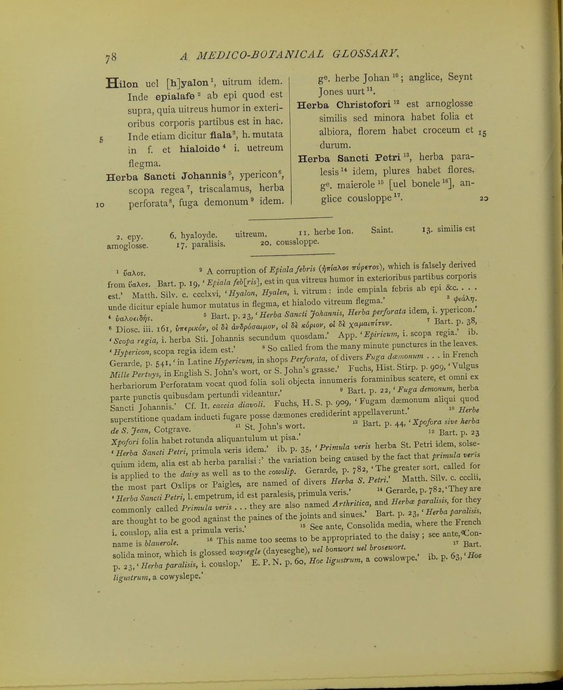 Hilon uel [h]yalon\ uitrum idem. Inde epialafe''' ab epi quod est supra, quia uitreus humor in exteri- oribus corporis partibus est in hac. Inde etiam dicitur flala^ h. mutata in f. et hialoide* i. uetreum flegma. Herba Sancti Johannis^ ypericon'', scopa regea'', triscalamus, herba perforata^ fuga demonum* idem. ge. herbe Johan ; anglice, Seynt Jones uurt Herba Christofori''^ est arnoglosse similis sed minora habet folia et albiora, florem habet croceum et 15 durum. Herba Saneti Petri'^ herba para- lesis idem, plures habet flores. ge. maierole [uel bonele], an- glice cousloppe. ao , epy. e.hyaloyde. uitreum. ii.herbelon. Saint. 13. similis est amoglosse. i?- paralisis. 20. coussloppe. 1 CaXo. ' A corruption of Epialajehrh if,.iaXos ■.ip.ros), which is falsely denved from iaK^s. Bart. p. 19,' Epiala MLns]. est in qua vitreus humor in -te-jibus partibus corpons est.' Matth. Silv. c. ccclxvi, ' Hyalon, Hyalen, i. vitrum: inde emp:ala febns ab epi . unde dicitur epiale humor mutatus in flegma, et hialodo vitreum flegma. f^^^V- rflX ' Bart. p. .3/ Herha SancU Jo.an^n, Herha perforata idem, i^ype-on^ 'ScZ re,ia i herba Sli Johannis secundum quosdam.' App. ' Epir^cun, i. scopa r gia ib. «Sh- Ipa regia idei est.' « So called from the many minute punctures m the leave. Gerarde p Ji,' m Latine Hypericum, in shops Perforata, of divers Fnga dcemonum . . . m French M lTe tLs l: English S. John-s wort, or S. John's grasse.' Fuchs, Hist. Stirp. p. 909, Vulgus ^lrrjrPerforLmvoLtquodfoUasoUob,^^^ snperstiLe quadam inducti fugare PO^ d— eredidennt ^VV^-^^ de S. Jean, Cotgrave.  St. John s wort. iiart. p 44. ^^^^ Xpo/oW foUahabetrotundaaUquantulumutpisa. Qt Petri idem solse- ^ . ^ ■ ■ ^ iriom ' iV> n as ' Primtda vens herba bt. retri laem, buisc commonly ca.nto. Primuia veris . .. <>■ . , „ ' Herba t>aralisis, ■•.r:t ' * .o» .»?;p»pH..ed .0 ... ■. - p.i3,.H.rt<.f»™«»,i.couslop.- E.P.N.p.6o,Ho./,s,»»-m.acowslowpe. .b. p. 3, liguslrum, a cowyslepe,'