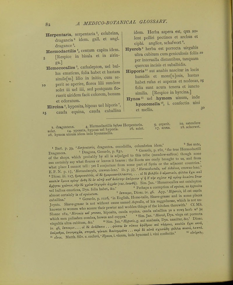 Herpentaria, serpentaria \ colubrina, dragancia^ idem. gall. et angl. dragance ^ Hermodactilis centum capita idem. [Respice in bisala et in zirin- ga.] HemecocaUes \ cathalepton, uel bul- lus ematicus, folia habet et hastam simile[m] liUo in initio, cum se- perit se aperire, flores lilii sundere solet iii uel iiii, sed postquam flo- ruerit uiridem facit colorem, bonum et odoratum. Hircina \ hyposita, hipoas uel hiporis \ 15 cauda equina, cauda caballina 10 idem. Herba aspera est, qua so- lent polliri pectines et archus et ciphi. anglice, schafwort Hyerob^ herba est porrecta uirgultis ultra cubitum cum geniculosis foliis 20 per interualla distantibus, tanquam quercus incisis et subalbidis. Hipporis aut anabis nascitur in locis humidis et mont[u]osis, hastas habet rufas et asperas et nodosas, 23 folia sunt acuta tenera et iuncto similia. [Respice in hyrcina.] Hynos uel hymom uinum, inde hyonomella, i. confectio uini et mellis. ^° draguntena. 4- HeiTnodactilis hefore Herpentaria solet 14. yposata, hypoas uel hyporis. 16. solet. 28. hymon uinum idem inde hyonemella. 9. ceperit. 17. arcus. 10. ostendere 18. schenvrt. E P N p ; °S cJ.n-lc.e.. Ib. p. 37, » Diosciii. 127, Vl^epoKaXXis, ol r„.epoKaraXKwcros . . . ^^^^^'f g^^^ vel bulbus ematicus, Dya. folia habet, &c. 1 ^ , ^^^^^ caballma. uerarae, p. j n, s i;^ „f macrednesse which is not un- ,„^,s. S^ve.^». is no. -^^X:^*'™ knowne to women who scoure their pewter and woQoen g ^.allina vs a rowj herb w' ])e Sloane .8., ' Hironia uel yronea, hipos ta, cauda equm. ^auda ^ J^^^^^ '^^^ .hich men polisshen combes, bowes and ^^^^^^^ J^^^^^ ^^,. Lcitur. &c.' Diosc. virgtdtxs ultracubUum, &c _ Simjan^ yp ,g ^,^^^^^^ ^^^^^^ ^^^,^ n L\. Matth. Silv. c. ccclxvi,' Hynon, i. vinum, mde hynomel 1. vma conteclio.