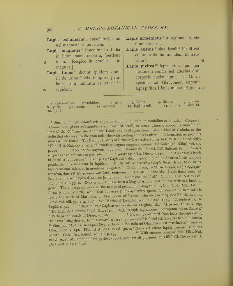 Lapis calamiarisS emachites^ quo uel magnes  et guit idem, Lapis magnetis* inuenitur in India in litore maris occeani, [serdene idem. Respice in eracles et in magnes.] Lapis lincis'' dicunt quidem quod fit de urina lincis tempore petu- lancis, qui induratur et transit in lapidem. Lapis armenicus a regione illa sic nominatus est. Lapis agapis siue lazuli ^ blauii est colore satis bonus idem fit azu- rium^. 15 Lapis pirites^ lapis est a quo per alisionem calibts uel alterius duri corporis euolat ignis, sed G. in epistolis ad Glauconem exponit lapis pirites, i. lapis miluaris, quem 20 I. calaminabis. emachithes. 2. giro. 3- Yndia. 4- Httore. _ 7. quidam. 8. lyncis. petulancie. 11. armenis. 13. lapis lazuh. 14. colons. mde ht. 20. quod. ^ Sim. Jan.' Lapis calaminaris supra in cadimia, et infra in ponfolinx et in tutia.' Cotgrave, ' Calaminaire, pierre calaminaire, a yellowish Minerall, or stone, whereby copper is turned into brasse.' ib.' Calamite, the Adamant, Loadstone or Magnes stone ; also a kind of Cadmia, or the stuife that cleavesunto the yron rods wherwith melting copperis stirred.' ■ Information on precious stones will be found inTheNatural Historyof Gems or Decorative Stones,by C.W.King,Lond. 1867. - Plin Hist. Nat. xxxvi. 25.3,' Htematites magnes sanguinei coloris.' Cf Galen (ed. Kuhn), vol. xii. p 204 ^ App. ' Lapis magnetis, i. gyro uel calaminaris.' Renzi, CoU. Salernit. iii. 296,' Lapis magnetis et calaminaris et guir idem.' * i^ayvrirr,. XiOos, Diosc. v. 147- ' App.' Lapis lyncis fit de urina lupi ceruini.' Bart. p. 27,' Lapis lincis dicunt quidam quod fit de urma hncis tempore petuIantiEe, quffi induratur in lapidem.' Matth. Silv. c. ccccxliv,' Lapis linceis, Evax, fit de urma lupi ceruarum micta et in montibus coagulata.' Diosc. ii. 100, rb rrjs XvjySs, t Xvyyovptov Ka\eiTai Hv^a rZ ^ovpr,ef,vm Ma6ai rr.r^iar.vrat. Cf. MS. Sloane 282,'Lapis lincis come). of he uryne of a wolf ypissed, and on >e hylles and munteynes crudded.' Cf. Plin. Hist. Nat, xxxvii. II* 4 and viii. 57, 2. Evax is said to have been a king of Arabia, and to have written a book on eems' There is a prose work on the names of gems, professing to be by him (Bodl. MS. Hatton, formerly 100, now 76), while that in verse (the Lapidarium quoted by Vincent of Beauvais) is really the work of Marbodus or Marbodeus of Rennes, who died in 1123 (see Fabricius, Bibl. Gr«c. vol. xiii. pp. 1..4, X55). See Marbodei Dactylotheca, 8». Basle 1555- Theophrastus. De Lapid c 52 « Bart. p. 27, ' Lapis armenicus dicitur a regione illa.' Ap,xinoy, Diosc. v. 105. ' De Laet, de Gemmis, Lugd. Bat. 1647, P- I95.' Agapis lapis, nomen corruptum est ex Achate. » Perhaps the .vav6s of Diosc. v. 106. » Fr, azur. corrupted from lazur Ihrough l aznr the name being derived from Lajv^nrd, where the lapis lazuli is found (cf. Skeat s D.ct. sub azure). 1« Sim Jan. ' Lapis pirites apud Dya. et Gali. in Epistola ad Glauconem est marchasita. .vp<r,, >^eos, D osc. V. 143 Hin. Hist. Nat. xxxvi. 30. 'Clavo vel altero lap.de Pe-ss. scmt^las edun Galen (ed. KUhn), vol. xii. p. 199. With milvar.s -^f^ ff'^ ^^;^^^ xxxvi. 30.1. • Molarem quidam pyriten vocant, quoniam sit plurimus .gms ilh. Cf. Theophra.tus. De Lapid. c. 19 and 40.