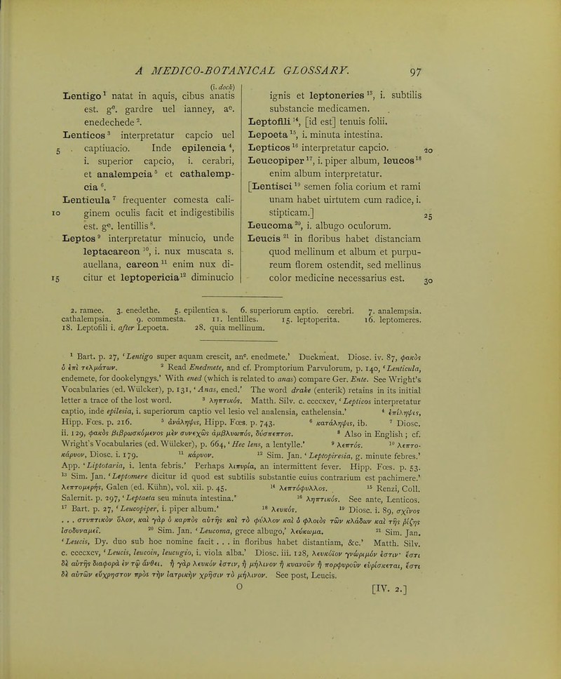 ignis et leptoneries (i. dock) Lentigo^ natat in aquis, cibus anatis capcio uel epilencia *, i. cerabri, cathalemp- est. g^. gardre uel ianney, a^. enedechede Lenticos ^ interpretatur 5 . captiuacio. Inde i. superior capcio, et analempeia® et cia Lentieula frequenter comesta cali- 10 ginem oculis facit et indigestibilis est. ge. lentillis*. Leptos* interpretatur minucio, unde leptacareoni. nux muscata s. auellana, careon enim nux di- 15 citur et leptopericia^^ diminucio i. subtilis substancie medicamen. Leptofili [id est] tenuis folii. Lepoeta ^^, i. minuta intestina. Lepticos interpretatur capcio. Leucopiper i. piper album, leucos enim album interpretatur. [Lentisci semen folia corium et rami unam habet uirtutem cum radice, i. stipticam.] Leucoma^, i. albugo oculorum. Leucis in floribus habet distanciam quod mellinum et album et purpu- reum florem ostendit, sed mellinus color medicine necessarius est. 25 30 ^^. 5. epilentica s cathalempsia. 9. commesta. 2. ramee. 3. enedethe. catnaiempsia. 9. comn 18. Leptofili i. after Lepoeta 6. superiomm captio. cerebri. II. lentilles. 15. leptoperita. 28. quia mellinum. 7. analempsia. 16. leptomeres. ' Bart. p. 27, 'Lenligo super aquam crescit, an=. enedmete.' Duckmeat. Diosc. iv. 87, (paKus o (■nl Ti\)j.a.Taiv. ^ Read Enedmete, and cf. Promptorium Parvulorum, p. 140, ' Lenticula, endemete, for dookelyngys.' With ened (which is related to anas) compare Ger. Ente. See Wrighfs Vocabularies (ed. Wiilcker), p. 131,' Anas, ened.' The word draJte (enterik) retains in its initial letter a trace of the lost word. ' \t]irriK6s. Matth. Silv. c. ccccxcv,' Lepiicos interpretatur captio, inde epilesia, i. superiorum captio vel lesio vel analensia, cathelensia.' * fm\T]\pis, Hipp. Fces. p. 216. = dvdKr]\l/is, Hipp. Foes. p. 743. » KardKr^^pis, ib. ' Diosc. ii. 129, (paKiis lii^pajiTKoijLeyos fiiv avvexais dn^Kvwiros, SvaneiTTos. * Also in English ; cf. Wrighfs Vocabularies (ed. Wiilcker), p. 664,' Hec lens, a lentylle.' ' KiirTds.  KeirTO- Kdpvov, Diosc. i. 179. '1 Kapvov. Sim. Jan. ' Leptopiresia, g. minute febres.' App. ' Liptotaria, i. lenta febris.' Perhaps Kiirvpia, an intermittent fever. Hipp. Foes. p. 53.  Sim. Jan. ' Leptomere dicitur id quod est subtilis substantie cuius contrarium est pachimere.' K€TrTop.tpr)s, Galen (ed. Kiihn), vol. xii. p. 45. 1* KtnTdcpvKKos. Renzi, CoU. Salemit. p. ig-j,'Leptaela seu minuta intestina.' >° KrjirriKds. See ante, Lenticos. 1' Bart. p. 27, ' Leucopiper, i. piper album.' KtvK6s. Diosc. i. 89, (rxivos . . . arvTrrtKdv oKov, Kal ydp o Kaprr^s avrrjs Kal t6 <pvKKov Kal 6 (pKotbs raiv KKdSaiv Kal rrjs pt(i]s laoSvvanfT. Sim. Jan. ' Leucoma, grece albugo,' KtvKcuna. 21 Sim. Jan. 'Leucis, Dy. duo sub hoc nomine facit. . . in floribus habet distantiam, &c.' Matth. Silv. C. ccccxcv, ' Leucis, leucoin, leucugio, i. viola alba.' Diosc. iii. 128, KtvKoiov yvdipifx^v tartv taTi Sl avrrjs 5ia(popcL iv rcp avOtt. ^ ydp KtVKov iariv, ^ /xrjKivov fj Kvavovv ^ rrop^pvpovv fvptaKtrat, iari Sl avruv fvxpriarov vpos T^f larptK^^v xp?'' 'r^ fiTjKivov. See post, Leucis. O [IV. 2.]