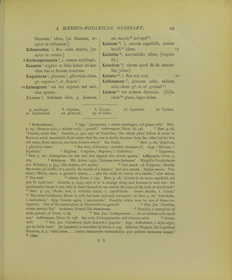 libanum^ idem, [et libantus, re- spice in olibanum.] Libanochis, i. flos roris marini, [re- spice in coniza.] 5 Lichospermatis ^ i. semen saxifragii. Linaria ^ stipites et folia habet ad mo- dum lini et florem croceum. Liqtiiricia gliconia °, glicoricia idem. ge. regarice*', a. licoris''. 10 Litargium ^ est fex argenti uel auri, siue spuma. Licinum lichinum idem, g. lynnoun, an. mecche'^^ uel wyk^^. Lieium, i. succus caprifolii, oculus lucidiidem. 'S Lichitis'*, mercurialis idem, [respice ibi.] Linelion^^ oleum quod fit de semine lini [idem]. Liristo i. flos eris usti. 20 Lithosmon, granum solis, milium solis idem. g^. et a^. gromeP*'. Lichos-^ est nomen demonis. [G]Ii- chos '^ grece, lapis latine. 5. saxifragie. 6. stipitem. 8. lycorys. 18. Lyneleon. 20, Lyrisco. 21. Lychosmon. 22. gromoyl. 23. et lithos. * S(vSpo\iPavos. ' App. ' Lycosperma, i. semen saxifragize, uel grana solis.' Bart. p. 23,' Granum solis, i. milium solis, i. gromil.' Ki96atrtpij,ov, Diosc. iii. 148. ^ Bart. p. 28, ' Linaria, wilde flax.' Gerarde, p. 551, says of Toad-flax,' the whole plant before it come to floure so much resembleth Esula minor that the one is hardly knowne from the other but by this old verse, Esula lactescit, sine lacte Linaria crescil.' See Esula. * Bart. p. 28,' Liquircia, i. glicoricia idem.' ' See ante, Glicoricia : possibly yXvKcujxa (?). App. ' Gliconse, i. liquiritiffi.' ° Reglisse. Cotgrave, ' Regalice, i. Lickorice.' Liquorice. * Bart. p. 28,' Lithargirum est fsex auri sive argenti sive eorum spuma.' \i66.pyvpov, Diosc. v. 102. ^ (Wvxviov. MS. Ashm. i/\.'jo,' Licinium sive lichiniiim.' Wright's Vocabularies (ed. Wlilcker), p. 754,' Hic lichinus, a<^®. meche.' Our match : cf Cotgrave, ' Meiche, the weeke (or snuffe) of a candle, the match of a lampe;' and also mesche. Italian miccio. Tor- riano,' Miccio, micco, a gimner's match, . . . also the wick or cotten of a candle;' also miccia.  Our wick. ^ XvKiov, Diosc. i. 132. Bart. p. 28,' Licium fit de succo caprifolii, sed non fit apud nos.' Gerarde, p. 1333, says it is 'a strange thing and knowne to very few: the apothecaries know it not, who in stead thereof do use amisse the juice of the fruit of woodbinde.' Bart. p. 32, ' Oculus licii, i. volubile majus, i. caprifolium. Oculus lucidus, i. licium.' The name \tv6(aiaTis, Diosc. iv. 188, has been variously corrupted: cf. Bart. p. 28, ' Linochides, i. mercurialis.' App.' Linotes agria, i. mercurialis.' Possibly lithitis may be one of these cor- ruptions. One of the names given in Dioscorides is xp^fiTrs. Sim. Jan. ' Lineleon, oleum seminis lini.' KivtXaiov, formed like ha<pv(\aiov. Possibly a corruption of A.e7ris x^fo5, cf. Diosc. v. 89.  Sim. Jan. ' Lithospermon . . . et est milium solis apud nos.' \i66arr(ppiov, Diosc. iii. 148. See ante, Lichospermatis, and Granum solis. Grom- well.  Sim. Jan. ' Litodemon, lapis demonis i. gagatis.' App.' Lithodemon, i. lapis niger, qui de India venit.' Jet (707(177/1) is described byDiosc. v. 145. Albertus Magnus, De Lapidibus Preciosis, ii. 7, * valet etiam . .. contra fantasmata melancholica quse quidam dasmones vocant.' \i6os. O %