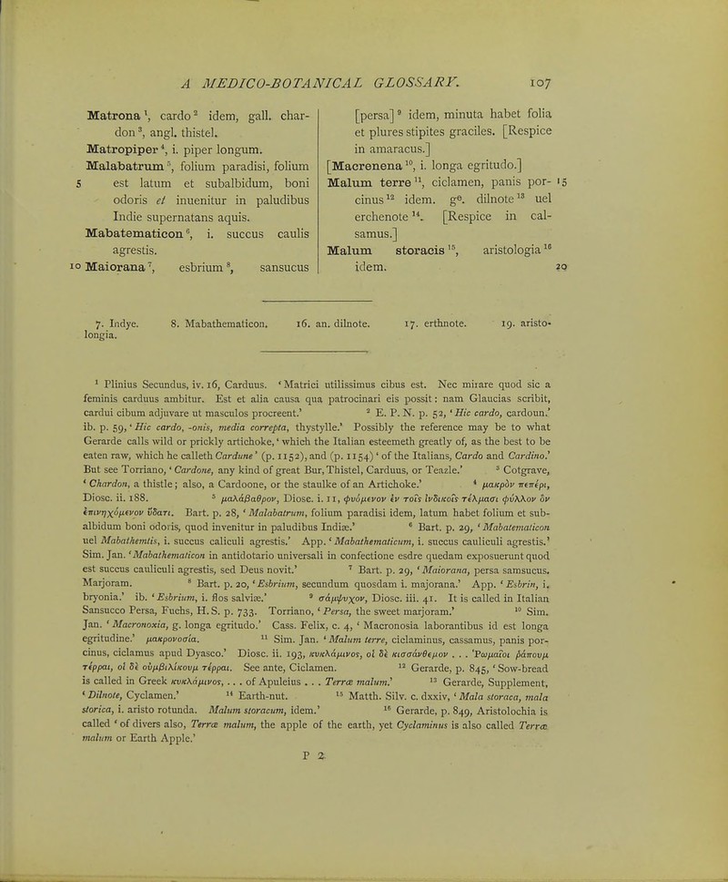Matrona\ cardo'^ idem, gall. char- don angl. thistel. Matropiper *, i. piper longum. Malabatrujn folium paradisi, folium 5 est latum et subalbidum, boni odoris et inuenitur in paludibus Indie supernatans aquis. Mabatematiconi, succus cauhs 10 Maiorana' esbrium sansucus [persa] ® idem, minuta habet folia et plures stipites graciles. [Respice in amaracus.] [Macrenena i. longa egritudo.] Malum terre^S ciclamen, panis por- 15 cinus^'^ idem. ge. dilnote uel erchenote[Respice in cal- samus.] Malum storacisaristologia idem. 20 7. Indye. longia. 8. Mabathematicon. 16. an. dilnote. 17. erthnote. 19. aristo- ^ Plinius Secundus, iv. 16, Carduus. ' Matrici utilissimus cibus est. Nec miiare quod sic a feminis carduus ambitur. Est et alia causa qua patrocinari eis possit: nam Glaucias scribit, cardui cibum adjuvare ut masculos procreent.' ^ E. P. N. p. 52, 'ffic cardo, cardoun.' ib. p. 59,' Hic cardo, -onis, media correpta, tliystylle.' Possibly the reference may be to what Gerarde calls wild or prickly artichoke,' which the Italian esteemeth greatly of, as the best to be eaten raw, which he calleth Cardime' (p. 1152), and (p. II54) ' of the Italians, Cardo and Cardino.' But see Torriano,' Cardone, any kind of great Bur, Thistel, Carduus, or Teazle.' ^ Cotgrave, ' Chardon, a thistle; also, a Cardoone, or the staulke of an Artichoke.' * ixaKpbv ■ncnipi, Diosc. ii. 1S8. 5 fiaXa^aBpov, Diosc. i. 11, (pvo/xevov tv toTs IvSiicois Te\/j.aai <pv\kov ov imvTjxoi^fvov vdaTt. Bart. p. 28, ' Malahatrum, folium paradisi idem, latum habet folium et sub- albidum boni odoris, quod invenitur in paludibus Indise.' * Bart. p. 29, ' Mabatemalicon uel Mabathemlis, i. succus caliculi agrestis.' App.' Mabathematicum, i. succus cauliculi agrestis.' Sim. Jan.' Mabathemaiicon in antidotario universali in confectione esdre quedam exposuerunt quod est succus cauliculi agrestis, sed Deus novit.' ^ Bart. p. 29, ' Maiorana, persa samsucus. Marjoram. ^ Bart. p. 20,' Esbrium, secundum quosdam i. majorana.' App. ' Eabrin, i. bryonia.' ib. ' Esbrium, i. flos salvias.' ^ aAfiipvxov, Diosc. iii. 41. It is called in Italian Sansucco Persa, Fuchs, H. S. p. 733. Torriano, ' Persa, the sweet marjoram.' Sim. Jan. ' Macronoxia, g. longa egritudo.' Cass. Felix, c. 4, ' Macronosia laborantibus id est longa egritudine.' fiaKpovocrta. 11 Sim. Jan. ' Malum terre, ciclaminus, cassamus, panis por- cinus, ciclamus apud Dyasco.' Diosc. ii. 193, Kvi{\a/xtvos, ol Kiaaav6ifj.ov . . . 'Fojijmot ^aTrov/J, Ttppat, ot Se ovnPiXiKovfj. Ttppat. See ante, Ciclamen. Gerarde, p. 845,' Sow-bread is called in Greek KvKKd/jitvos, .. . of Apuleius . . . Terrcs malum.^  Gerarde, Supplement, ' Dilnote, Cyclamen.'  Earth-nut. Matth. Silv. c. dxxiv, ' Mala sloraca, mala storica, i. aristo rotunda. Malum storacum, idem.' Gerarde, p. 849, Aristolochia is called ' of divers also, Terrce malum, the apple of the eatth, yet Cyclaminus is also called Terroi malum or Earth Apple.' P %