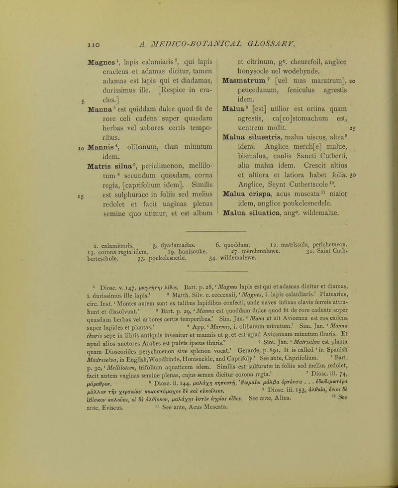 Magnes^ lapis calamiaris^, qui lapis eracleus et adamas dicitur, tamen adamas est lapis qui et diadamas, durissimus ille, [Respice in era- 5 cles.] Manna^ est quiddam dulce quod fit de rore celi cadens super quasdam herbas vel arbores certis tempo- ribus. 10 Mannis^, olibanum, thus minutum idem. Matris silua^, periclimenon, mellilo- tum secundum quosdam, corna regia, [caprifolium idem]. Similis 15 est sulphurace in foliis sed melius redolet et facit uaginas plenas semine quo utimur, et est album et citrinum, g» cheurefoil, anglice honysocle uel wodebynde. Masmatrum [uel mas maratrum], 20 peucedanum, feniculus agrestis idem. Malna^ [est] utilior est ortina quam agrestis, ca[co]stomachum est, uentrem mollit. 25 Malua siluestris, malua uiscus, altea^ idem. Anglice merch[e] malue, bismalua, caulis Sancti Cutberti, alta malua idem. Crescit altius et altiora et latiora habet folia. 30 Anglice, Seynt Cutberlscole ^*'. Malua crispa, acus muscata maior idem, anglice poukelesnedele. Malua siluatica, ang®. wildemalue. I. calaminaris. 3. dyadamadas. 6. quoddam. 12. matiissula, perichemeon. 13. corona regia idem. 19. honisouke. 27. merchmaluwe. 31. Saint Cuth- berteschole. 33. poukelesnetle. 34. wildemalewe. ^ Diosc. V. 147, nayvr]Tr]s \ieos. Bart. p. 28,' Magnes lapis estqui etadamas dicitur et diamas, i. durissimus ille lapis.' Matth. Silv. c. cccccxxii,' Magnes, i. lapis calanliaris.' Platearius, circ. Inst.' Montes autem sunt ex talibus lapidibus confecti, unde naves infixas clavis ferreis attra- hunt et dissolvunt.' ^ Bart. p. 29,' Manna est quoddam dulce quod fit de rore cadente super quasdam herbas vel arbores certis temporibus.' Sim. Jan. ' Mana ut ait Avicenna est ros cadens super lapides et plantas.' * App. 'Mimis, i. olibanum minutum.' Sim. Jan. ' Manna thuris sepe in libris antiquis invenitur et mannis ut g. et est apud Avicennam minutum thuris. Et apud alios auctores Arabes est pulvis ipsius thuris.' = Sim. Jan.' Matrisilva est planta quam Dioscorides perychmenon sive splenon vocat.' Gerarde, p. 891, It is called 'in Spanish Madreselva, in English,Woodbinde, Honisuckle, and Caprifoly.' See ante, CaprifoUum. ' Bart. p, 30,' MelliloUim, trifolium aquaticum idem. Similis est sulfuratse in foliis sed melius redolet, facit autem vaginas semine plenas, aijus semen dicitur corona regia.' ' Diosc. iii. 74, impaOpov. ' Diosc. ii. 144, ixaX&xi Kr}vivTii, 'Fco/Mawt fidX^a 6pTivffis . . . idcodtfiWTipa /jtdWov Tvs xfpoaias- KaKOOT^iMXos 5« Ka\ ({iKoiXios. ' Diosc. iii, 153, aXeaia, tvioi b\ WiffKov KaXovai, ol di aXBioKov, fia\dxv^ f'^'''''' o.-ypias tJdos. Sec ante, Altea. See ante, Eviscus.  See ante, Acus Muscata.