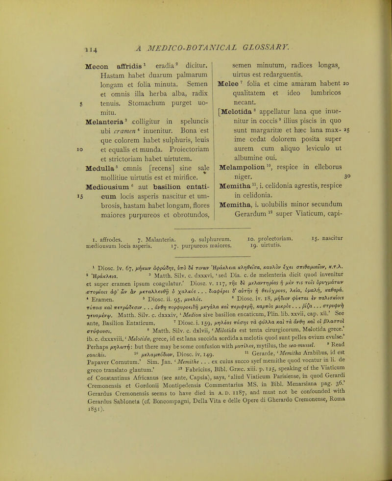 Mecon affiridis^ eradia'^ dicitur. Hastam habet duarum palmarum longam et folia minuta. Semen et omnis illa herba alba, radix tenuis. Stomachum purget uo- mitu. Melanteria' colligitur in speluncis ubi cravien * inuenitur. Bona est que colorem habet sulphuris, leuis et equalis et munda. Proiectoriam et strictoriam habet uirtutem. Medulla^ omnis [recens] sine sale moUitiue uirtutis est et mirifice. Mediousium aut basilion entati- cum locis asperis nascitur et um- brosis, hastam habet longam, flores maiores purpureos et obrotundos. semen minutum, radices longas, uirtus est redarguentis. Melee folia et cime amaram habent 20 quaUtatem et ideo lumbricos necant. [Melotida * appellatur lana que inue- nitur in coccis ^ illius piscis in quo sunt margaritse et hsec lana max- 25 ime cedat dolorem posita super aurem cum aHquo leviculo ut albumine oui. Melampolionrespice in elleborus niger. 3° Memitha i. celidonia agrestis, respice in celidonia. Memitha, i. uolubilis minor secundum Gerardum super Viaticum, capi- I. affrodes. 7. Malanteria. 9. sulphureum. 10. prolectoriam. 15. nascitur mediousum locis asperis. 17. purpureos maiores. 19. uirtutis. ' Diosc. iv. 67, ii.T]K(»v d<ppujSr]S, v-rrh Se tivwv 'HpdKXeta KKrjOtiaa, KavXhv exft <Jm9aixtaTov, k.t.\. * 'HpdK\tia. = Matth. Silv. c. dxxxvi, ' sed Dia. c. de melenteria dicit quod invenitur et super eramen ipsum coagulatur.' Diosc. v. 117, rrjs 8« fxtKavrripias ft p.iv tis Toh bpvfnaToiv .aTopiiois d<p' Siv hv ntTaXKtvO^ 6 x<iKk6s . . . Staftpei S avrrjs ^ etioxpovs, Ktia, oiiaKri, Kaeapd. * Eramen. ^ Diosc. ii. 95, /xue\ds. * Diosc. iv. 18, ixrjSiov <pvfTai iv naXiOKiois Tuvois Kai irtTp6jSiaiv . . . dver) vop^pvpotiSrj fitfdKa Koi irtpi(peprj, Kaprrbs fxiKpos. . . pi^a . .. arpvipvfj ytvofifvci). Matth. Silv. c. dxxxiv, ' Medion sive basilion encaticum, Plin. lib. xxvii, cap. xii.' See ante, Basilion Entaticum, ' Diosc. i. 159, p.riKtas rrdarjs to. <pvKKa Kat dver] Kal 01 ^KaoTol ajxKpovai. ^ Matth. Silv. c. dxlvii, ' Milotida est tenta cirurgicorum, Melotida grece.' ib. c. dxxxviii,' Melotida, grece, id est lana succida sordida a melotis quod sunt pelles ovium evulse.' Perhaps pir]KcoTTi: but there may be some confusion with pvTiKos, mytilus, the sea-miissel. ' Read cOHckis. 1 fjLtKaixrrdSiov, Diosc. iv. 149.  Gerarde, ' Memitha Arabibus, id est Papaver Comutum.' Sim. Jan. ' Memithe .. . ex cuius succo syef memithe quod vocatur in li. de greco translato glautum.'  Fabricius, Bibl. Grsec. xiii. p. 125, speaking of the Viaticum of Constantinus Africanus (see ante, Capsia), says, 'aliud Viaticum Parisiense, in quod Gerardi Cremonensis et Gordonii Montipedensis Commentarius MS. in Bibl. Menarsiana pag. 36.* Gerardus Cremonensis seems to have died in A. D. 1187, and must not be confounded with Gerardus Sablonela (cf. Boncompagni, Della Vita e delle Opere di Gherardo Cremonense, Roma 1851).