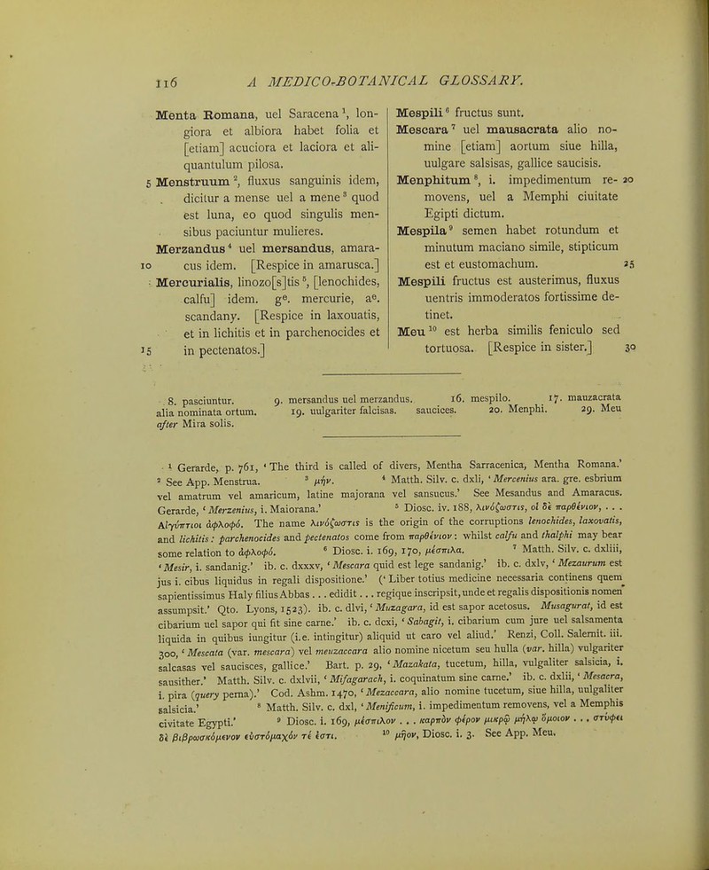 Menta Eomana, uel Saracena lon- giora et albiora habet folia et [eliam] acuciora et laciora et ali- quantulum pilosa. 5 MenstruTim ^ fluxus sanguinis idem, dicitur a mense uel a mene' quod est luna, eo quod singulis men- sibus paciuntur mulieres. Merzandus* uel mersandus, amara- o cus idem. [Respice in amarusca.] ■ Merctirialis, linozo[s]tis [lenochides, calfu] idem. ge. mercurie, a^, scandany. [Respice in laxouatis, et in lichitis et in parchenocides et S in pectenatos.] Mespili fructus sunt. Mescara'' uel mausacrata alio no- mine [etiam] aortum siue hilla, uulgare salsisas, gallice saucisis. Menphitum i. impedimentum re- 20 movens, uel a Memphi ciuitate Egipti dictum. Mespila® semen habet rotundum et minutum maciano simile, stipticum est et eustomachum. 25 Mespili fructus est austerimus, fluxus uentris immoderatos fortissime de- tinet. Meu^ est herba similis feniculo sed tortuosa. [Respice in sister.] 30 8. pasciuntur. alia nominata ortum. afur Mira solis. 9. mersandus uel merzandus. 16. mespilo. 17. mauzacrata 19. uulgariter falcisas. saucices. 20. Menphi. 29. Meu ■ 1 Gerarde, p. 761, ' The third is called of divers, Mentha Sarracenica, Mentha Romana.' ' See App. Menstrua. ' mv. * Matth. Silv. c. dxli, ' Mercenius sltsl. gre. esbrium vel amatrum vel amaricum, latine majorana vel sansucus.' See Mesandus and Amaracus. Gerarde, ' Merzenius, i. Maiorana.' = Diosc. iv. 188, \iv6Co}<xtis, ol 8e -napeiviov, . . . AlytnrTioi a.<pKo<p6. The name Xiv6iaj<TTis is the origin of the corruptions lenochides, laxovatis, and lichilis: parchenocides and pectenatos come from irapBkviov: -whilst calfu and thalphi may bear some relation to i>.<pKo,p6.  Diosc. i. 169, 170, niamXa. ' Matth. Silv. c. dxliii, 'Mesir, i. sandanig.' ib. c. dxxxv, ' Mescara quid est lege sandanig.' ib. c. dxlv, ' Mezaurum est jus i. cibus liquidus in regali dispositione.' (' Liber totius medicine necessaria continens quem^ sapientissimus Haly filius Abbas . .. edidit.., regique inscripsit, unde et regalis dispositionis nomen* assumpsit.' Qto. Lyons, 1523). ib. c. dlvi,' Muzagara, id est sapor acetosus, Musagurat, id est cibarium iTel sapor qui fit sine carne.' ib. c. dcxi, ' Sabagit, i. cibarium cum jure uel salsamenta liquida in quibus iungitur (i.e. intingitur) aliquid ut caro vel aliud.' Renzi, Coll. Salemit. iii. 300,' Mescata (var. mescara) vel meuzaccara alio nomine nicetum seu hulla {var. hilla) vulgariter salcasas vel saucisces, gallice.' Bart. p. 29, ' Mazakata, tucetum, hilla, vulgaliter salsicia, i. sausither.' Matth. Silv. c dxlvii, ' Mifagarach, i. coquinatum sine carne.' ib. c. dxlii,' Mesacra, i. pira {query pema).' Cod. Ashm. 1470, ' Mezaccara, alio nomine tucetum, siue hilla, uulgaliter salsicia.' * Matth. Silv. c. dxl, ' Menijicum, i. impedimentum removens, vel a Memphis civitate Egypti.' ^ Diosc. i, 169, fj.e(rin\ov . . . leapirhv <p(pov fxiKpSi fiTi\<{i o/xoiov . . . OTvfu U PiPpw(TK6fi(vov f{i(TT6iMx6v ri iari. hnov, Diosc. i. 3. See App, Meu.