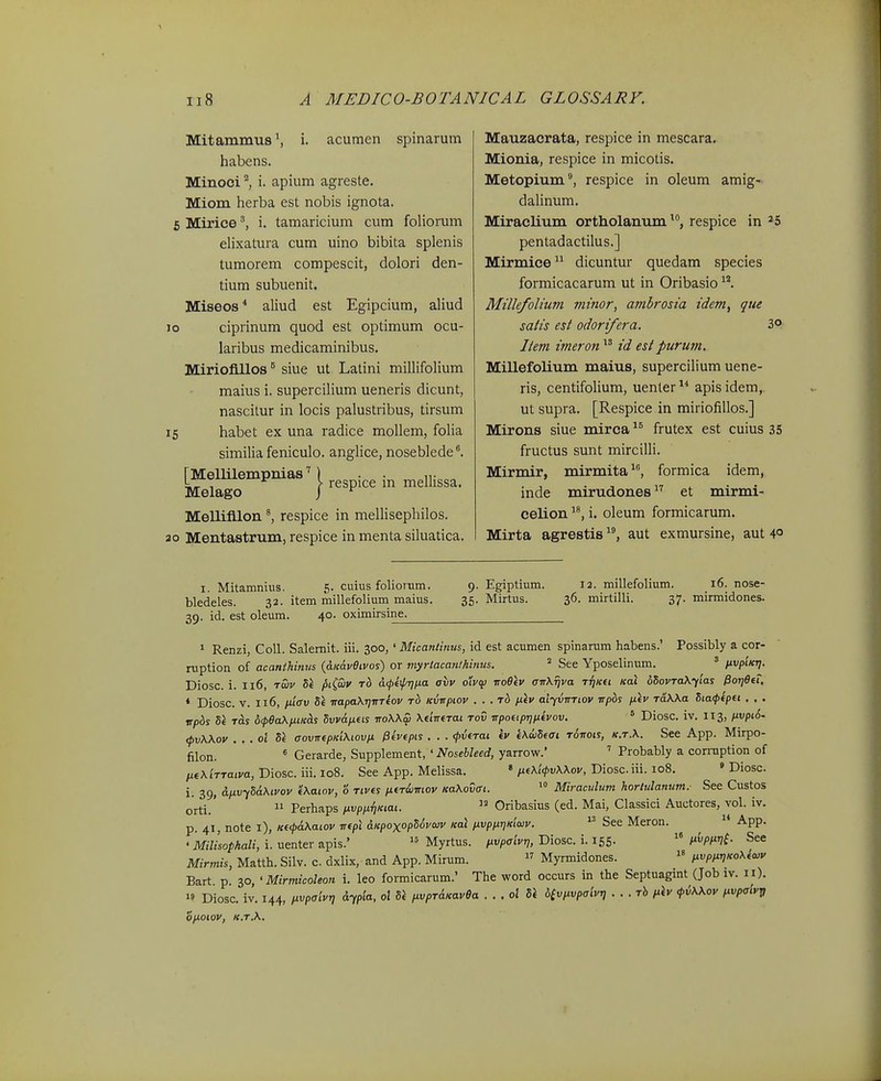 Mitammus', i. acumen spinarum habens. Minoci^ i. apium agreste, Miom herba est nobis ignota. 5 Mirice ^ i. tamaricium cum foliorum elixatura cum uino bibita splenis tumorem compescit, dolori den- tium subuenit. Miseos* aliud est Egipcium, aHud jo ciprinum quod est optimum ocu- laribus medicaminibus. Miriofillos ^ siue ut Latini miUifolium maius i. supercilium ueneris dicunt, nascilur in locis palustribus, tirsum 15 habet ex una radice mollem, folia similia feniculo. anglice, nosebledel [Meimempnias^ l respice in mellissa. Melago j ^ Mellifllon ^ respice in mellisephilos. 20 Mentastrum, respice in menta siluatica. Mauzacrata, respice in mescara. Mionia, respice in micotis. Metopium, respice in oleum amig- daUnum. Miraclium ortholanumrespice in ^5 pentadactilus.] Mirmice dicuntur quedam species formicacarum ut in Oribasio ^*. Millefolium ininor, ambrosia idem^ que salis est odori/era. 3o Item imeron id est purum. Millefolium maius, supercilium uene- ris, centifoUum, uenter apis idem,. ut supra. [Respice in miriofiUos.] Mirons siue mirca frutex est cuius 35 fructus sunt mirciUi. Mirmir, mirmita, formica idem, inde mirudones et mirmi- celion i. oleum formicarum. Mirta agrestis aut exmursine, aut 40 I. Mitamnius. 5. cuius foliorum. 9. Egiptium. bledeles. 32. item millefolium maius. 35. Mirtus. 39. id. est oleum. 40. oximirsine^ 12. millefoHum. 16. nose- 36. mirtilli. 37. mirmidones. * Renzi, CoU. Salemit. iii. 300,' Micantinus, id est acumen spinarum habens.' Possibly a cor- niption of acanihinus (dKav9tvos) or myrtacanthinus. ^ See Yposelinum. ' nvpiKr]. Diosc. i. 116, ruv Sl pi(aiv rb a^pifrjna axiv oiv<f} iroOtv aTrXriva rijicu koI dSovraXylas Por]6tt. ♦ Diosc. V. 116, iJ.i(Tv irapakrirtTiov rb Kvvpiov . . .rb fiiv aljvrrriov irpbs filv rdXka Siaffpei . . . wpbs 56 ras (xpBaXiuKas SvvapLiis rroWw Xeirrerai rov rrpofiprjtitvov.  Diosc. iv. 113, iivpi6. <pv\\ov . . .ol 8i aovrrtpKiMovfi ^evepis . . . (pvfrat fv «AojSefft rorrois, K.r.\. See App. Mirpo- filon. * Gerarde, Supplement, ' Nosebleed, yarrow. ' Probably a comiption of pit\'irratva, Diosc. iii. 108. See App. Melissa. «ixf\i<l>v\\ov, Diosciii. 108. » Diosc. i. 39, &nvy5a\tvov f\aiov, o rtvts ntrijmov Ka\ovat. ^° Miraculum horlulanum. See Custos orti.'  Perhaps ptvpix^Kiat.  Oribasius (ed. Mai, Classici Auctores, vol. iv. p. 41, note l), Kf<pa\atov rrfpl aKpoxopSovaiv Kai fivpixriKiaiv.  See Meron.  App. • Milisophali, i. uenter apis.'  Myrtus. (ivpaivr,, Diosc. i. 155. l^vpmi- See Mirmis, Matth. Silv. c. dxlix, and App. Mirum.  Myrmidones.  ,,vp,xr,Ko\f<vv Bart. p. 30, 'Mirmicoleon i. leo formicarum.' The word occurs in the Septuagint (Job iv. i i). 1' Diosc. iv. 144, ixvpaivr, d-fpia, ol 5^ ^xvpr&KavBa . . . ol S\ 6£viivpaivr, . . . rh ,xiv <pi\\ov fivpaivj, oy.oiov, K.r.\.