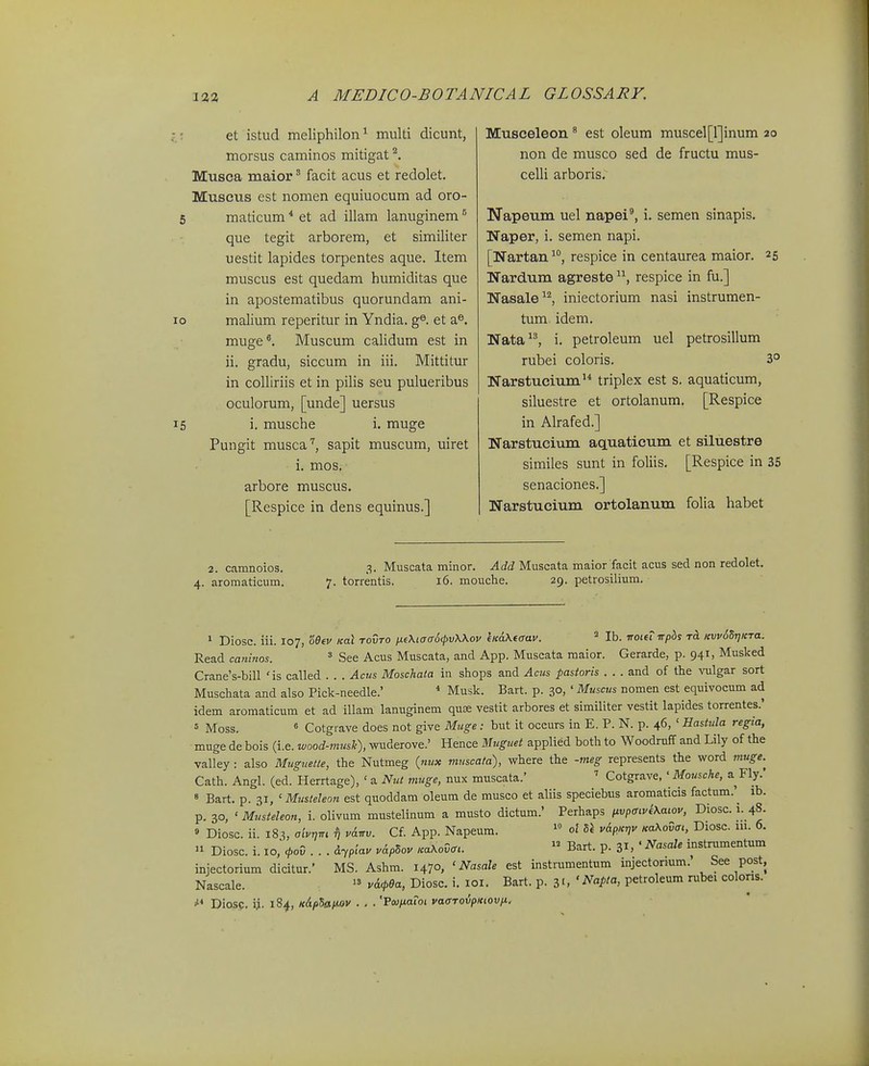 .-r et istud meliphilon^ multi dicunt, morsus caminos mitigat Musca maior' facit acus et redolet. Muscus est nomen equiuocum ad oro- 6 maticum * et ad illam lanuginem ^ que tegit arborem, et similiter uestit lapides torpentes aque. Item muscus est quedam humiditas que in apostematibus quorundam ani- lo malium reperitur in Yndia. g®. et a». muge*. Muscum caUdum est in ii. gradu, siccum in iii. Mittitur in colliriis et in pilis seu pulueribus oculorum, [unde] uersus 15 i. musche i. muge Pungit musca'^, sapit muscum, uiret i. mos. arbore muscus. [Respice in dens equinus.] Musceleon' est oleum muscel[l]inum 20 non de musco sed de fructu mus- celli arboris, Napeum uel napei', i. semen sinapis. Naper, i. semen napi. [Nartan^, respice in centaurea maior. 25 Nardum agreste respice in fu.] Nasale^^ iniectorium nasi instrumen- tum. idem. Nata^^, i. petroleum uel petrosillum rubei coloris. 3° Narstucium'* triplex est s. aquaticum, siluestre et ortolanum. [Respice in Alrafed.] Narstucium aquaticum et siluestre similes sunt in foliis. [Respice in 35 senaciones.] Narstucium ortolanum folia habet 2. camnoios. 3. Muscata minor. ^(fi Muscata maior facit acns sed non redolet. 4. aromaticum. 7. torrentis. 16. mouche. 29. petrosilium. 1 Diosc. iii. 107, oQtv koX tovto fuXtacrScpvWov licaKtaav. Ib. iroitLTTphs Kvv6dr]KTa. Read camnos. ^ See Acus Muscata, and App. Muscata maior. Gerarde, p. 941, Musked Crane's-bill 'is called . . . Acus Moschata in shops and Aciis pastoris . . . and of the vulgar sort Muschata and also Pick-needle.' * Musk. Bart. p. 30, ' Muscus nomen est equivocum ad idem aromaticum et ad illam lanuginem quse vestit arbores et similiter vestit lapides torrentes.' = Moss. « Cotgrave does not give Muge : but it occurs in E. P. N. p. 46, ' Hastula regia, ■ muge de bois (i.e. wood-mush), wuderove.' Hence Muguet applied both to Woodruff and Lily of the valley : also Muguetie, the Nutmeg {nux muscata), where the -meg represents the word muge.^ Cath. Angl. (ed. Herrtage), ' a Nnt muge, nux muscata.' ' Cotgrave, ' Mousche, a Fly.' » Bart. p. 31, ' Musleleon est quoddam oleum de musco et aliis speciebus aromaticis factum. ^ ib. p. 30, ' Musteleon, i. olivum miistelinum a musto dictum.' Perhaps nvpmvkXaiov, Diosc. i. 48. » Diosc. ii. 18^, oivnm v6.irv. Cf. App. Napeum. ol Sl v&pKr,v KaKovai, Diosc. 111. 6. » Diosc. i. 10,* cpov... dypiav vApSov KaXovcru  Bart. p. 31, ' ^'^^^ instrumentum injectorium dicitur.' MS. Ashm. 1470, ' Nasale est instrumentum injectonum.' See post, Nascale.  v&<pea, Diosc. i. loi. Bart. p. 3'. petroleum rubei colons. Diosp. ij. 184, K&p5aiMV . . . 'Pcu/iafoi vacrT0i5/)«(0v/t,