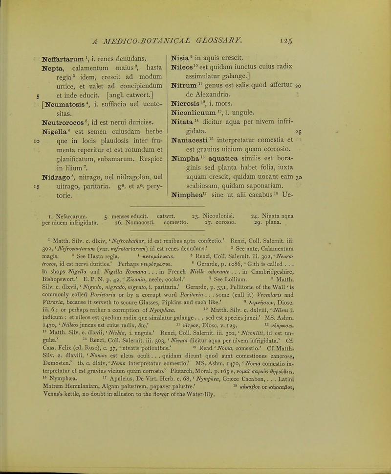■ Neffartarum S i. renes denudans. Nepta, calamentum maius'^, hasta regia' idem, crescit ad modum urtice, et ualet ad concipiendum 5 et inde educit. [angl. catwort.] : [Neumatosis *, i. sufflacio uel uento- sitas. Neutrorocos id est nerui duricies. NigeUa est semen cuiusdam herbe 10 que in locis plaudosis inter fru- menta reperitur et est rotundum et planificatum, subamarum. Respice in lilium Nidrago^ nitrago, uel nidragolon, uel J5 uitrago, paritaria. g®. et a^. pery- torie. Nisia in aquis crescit. Nileos^ est quidam iunctus cuius radix assimulatur galange.] Nitrum^' genus est salis quod afFertur 20 de Alexandria. Nicrosis ^^, i. mors. Nieonlicuum i. ungule. Nitata dicitur aqua per nivem infri- gidata. 25 Naniaeesti interpretatur comestia et ' est grauius uicium quam corrosio. Nimpha^' aquatica similis est bora- ginis sed planta habet folia, iuxta aquam crescit, quidam uocant eam 30 scabiosam, quidam saponariam. Nimphea siue ut alii cacabus Ue- I. Nefarcarum. 5. menses educit. catwrt. 23. Nicoulonisi. 24. Niuata aqua per niuem infrigidata. 26. Nomacosti. comestio. 27. corosio. 29. plana. * Matth. Silv. c. dlxiv, ' Ne/rochatkar, id est renibus apta conffctio.' Renzi, Coll. Salernit. iii. 302, 'Nefrocatitarum (var. nefrotartaruni) id est renes denudans.' ^ See ante, Calamentum magis. ^ See Hasta regia. * ■nvtvfj.dTwcrts. ' Renzi, CoU. Salernit. iii. ^02,' Neiira- Irocos, id est nervi durities.' Perhaps v(vp6TpojTos. ^ Gerarde, p. 1086, ' Gith is called . . . in shops Nigella and Nigella Romana . . . in French Nielle odoratite . . . in Cambridgeshire, Bishopswort.' E. P. N. p. 42, ' Zizania, neele, cockel.' ' See Lollium. ' Matth. Silv. c. dlxvii,' Nigado, nigrado, nigrato, i. paritaria.' Gerarde, p. 331, Pellitorie of the Wall ' is commonly called Parietaria or by a corrupt word Paritaria . . . some (call it) Vrceolaris and Vitraria, because it serveth to scoure Glasses, Pipkins and such like.' ' M/xvrifftov, Diosc. lii. 6 ; or perhaps rather a corruption of NympJicEa. *° Matth. Silv. c. dxlviii, ' Nileos 1. indicum : et nileos est quedam radix que similatur galange .. . sed est species junci.' MS. Ashm. 1470, ' MWeos juncus est cuius radix, &c.'  virpov, Diosc. v. 129.  vtKpaiais.  Matth. Silv. c. dlxvii, 'Nichia, i. unguis.' Renzi, Coll. Salemit. iii. 302,' Niconliti, id est un- gulse.' Renzi, CoU. Salemit. iii. 303, ' Nivata dicitur aqua per nivem infrigidata.' Cf. Cass. Felix (ed. Rose), c. 37, ' nivatis potionibus.'  Read ' Noma, comestic' Cf. Matth. Silv. c. dlxviii, ' Nomas est ulcus oculi. . . quidam dicunt quod sunt comestiones cancrose, Demosten.' ib. c. dlxiv,' iVenza interpretatur comestio.' MS. Ashm. 1470, ' Noma comestio in- terpretatur et est gravius vicium quam corrosio.' Plutarch, Moral. p. 165 e, voixal aapKos BrjpicjBfn.  Nymphoea.  Apuleius, De Virt. Herb. c. 68, ' Nymphea, GrEece Cacabon, . . . Latini Matrem Herculaniam, Algam palustrem, papaver palustre.' KaKafios or leaKKa^os, Venus's kettle, no doubt m allusion to the flow;fr of the Water-lily.