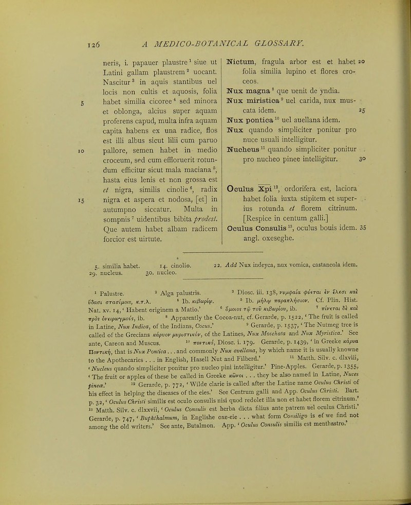 neris, i. papauer plaustre ^ siue ut Latini gallam plaustrem'^ uocant. Nascitur^ in aquis stantibus uel locis non cultis et aquosis, folia 5 habet similia cicoree* sed minora et oblonga, alcius super aquam proferens capud, multa infra aquam capita habens ex una radice, flos est illi albus sicut lilii cum paruo lo pallore, semen habet in medio croceum, sed cum effloruerit rotun- dum efficitur sicut mala maciana hasta eius lenis et non grossa est et nigra, similis cinolieradix 15 nigra et aspera et nodosa, [et] in autumpno siccatur. Multa in sompnis uidentibus bibita prodesl. Que autem habet albam radicem forcior est uirtute. Nictum, fragula arbor est et habet 20 folia similia lupino et flores cro- ceos. Nux magna ^ que uenit de yndia. Nux miristica uel carida, nux mus- cata idem. 25 Nux pontica  uel auellana idem. Nux quando simpliciter ponitur pro nuce usuali intelligitur. Nucheus quando simpliciter ponitur pro nucheo pinee intelligitur. 3° Oculus Xpi'^ ordorifera est, laciora habet folia iuxta stipitem et super- ius rotunda et fiorem citrinum. [Respice in centum galli.] Oculus Consulis oculus bouis idem. 35 angl. oxeseghe. 5. similia habet. 14. dnolio. 29. nucleus. 30. nucleo. 22. Add Nux indeyca, nux vomica, castaneola idem. 1 Palustre. * Alga palustris. vZaai. oTaaiixoi^, k.t.K. * Ib. KtPaipio! ^ Diosc. iii. 138, vvfKpaia (pvtTai Iv tXtai koI ° Ib. HTj^o} TrapaiT\Tjaiov. Cf. Plin. Hist. Nat. XV. 14,' Habent originem a Matio.' * 0^0105 tov KtlSajpiov, ib. ' iriveTai 5e Kai ■npbs ovtipaiynovs, ib. ' Apparently the Cocoa-nut, cf. Gerarde, p. 1522,' Tlie fruit is called in Latine, Nux Indica, of the Indians, Cocits.' ° Gerarde, p. 1537,' The Nutmeg tree is called of the Grecians Kapvov /xvpiaTiKov, of the Latines, Nvx Moschata and Nnx Myristlca: See ante, Careon and Muscus. irovTiKd, Diosc. i. 179. Gerarde, p. 1439, ' in Greeke Kapva XiovTiKrj, that isNvx Pontica ... and commonly Nux avellana, by which name it is usually knowne to the Apothecaries . . . in English, Hasell Nut and Filberd.'  Matth. Silv. c. dlxviii, • Nucleus quando simpliciter ponittir pro nucleo pini intelligitur.' Pine-Apples. Gerarde, p. 1355, ' The fruit or apples of these be called in Greeke kSivoi . . . they be also named in Latine, Nuces pinece: Gerarde, p. 772, ' Wilde clarie is called after the Latine name Oculus Chrisii of his effect in helping the diseases of the eies.' See Centrum galli and App. Ocjtlus Christi. ^ Bart. p. 32,' Oculus Christi similis est oculo consulis nisi quod redolet illa non et habet florem citrinnm.j >3 Matth. Silv. c. dlxxvii, ' Oculus ConsulL-^ est herba dicta filius ante patrem uel oculus Christi.' Gerarde, p. 'j^T,' BupMhalmum, in Englishe oxe-eie . . . what form Consiligo is of we find not among the old writeis.' See ante, Butalmon. App. ' Oculus Consulis similis est menthastro.'