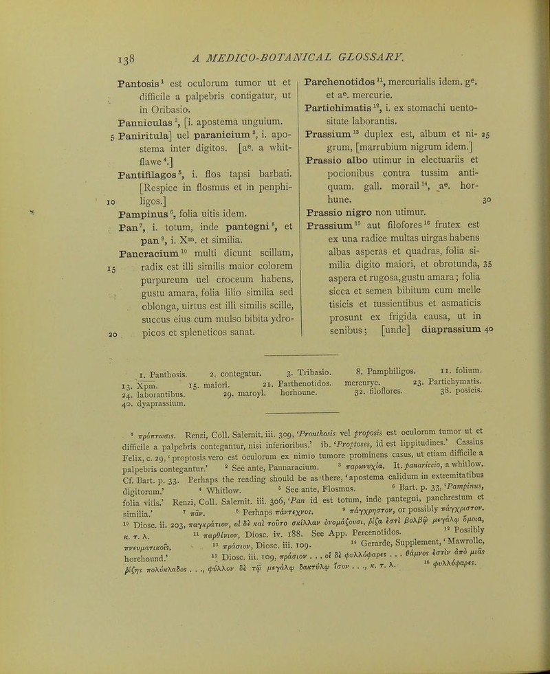 Pantosia^ est oculonim tumor ut et difficile a palpebris contigatur, ut in Oribasio. Panniculas ^ [i. apostema unguium. 6 Paniritula] uel paranicium ^ i. apo- stema inter digitos. [a^. a whit- flawe PantifUagosi. flos tapsi barbati. [Respice in flosmus et in penphi- 0 ligos.] Pampinusfolia uitis idem. Pan'', i. totum, inde pantegni^ et pan% i. X. et similia. Pancracium multi dicunt scillam, 5 ■ radix est illi similis maior colorem purpureum uel croceum habens, gustu amara, folia Hlio similia sed oblonga, uirtus est illi similis scille, succus eius cum mulso bibita ydro- 2o picos et spleneticos sanat. Parclxenotidos mercurialis idem. g^. et a®. mercurie. Partichimatis ^'^, i. ex stomachi uento- sitate laborantis. Prassium^' duplex est, album et ni- 25 grum, [marrubium nigrum idem.] Prassio albo utimur in electuariis et pocionibus contra tussim anti- quam. gall. morail, yfi. hor- hune. 30 Prassio nigro non utimur. Prassium'^ aut filofores frutex est ex una radice multas uirgas habens albas asperas et quadras, foHa si- miUa digito maiori, et obrotunda, 35 aspera et rugosa,gustu amara ; folia sicca et semen bibitum cum melle tisicis et tussientibus et asmaticis prosunt ex frigida causa, ut in senibus; [unde] diaprassium 40 I. Panthosis. 2. contegatur. 3- Tribasio. 8. Pamphiligos. 11. fohum. 1«;. maiori. 21. Parthenotidos. mercurye. 23. Partichymatis. 24. laborantibus. 29. maroyl. horhoune. 32- filoflores. 38. posicis. 40. dyaprassium. 1 wp<57rTa)(r,s. Renzi, CoU. Salemit. iii. 309, 'Pronthosis vel proposis est oculorum tumor ut et difficile a palpebris contegantur, nisi inferioribus.' ib. ^Proptoses, id est lippitudines.' Cassius Felix,c. 29, 'proptosisvero est oculorum ex nimio tumore prominens casus, ut etiam difficile a palpebris contegantur.' = See ante, Pannaracium. « ^apo>vvxia. It. panariccio, a whitlow. Cf Bart p 33. Perhaps the reading should be as'lhere, 'apostema calidum m extremitatibus digitorum.' * Whitlow. ' See ante, Flosmus. « Bart. p. 33, 'Pcimpinus, folia vitis.' Renzi, Coll. Salemit. iii. 306, 'Pan id est totum, inde pantegm, panchrestum et similia ' ' ■nav. ' Perhaps nAur^x^o^. » ^dyxPl^^rov, or possibly 7rayxp^<rrov. 1» Diosc. ii. 203, ^arcparwv, ol 5^ ,ml rovro aKiXKav dvo^&Covcc, pi^a harl l^^yaX^ o/. « T X  rrapeivLov, Diosc. iv. i88. See App. Percenotidos. Possibly .vev,ar..ot..  ^pa<r.ov, Diosc. iii. T09.  Gerarde, Supplement,' Mawrolle, horehound.' Diosc. iii. T09, ^P&^tlov . . . ol 5J ^vKK64>ap.. . . . ea^vo. -^;-;;; plCns noX^.KaSo. . . ., <piX\ov 5J rS i^nA^^p Sa^riXa, t<rov r. A. ^vKXS^ap.s.