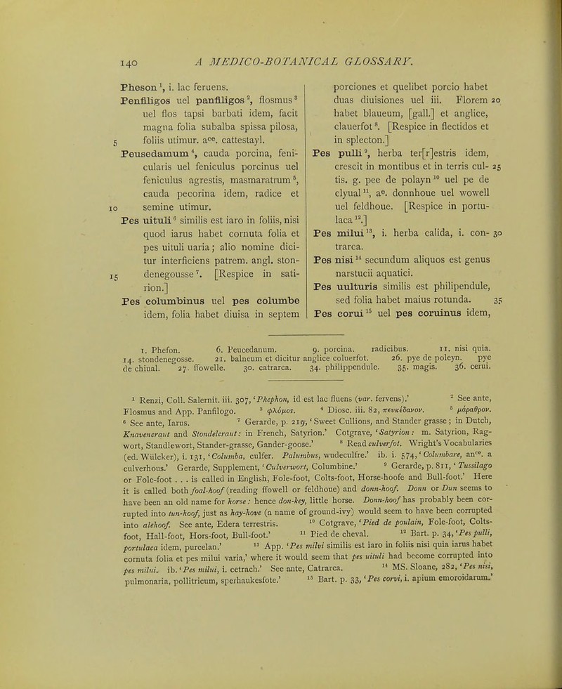 Pheson ^ i. lac feruens. Penfiligos uel panflligos^ flosmus' uel flos tapsi barbati idem, facit magna folia subalba spissa pilosa, 5 foliis utimur. a<=®. catteslayl. Peusedamum cauda porcina, feni- cularis uel feniculus porcinus uel feniculus agrestis, masmaratrum cauda pecorina idem, radice et 10 semine utimur. Pes uituli similis est iaro in foliis, nisi quod iarus habet cornuta folia et pes uituli uaria; alio nomine dici- tur interficiens patrem. angl. ston- 15 denegousse[Respice in sati- rion.] Pes columbinus uel pes columbe idem, folia habet diuisa in septem porciones et quelibet porcio habet duas diuisiones uel iii. Florem 20 habet blaueum, [gall.] et anglice, clauerfot[Respice in flectidos et in splecton.] Pes pulli, herba ter[r]estris idem, crescit in montibus et in terris cul- 25 tis. g. pee de polayn  uel pe de clyual, a®. donnhoue uel wowell uel feldhoue. [Respice in portu- laca^l] Pes milui, i. herba calida, i. con-30 trarca. Pes nisi  secundum aliquos est genus narstucii aquatici. Pes uulturis similis est philipendule, sed folia habet maius rotunda. 35 Pes corui^ uel pes coruinus idem, 1. Phefon. 6. Peucedanum. 9. porcina. radicibus. 11. nisi quia. 14. stondenegosse. 21. balneum et dicitur anglice coluerfot. 26. pye de poleyn. pye de chiual. 27. ffowelle. 30. catrarca. 34. philippendule. 35. magis. 36. cerui. 1 Renzi, Coll. Salemit. iii. 307, 'Phephon, id est lac fluens {var. fervens).' ^ See ante, riosmus and App. ranfilogo. ^ cpxSfios. * Diosc. iii. 82, trevKeSavoy. ^ napaOpov. 6 See ante, laras. Gerarde, p. 219-, 'Sweet CuUions, and Stander grasse ; in Dutch, Knavencrant and Stondelcraut: in French, Satyrion.' Cotgrave, ' Salyrion: m. Satyrion, Rag- wort, Standlewort, Stander-grasse, Gander-goose.'  Read c!/W/oil. Wrighfs Vocabularies (ed. Wiilcker), i. 131,'CoZ?/?nfca, culfer. Pa/!wj6z/s, wudeculfre.' ib. i. c,>j^,' Cohimbare, an^». a culverhous.' Gerarde, Supplement,' CjJt/erK/or/, Columbine.' ^ Gerarde, p. 811,' Tussilago or Fole-foot . . . is called in English, Fole-foot, Colts-foot, Horse-hoofe and Bull-foot.' Here it is called both/oa/-Aoo/(reading ffowell or feldhoue) and donn-hoo/. Donn or Dm« seems to have been an old name for horse: hence doti-Icey, little horse. Do««-Aoo/has probably been cor- rupted into tun-hoo/, just as hay-hove (a name of ground-ivy) would seem to have been corrupted into alehoo/ See ante, Edera terrestris. Cotgrave, 'Pied de poulain, Fole-foot, Colts- foot, Hall-foot, Hors-foot, Bull-foot.'  Pied de cheval. Bart. p. 34,'^«/«///, portulaca idem, purcelan.' App. 'Pes milvi similis est iaro in foliis nisi quia iarus habet cornuta folia et pes mihii varia,' where it would seem that pes uituli had become corrupted into pes milui. ib. 'P« milui, i. cetrach.' See ante, Catrarca.  MS. Sloane, 282, 'Pes nisi, pulmonaria, pollitricum, sperhaukesfote.' Bart. p. 33, «^«t'. i- apium emoroidanim.'
