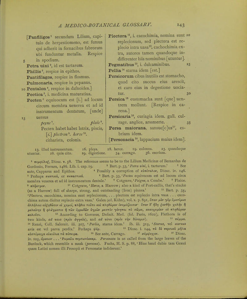 [Panflligos^ secundum Lilium, capi- tulo de herpesliomeno, est fumus qui adherit in fornacibus fabrorum ubi funduntur metalla. Respice in spodium, Petra uini ^ id est tartarum. Phillis respice in epithos, Pantifilagos, respice in flosmus, Pulmonaria, respice in pepanus» Pentalon *, respice in dafnoides.] Pectica ^ i. medicina maturatiua. Pecten equiuocum est [i.] ad locum circum membra uenerea et ad id instrumentum dentatum, [unde] uersus peyjie ^. plais Pecten habet habet lotrix, piscis, [?■,] pleciron ^ herse ciiharista, colonis. Plectora i. cacochimia, nomina sunt replecionum, sed plectora est re- plecio intra uasa^^ cachochimia ex- tra, autores tamen quandoque in- dififerenter hiis nominibus [utuntur]. Pegmatibus i. dulcaminibus. Pellia  starna idem [est.] Persicorum cibus inutilis est stomacho, quod cito succus eius arescit, et caro eius in degestione uocia- tur. Persica eustomacha sunt [que] uen- trem mollunt. [Respice in ca- rena.] Persicaria^^ curiagia idem, gall. cul- rage. anglice, arssmerte, Persa maiorana, sansuc^c^us^'', es- brium idem, [Personacia lappacium maius idem]. 13. illud instramentum. 16. pleys. 18. herce. 19. colonus. 23. quandoque utuntur. 28. quia cito. 29. digestione. 34. currago. 36. esorium. 1 ■noix(p6kv^, Diosc. V. 58. Tlie reference seems to be to the Lilium Medicinse of Bemardus de Gordonio, Ferrara, 1486. Lib. i. cap. 19. ° Bart. p. 33, 'Pe/ra vini, i. tartarum.' = See ante, Capparus and Epithos. * Possibly a connption of (v-niTa\ov, Diosc. iv. 146. = Perhaps TreirTi/cd, or TrfTraffTt/cd.  Bart. p. ii,'Pecten equivocum est ad locum circa membra venerea et adid instrumentum dentale.' ' Cotgrave,'Pe/^/ie, a Combe.' * Plaice. ' TrXTjKTpov. Cotgrave, ' Herce, a Harrow; also a kind of Port-cullis, that's stucke (as a Harrow) full of sharpe, strong, and outstanding (Iron) pinnes.'  Bart. p. 35, 'Plectora, cacochima, nomina sunt replecionum, . , . plectora est replecio intra vasa . . . caco- chima autem dicitur replecio extra vasa.' Galen (ed. Kiihn), vol. x. p. 891, oTav ^iv yd.p 6ixoTifj.ajs dWriKots av^i]6waiv ol x^i^oh ^^^os tovto Koi irXrjOiipav ovopLa^ovaiV orav 5' ^St; ^avOfjs x°^V^ V [liKaivrjS f) <pX(-(ixaTos t) twv oppaiSaiv vypoiiv jxtaThv yevrjTai Tb atoim, KaKoxv/xiav ov rrXrjOwpav KaXovai.  According to Gorrseus, Definit. Med. (fol. Paris, 1622), Plethora is of two kinds, ad vasa (rrpbs dy/era), and ad vires {npbs Tr)v Svva/xtv). iTtii.iJ.a. 1* Renzi, Coll. Salemit. iii. 307, ' Perlia, starna idem.' ib. iii. 315, ' Slarna, vel slarnns avis est vel parva perdix.' Perhaps ^ap. Diosc. i. 144, tcL irfpatKd. firjXa (vaTopLaxa- (vKoiKta rd rrirrdpa. See ante, Currago. adfuf/vxov.  Diosc. iv. 10=,, apKdov . . . 'Vojnaioi iT(pauivdK(ati. Personata is so called from the large leaves of the Burdock, which resemble a mask {persofta). Fuchs, H. S. p. 88,' Hinc haud dubie tam Grseci quam Latini nomen illi Prosopii et PersonatK indiderunt.'