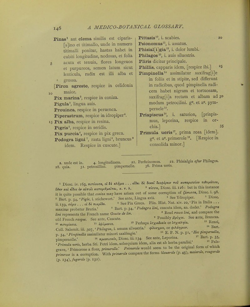 Pinas^ aut clema similis est ciparis- [s]ino et titimallo, unde in numero titimalli ponitur, hastas habet in cubiti longitudine, nodosas, et folia 6 acuta et tenuia, flores longeuos et purpureos, semen latum sicut lenticula, radix est illi alba et grossa. [Piron agreste, respice in celidonia o maior. Pix marina^ respice in coniza. Pigula^ lingua auis. Prouinca, respice in peruenca. Piperastrum, respice in idropiper^. 5 Pix alba, respice in resina. Pigris^, respice in seridis. Pix purcia, respice in pix greca. Podogra ligni', rasta Ugni^ bruncus idem. Respice in cuscute.] Pittasis^, i. scabies. ao Psionomus, i. assatus. Phisial[i]gia^^ i. dolor lumbi. Philagos^^ i. auis siluestris. Pliris dicitur principale. Phillis, capparis idem, [respice ibi.] ^5 Pimpinella assimilatur saxifrag[i]e in foliis et in stipite, sed differunt in radicibus, quod pimpinella radi- cem habet nigram et tortuosam, saxifrag[i]a rectam et albam ad 3° modum petrocilini. g^, et a^. pym- pernele. Priapiscus, i. saturion, [priapis- mus, leporina, respice in or- chis.] 35 Primula ueris, prima rosa [idem]. ge. et a^. primerole [Respice in consolida minor.] 2 . nnde est in. 4. longitudinem. 21. Perficinomus. 22. Phisialgia ajter Philagos. quia. 31. petrosillini. pimpemelle. 36. Prima ueris. 1 Diosc iv. 163, mriovaa, ol «X^A^a • • • 5et 5o«€r hia<pip(iv rod Kvnapiaaiov Ti6v,xa\ov, '6e^v Kal dbos iv avTOis KaTapiep.urai, k. t. \. ^ maaa, Diosc. iii. 126 : but in this instance it is quite possible that coniza mayhave arisen out of some corruption of ^iimaaa, Diosc. 1. 98. 3 Bart. p. 34, •Pigle, i. stichewort.' See ante, Lingua avis. ^ See Ydropiper. = Diosc. ii. 159, aipis ...oldl mKpida. « See Pix Greca. Plin. Hist. Nat. xiv. 20,' Pix m Itaha . . . maxime probatur Brutia.' ' Bart. p. 34. ' Podagra lini, cuscuta idem, an. doder.' Podagra lini represents the French name Goutte de lin. ' Read rasca lini, and compare the old French rasque. See ante, Cuscute. ' Possibly ^p6xos. See ante, Bruncus. w 7r.Tvp/a<T«. iip6ixivos. « Perhaps i<rxwSi/cds or JffxiaX^Ia. . ^Renzi, CoU. Salernit. iii. 307, 'Philagon, i. amans silvestria.' <l>i\a-,pos, or <pi\6.ypLov.  Bart. p. 34, 'P;,«^-«.«aassimilatur minori saxifragie.'  E. P. N. p. 5. 'Hec pimpernella, pimpernoUe.' « 7rp,a,rt<7«<5s, Diosc. iii. 134- See ante, Leporina. _ i^Pp^/' ' Primula veris, herba Sti. Petri idem, solsequium idem, alia est ab herba parahsi. i^als- grave, ' Primorose a flour, primerolle: Primerole would seem to be the origmal form of which primrose is a corruption. With primerole compare the forms blauerole (p. 45), niaterole, rougerole (?• 134)»/«'«''«''«(P- ^32).