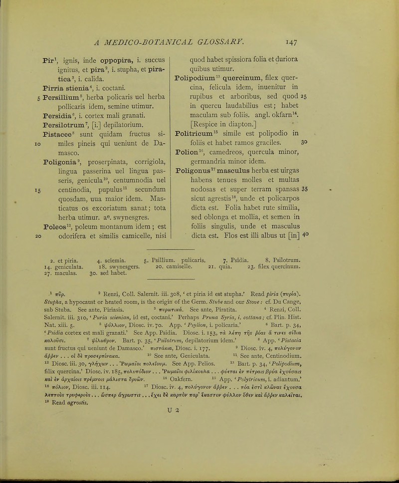 Pir^ ignis, inde oppopira, i. succus ignitus, et pira^ i. stupha, et pira- tica^, i. calida. Pirria stienia*, i. coctani. 6 Persillimn®, herba policaris uel herba pollicaris idem, semine utimur. Persidia, i. cortex mali granati. Persilotrum'', [i.] depilatorium. Pistacee^ sunt quidam fructus si- 10 miles pineis qui ueniunt de Da- masco. Poligonia proserpinata, corrigiola, lingua passerina uel lingua pas- seris, genicula^, centumnodia uel 15 centinodia, pupulus secundum quosdam, uua maior idem. Mas- ticatus os excoriatum sanat; tota herba utimur. a^. swynesgres. Poleos^^ poleum montanum idem ; est 20 odorifera et similis camicelle, nisi quod habet spissiora folia et duriora quibus utimur. Polipodium quercinum, filex quer- cina, felicula idem, inuenitur in rupibus et arboribus, sed quod 25 in quercu laudabilius est; habet maculam sub foliis. angl. okfarn^*. [Respice in diapton.] Politricum^^ simile est polipodio in foliis et habet ramos graciles. 3° Polion^, camedreos, quercula minor, germandria minor idem. Poligonus^'' masculus herba est uirgas habens tenues molles et multas nodosas et super terram spansas 35 sicut agrestis, unde et policarpos dicta est. Folia habet rute similia, sed oblonga et mollia, et semen in foliis singulis, unde et masculus dicta est. Flos est illi albus ut [in] 4° 2. et piria. 14. geniculata. 27. maculas. 4. sciemia. 5. Psillium. pulicaris. 7. Psidia. 8. Psilotram. 18. swynesgers. 20. camiselle. 21. quia. 23. filex quercinum. 30. sed habet. > irvp. * Renzi, Coll. Salemit. iii. 308,' et piria id est stupha.' Read ^«na (wvpia). Siupka, a hypocaust or heated room, is the origin of the Germ. Stt/be and our Slove: cf. Du Cange, sub Stuba. See ante, Piriasis. ^ irvpcuTiK6,. See ante, Piratita. * Renzi, CoU. Salemit. iii. 310, ' Puria scienian, id est, coctani.' Perhaps Pruna Syria, i. cottana; cf. Plin. Hist. Nat. xiii. 5. ° xpvWiov, Diosc. iv. 70. App. ' Psylion, i. policaria.' ^ Bart. p. 34, ' Psidia cortex est mali granati.' See App. Psidia. Diosc. i. 153, ra. KiirT] r^y {i6as a rives aiSia KaKovai. ' ^iKojBpov. Bart. p. 35, 'Psilotnim, depilatorium idem.' * App. ' Pistacia sunt fractus qui ueniunt de Damasco.' maraKux, Diosc. i. 177. ^ Diosc. iv. 4, TroXvyovov ap^fv . . . ol Si TipoatpmvaKa. See ante, Geniculata. 11 See ante, Centinodium. Diosc. iii. 30, yKTixoiv .. . 'PaiixaToi ■noKftovn. See App. Pelios. Bai t. p. 34, ' Polipodium, filix quercina.' Diosc. iv. i8c„Tro\vTr6Sioy .. . 'PaifiaToi (pi\'iKovXa ... <pvfrai Iv irerpais0pva ixovaats leal fv dpxaiots npeiJ.vots fi&Xiara Spvwv. Oakfem. '■^ App. ' PoZyinciwz, i. adiantum.' ir6\iov, Diosc. iii. II4. ^' Diosc. iv. 4, TroXvyovov dfijifv . . . v6a iarl KKuvas «xovtra XfTTrovs rpvftpovs.,. Sjawfp dfpwaris ... «x«i Si Kapnbv irap' tKaarov (pvWov S6ev Koi afififv KaKtTrai, Read agrostis. U 2