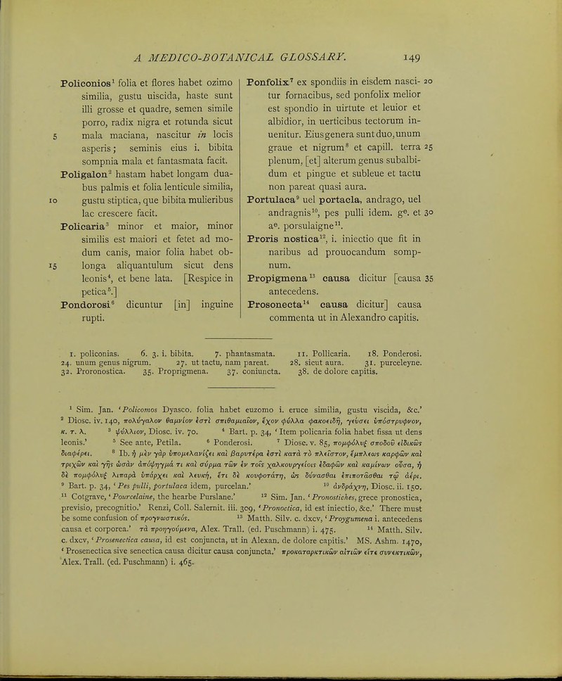 Policonios^ folia et flores habet ozimo similia, gustu uiscida, haste sunt illi grosse et quadre, semen simile porro, radix nigra et rotunda sicut 6 mala maciana, nascitur m locis asperis; seminis eius i. bibita sompnia mala et fantasmata facit. Poligalon^ hastam habet longam dua- bus palmis et foha lenticule similia, o gustu stiptica, que bibita mulieribus lac crescere facit. Policaria^ minor et maior, minor simihs est maiori et fetet ad mo- dum canis, maior foha habet ob- 5 longa aHquantulum sicut dens leonis*, et bene lata. [Respice in petica^] Pondorosi^ dicuntur [in] inguine rupti. Ponfolix'' ex spondiis in eisdem nasci- 20 tur fornacibus, sed ponfolix mehor est spondio in uirtute et leuior et albidior, in uerticibus tectorum in- uenitur. Eiusgenera suntduo,unum graue et nigrum^ et capill. terra 25 plenum, [et] alterum genus subalbi- dum et pingue et subleue et tactu non pareat quasi aura. Portulaca^ uel portacla, andrago, uel andragnis, pes pulU idem. g®. et 3° a«. porsulaigne. Proris nostica^^ i. iniectio que fit in naribus ad prouocandum somp- num. Propigmena cansa dicitur [causa 35 antecedens. Prosonecta^* causa dicitur] causa commenta ut in Alexandro capitis. I. policonias. 6. 3. i. bibita. 7. phantasmata. 11. Pollicaria. 18. Ponderosi. 24. unum genus nigrum. 27. ut tactu, nam pareat. 28. sicut aura. 31. purceleyne. 32. Proronostica. 35. Proprigmena. 37. coniuncta. 38. de dolore capitis. ' Sim. Jan. ' Policomos Dyasco. folia habet euzomo i. eruce similia, gustu viscida, &c.' ' Diosc. iv. 140, TTo\vyaKov 6ayLviov (otI airiOaixiaiov, ex'' <pvWa <paKOftSfj, ytvafi vnocrTpvfpvov, K. T. \. 3 \pvWiov, Diosc. iv. 70. * Barl. p. 34, ' Item policaria folia habet fissa ut dens leonis.' ' See ante, Petila. ^ Ponderosi. Diose. v. 85, iropi(p6Kv^ crn-oSov dSiKws Siaipfpti. ^ Ib. ^7 p.\v yhp vnofifXavi^et Kal 0apvT(pa iaTi KaTa Tb irXeTaTov, efnrXeojs Kap<pwv Koi Tptxaiv Koi 7^s diacLv dird^TjY^d Ti Kal avpfia twv ev tois xa-\Kovpyeiots eSa<puiv Kal KafjLivwv ovaa, f) S\ -noiKpoXv^ Xfnapa xnr&pxet Koi XevKTj, eri Si Kov^pOTaTrj, ws SvvaaOai entTioTaaOat tc5 dept. ' Bart. p. 34, ' Pes pulli, portulaca idem, purcelan.'  dvSpaxvr}, Diosc. ii. 150,  Cotgrave,' Pourcelaine, the hearbe Purslane.' Sim. Jan. ' Pronostiches, grece pronostica, previsio, precognitio.' Renzi, Coll. Salernit. iii. 309, ' Pronoctica, id est iniectio, &c.' There must be some confusion of rrpoivwaTtKds.  Matth. Silv. c. dxcv,' Proygumena i. antecedens causa et corporea.' rd rrporjyovfieva, Alex. Trall. (ed. Puschmann) i. 475. Matth. Silv. c. dxcv,' Proseneciica causa, id est conjuncta, ut in Alexan. de dolore capitis.' MS. Ashm. 1470, ' Prosenectica sive senectica causa dicitur causa conjuncta.' vpoKaTapKTiKwv ahiiuv eiVt avveKTiKwv, Alex. Trall. (ed. Puschmann) i. 465.