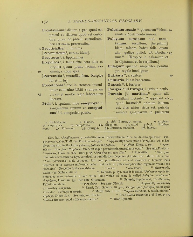 Prosilatictiin^ dicitur a pro quod est procul et silacten quod est custo- dire, quasi de procul custoditum, hec est causa preseruatiua, Proptiriafira^ i. furfures. [Prosmiticuni^, cerusa idem]. Proptoses i. lippitudines. Propoleos i. fauus siue cera alba et uirginia quam primo faciunt ex- amina, i. noue apes. [Portentillaamantilla idem. Respice ibi et in fu]. Porcelliones que in stercore inueni- untur cum uino bibiti stranguriam curant et morbo regio laborantem liberant. Ptois ^ i. sputum, inde emoptoys ^ i. sanguineum sputum et emoptoi- cus i. emoptoica passio. Pulegium regale gliconeum^^ idem, 20 simile es( calamento minori. Pulegium ceruinum uel mon- tanum, serpillum, [herpillum] idem, minora habet foha quam aha. galhce puhol, a^, Brother- 25 uurt^'. [Respice in calamiten et in diptanum et in serpillum.] Pulegium quando simpliciter ponitur pro regale intelhgitur. Putriasis^*, i. scabies. 30 Pulularis, id est baccarum, Puposis^^, i. furfures. Purigia^® uel frurigia, i. ignis in oculo, Purenia [i.] maritima quam ahi balattam luctantem^* appeUant eo 35 quod luzancio primum inuenta est, eius uirtus sicca est, putrida uulnera gingiuarum in puluerem I. Profilaticum. 2. filacten. 7. Add Pomis, porret. 9. uirginea. 17. emptoycus. 19. emoptoyca.. 20. gliconium. 25. aliud. pulyol. Brother- wert. 31. Puluarum. 33. prurigia. 34. Purennia maritima, 36. inuecta. 1 Sim. Jan.' Profilactictim. g. custoditiuum vel preservatiuum, Alex. ca. de cura epilensie.' irpo- <pvXaKTiK6v,A\GX.1i&\\. (ed.Puschmann)i.54i. '■^ Apparentlyaconuption of mTi;/3t'atris, whichhas given rise also to the forms ptitriasis, pittasis, andpuposis. ^ ipiixvOiov, Diosc. v. 103. * irpow- TiDaeis. Sim. Jan. 'Proptosis, Demo. est inquit prominentia prsecadentis oculi.' See ante.Pantosis. 5 ■npovoXis, Diosc. ii. io6. Bart. p. 35,'Propoleos est cera alba.' « Potentilla. ' Sim. Jan. ' Porcelliones vocantur a Dya. vermiculi in huriidis locis degentes et in stercore.' Matth. Silv. c. ccc, 'Avic. (Avicenna) dicit ostracum, lati. vero porcelliones: et sunt vermiculi in humidis locis degentes et in stercore multorum pedum qui tacti in pillas complicantur, regnicole vocant eos fabarolas.' Porcellio is the wood-louse. * ■nrvais.  alnoirTvais.  alixoitTviK^s, Galen. (ed. Kiihn), xiii. 78.  Gerarde, p. 672, says it is called ' Pulegium regale for difference sake betweene it and wilde Time which of some is called Pulegimn montamim.' 12 ^xify(oiv, Diosc. iii. 33. See ante, Gliconium.  Gerarde, Supplement, ' Brotherwort, Puliol mountain.'  mTvplaais. See ante, Pittasis.  Apparently mTvpiaats, or possibly mTvpwais.  Renzi, Coll. Salemit. iii. 310, 'Purigia (var. purrigist) id est ignis in oculo.' Perhaps Trvpav-yrjs. Matth. Silv. c. dxcv, 'Purpiira maritima, i. cotula marina.' TTopfvpa, Diosc. ii. 5. See ante, sub Blacta.  Read Blatta Byzantina: cf. Bart. p. 13, 'Blanca bisancia, quod a Bisancia affertur.'  Read Byzantio.