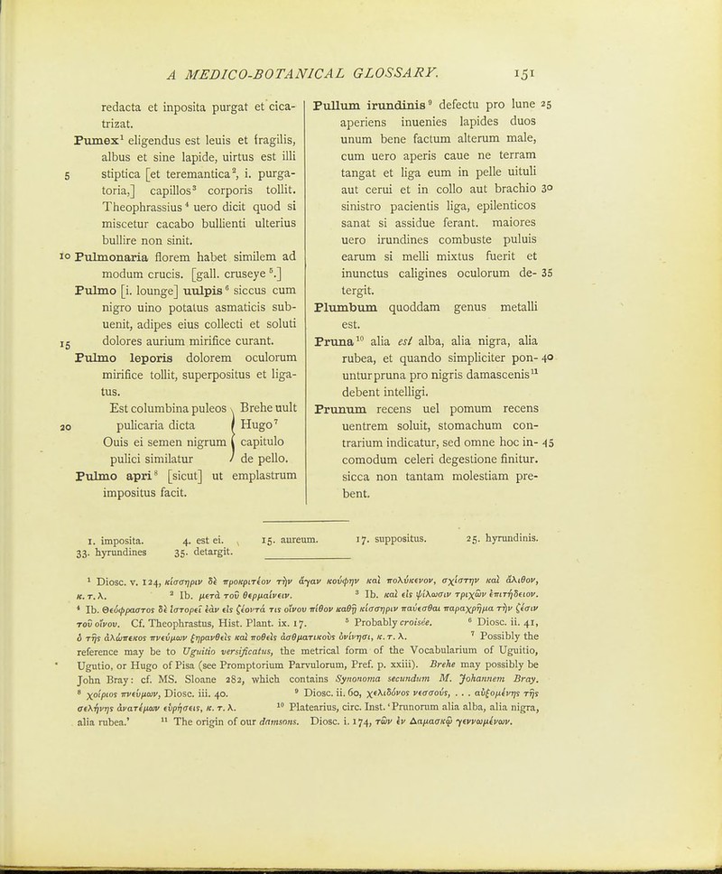 redacta et inposita purgat et cica- trizat. Pumex^ eligendus est leuis et fragilis, albus et sine lapide, uirtus est illi 5 stiptica [et teremantica ^ i. purga- toria,] capillos^ corporis tollit. Tiieophrassius * uero dicit quod si miscetur cacabo bullienti ulterius bullire non sinit. 10 Pulmonaria florem habet similem ad modum crucis. [gall. cruseye ^.] Pulmo [i. lounge] uulpis ^ siccus cum nigro uino potatus asmaticis sub- uenit, adipes eius collecti et soluti 15 dolores aurium mirifice curant. Pulmo leporis dolorem oculorum mirifice toUit, superpositus et liga- tus. Est columbina puleos \ Brehe uult 20 pulicaria dicta / Hugo'' Ouis ei semen nigrum i capitulo pulici similatur / de pello. Pulmo apri^ [sicut] ut emplastrum impositus facit. Piillum irundinis defectu pro lune 25 aperiens inuenies lapides duos unum bene factum alterum male, cum uero aperis caue ne terram tangat et liga eum in pelle uituli aut cerui et in collo aut brachio 3° sinistro pacientis liga, epilenticos sanat si assidue ferant. raaiores uero irundines combuste puluis earum si melli mixtus fuerit et inunctus caligines oculorum de- 35 tergit. Plumbum quoddam genus metalli est. Pruna^ alia esl alba, alia nigra, alia rubea, et quando simpliciter pon- 4° unturpruna pro nigris damascenis^^ debent intelligi. Prunum recens uel pomum recens uentrem soluit, stomachum con- trarium indicatur, sed omne hoc in- 45 comodum celeri degestione finitur. sicca non tantam molestiam pre- bent. I. imposita. 33. hyrundines 4. est ei. 35. detargit. 15. aureum. 17. suppositus. 25. hyrundinis. ^ Diosc. V. 124, Kiaaripiv h\ irpo/fpireoy tt^i' ar/av itovcprjv Kai noKvKevov, axiaTtjv Kot oKiBov, K. T.\. 2 ^j^^ Ofpnaivtiv. ^ Ib. «ai etr \pi\<uaiv Tpixaiv eiriT-qSdov. * Ib. QeoippaaTos Se laTopei e^v eh ^iovTo. tis oivov m6ov Ka0y Kiaatjpiv TTavea0ai irapaxprjixa tt)v ^eaiv TovoXvov. Cf. Theophrastus, Hist. Plant. ix. 17. ^ Probably crojsee. « Diosc. ii. 41, o TTjs dKdnTTtKos TTvevpoiv (rjpav0els koI no0els aa^piaTiKohs ovivrjai, k. t. \. ' Possibly the reference may be to Ugmiio versificatus, the metrical form of the Vocabularium of Uguitio, Ugutio, or Hugo of Pisa (see Promptorium Parvulorum, Pref. p. xxiii). Brehe may possibly be John Bray: cf. MS. Sloane 282, which contains Synonoma secundnm M. Johannem Bray. 8 Xoipws irveijiiaiv, Diosc. iii. 40. ' Diosc. ii. 60, x^^fSdi/os veaaovs, . . . av^o/ievr]s Trjs ae\r]vr]s dvaTefuuv evp{]aeis, k. t. \. Platearius, circ. Inst.' Prunorum alia alba, alia nigra,