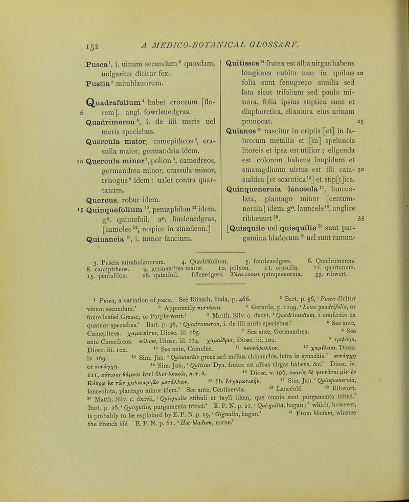 Pusca\ i. uinum secundum quosdam, uulgariter dicitur fex. Pustia ^ mirablanorum. Quadrafolium * habet croceum [flo- 5 rem]. angl. fowrleuedgras. Quadrimeron i. de iiii meris uel meris speciebus. Quercula maior, camepitheos cra- sulla maior, germandria idem. lo Quercula minor'', polion ^ camedreos, germandrea minor, crassula minor, trisogus * idem : ualet contra quar- tanam. Quercus, robur idem. 15 QuinQLuefolium pentaphilon  idem. ge. quintefoil. a^. fiueleuedgras, [camolee^'^, respice in zinzeleon.] Quinancia i. tumor faucium. Quitissos frutex est alba uirgas habens longiores cubito uno in quibus 20 folia sunt fenugreco simiha sed lata sicut trifolium sed paulo mi- nora, foUa ipsius stiptica sunt et diaphoretica, elixatura eius urinam prouocat. 25 Quianos nascitur in criptis [et] in fa- brorum metallis et [in] speluncis litoreis et ipsa est utilior ; eligenda est colorem habens limpidum et smaragdinum uirtus est illi cata- 3° staltica [et scarotica'^] et stip[t]ica. Quinqueneruia lanceolalanceo- lata, plantago minor [centum- neruia] idem. g^. launcele^^, anglice ribbeuurt^^ 35 [Quisquile uel quisquilie ^° sunt pur- gamina bladorum  uel sunt ramun- 3. Puscia niirabolanorum. 4. Quadrifolium. 5. fourkuedgers. 6. Quadrumeron. 8. camipitheos. 9. germandrea maior. 10. polyon. 11. crasulla. 12. quartanum. 15. pentafilon. 16. quintfoil. fifleuedgers. Then comes quinqueneruia. 35. ribwert. 1 Pusca, a variation oiposca. See Ronsch, Itala, p. 466. ^ Bart. p. 56, 'P«sca dicitur vinum secundum.' ' Apparently TrKrrdata. * Gerarde, p. t 199,'Lotos j?w(fr//b/;flr, or foure leafed Grasse, or Purple-wort.' ' Matth. Silv. c. dxcvi, ' Quadrimedium, i. confectio ex quatuor speciebus.' Bart. p. 36, ' Quadrumeron, i. de iiii miris speciebus.' « See ante, Camepiteos. x/*^'^^- Diosc. iii. 165. See ante, Germandrea. « See ante Camedreos. it6\iov, Diosc. iii. 114. xa/*«''5pws, Diosc. iii. 102. ^ Tpopa-io, Diosc. iii. 102.  See ante, Camolee.  invTCKpvXXov.  xa/'^^'«. Diosc. iv. 169. Sim. Jan. ' QMia«c&'s grece sed melius chinanchis, infra in synachis.' Kvvayxi] or avva-YXV-  ^™- J^'' 01''^'^°^ ^Y^- fr^itex est albas virgas habens, &c.' Diosc. iv. III, KiiTiaoi edixvos (ffTl oKos \(vk6s, k. t. \.  Diosc. v. id6, Kvav6s ytwaTai fifv iv Kinpw iK Twv xa\Kovpywv ixeTAWcuv.  Ib. etrxapcuTtKTji'. Sim. Jan.' Quinquenerwa, lanceolota, plantago minor idem.' See ante, Centinervia.  Lanceol^.  ^''^^°^\ ^ Matth. Silv. c. dxcvii, ' Quisqualie stibuli et tayll idem, que omnia sunt purgamenta tritici.' Bart. p. 26,' Quisquilie, purgamenta tritici.' E. P. N. p. 21,' Quisquilia, hagan;' which, however, is probably to be explained by E. P. N. p. 19,' Gignalia, hagan.' From bladum, whence the French ble. E. P. N. p. 61, ' Hoc bladum, corne,'