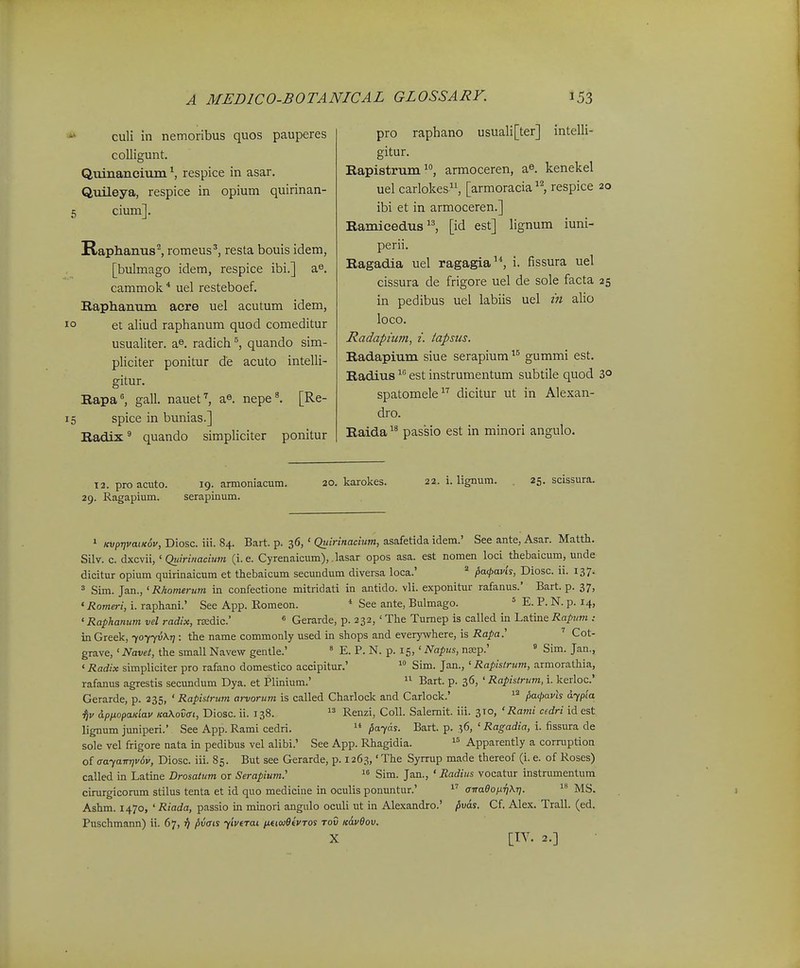 culi in nemoribus quos pauperes colligunt. Qmnaneium respice in asar. Quileya, respice in opium quirinan- cirnn]. Raphanus^ romeus*, resta bouis idem, [bulmago idem, respice ibi.] a^. cammok * uel resteboef. Ilaphanum acre uel acutum idem, et aliud raphanum quod comeditur usualiter. a^. radich quando sim- pliciter ponitur de acuto intelli- gitur. Rapa^ gall. nauet'', nepe^ [Re- spice in bunias.] Radix ^ quando simpliciter ponitur 12. proacuto. 19. armoniacum. 20. karokes. 22. i. lignum. 25. scissura. 29. Ragapium. serapinum. 1 «vpT)vatic6v, Diosc. iii. 84. Bart. p. 36, ' Quirinacium, asafetida idem.' See ante, Asar. Matth. Silv. c. dxcvii, ' Quiri>iaciu7n (i. e. Cyrenaicum), lasar opos asa. est nomen loci thebaicum, unde dicitur opium quirinaicum et thebaicum secundum diversa loca.' ^ pafavis, Diosc. 11. 137. ' Sim. Jan., ' Rhomerum in confectione mitridati in antido. vli. exponitur rafanus.' Bart. p. 37, 'Romeri, i. raphani.' See App. Eomeon. * See ante, Bulmago. = E. P. N. p. 14, ' Raphanum vel radix, rEedic' « Gerarde, p. 232, ' The Tumep is called in Latine Rapnm : in Greek, foyyvKr]: the name commonly used in shops and everywhere, is Rapa.' ' Cot- grave,' Navei, the small Navew gentle.' ' E. P. N. p. 15,' Napus, ngsp.' « Sim. Jan., «Radix simpliciter pro rafano domestico accipitur.'  Sim. Jan., ' Rapislrum, armorathia, rafanus agrestis secundum Dya. et Plinium.'  Bart. p. 36, ' Rapistrum, i. kerloc' Gerarde, p. 235, ' Rapislrum arvorum is called Charlock and Carlock.' ^'^ f,a<pa.vh dypia ^v dpixopaiciav KaXoZat, Diosc ii. 138. Renzi, CoU. Salemit. iii. 310, ' Rami cedri id est lignum juniperi.' See App. Rami cedri.  ^ayas. Bart. p. 36, ' Ragadia, i. fissura de sole vel frigore nata in pedibus vel alibi.' See App. Rhagidia.  Apparently a corraption of aayaTTTjvdv, Diosc. iii. 85. But see Gerarde, p. 1263,' The Syrrup made thereof (i. e. of Roses) called in Latine Drosatum or Serapium.' Sim. Jan., ' Radius vocatur instrumentum cimrgicorum stilus tenta et id quo medicine in oculis ponuntur.' airaeoixijXT].  MS. Ashm. 1470, ' Riada, passio in minori angulo oculi ut in Alexandro.' ^vas. Cf. Alex. Trall. (ed. Puschmann) ii. 67, ii pvais yivtTai /*€tw6«VT0s rov k6.v6ov, X [TY. 2.] pro raphano usuali[ter] intelli- gitur. Rapistrum ^*', armoceren, a^. kenekel uel carlokes, [armoracia respice 20 ibi et in armoceren.] Ramicedus[id est] lignum iuni- perii. Ragadia uel ragagia'*, i. fissura uel cissura de frigore uel de sole facta 25 in pedibus uel labiis uel m alio loco. Radapium, i. tapsus. Radapium siue serapium gummi est. Radius est instrumentum subtile quod 3° spatomele dicitur ut in Alexan- dro. Raida passio est in minori angulo.