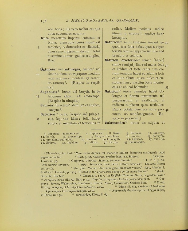 non bona j illa uero melior est que circa cucumeres nascitur. Euta menstruis imperat coinesta et bibila. Item ruta^ cuius triplex est 6 materies, s. domestica et siluestris, cuius semen piganum dicitur; foliis et semine utimur. gallice et anglice, Rue. Satureia^ uel saturegia, timbra uel lo timbria idem, et in sapore medium inter ysopum et mentam. ge. sarre*. a^. sauerey^ [Respice in serpil- lis.] Saponaria, borax uel boryth, herba 15 fullonum idem. a». crowesope. [Respice in nimpha.] Sauinia'', bracteos^ idem. g®. et anglice, saueyne Saturion^, iarus, [respice in] priapis- 20 cus, leporina idem; folia habet stricta et maculosa et testiculos in radice. Mollem petimus, radice utimur. g. iarouse, anglice kuk- kowspitte. Saturion'^ multi trifolium uocant eo 25 quod tria folia habet spansa super terram similia lappacio uel lilio sed breuiora et colorata. Satirion ericterion^ semen [habet] simile semi[ni] lini sed maius, leue 30 et Hcidum et forte, radix eius co- rium tenerum habet et rufum a foris et intus album, gustu dulce et eu- stomachum ; nascitur locis montu- osis et ubi sol habundat. 35 Satirion tercia ramulos habet ob- longos et fiorem purpureum uel purpurastrum et exalbidum, et radicem duplicem quasi testiculos. Radix potata uenereos actus pro- 40 uocat. a^, stondenegousse. [Re- spice in pes uituli.] Salamandra^^ uirtus est stiptica et 3. impereat. commesta est. 4. dnplex est. 8. Ruwe. 9. Satureya. 12. sauereye. 14. borith. 15. cToWessope. 17. Sauyna, braccheos. 18. sauyne. 19. Saturyon. 22. proicimus radicibus. 23. irarouse. cockowespitte. 25. Satirion. 27. aut lilio. 29. Satiron. • 31. lucidum. 32. afforis. 36. Satiria. 43. Salamandre. 1 Platearius, circ. Inst. ' Rtda, cuius duplex est maneries scilicet domestica et siltiestris quod piganum dicitur.' ^ Bart. p. 37, ' Satureia, tymbra idem, an. Saverey.' ' eviJ.0pa, Diosc. iii. 39. * Cotgrave, ' Sarriette, Sauorie, Summer Sauorie.' ' E. P. N. p. 60, ' Hec scurera, saveray.'  App. 'Saponaria, burit, herba fullonis idem est.' See ante, Borax vel borith. ' Sim. Jan. ' Sauina, Plin. hanc greci brachiam vocant.' App. ' Sauina, i. bratheos.' Gerarde, p. 1377,' Called in the apothecaries shops by the name Savina.' * PpaOv. See ante, Bracteos.  Gerarde, p. 1377, ' in English, Common Savin, or garden Savin.' 1° (TaTu/iioi/jDiosc. iii. 134. Bart. p. 37,'5a/yrzo«, priapismus.herbaleporinaidemsunt.'  Cot- grave, ' larrus, Wake-robin, Starchwort^ Rampe, Aaron, Calves-foot, Cuckoo-Pint.'  Diosc iii. 133, aaTiiptov, ot rpifpvWov naKovaiv, k.t.X.  Diosc. iii. 134, aarvpiov Tb ipv6p6viov ,. . ixti a-nipna Kivoaireppw fM>fp(s, k.t.\.  Apparently the description of %«s «Vcpoy,