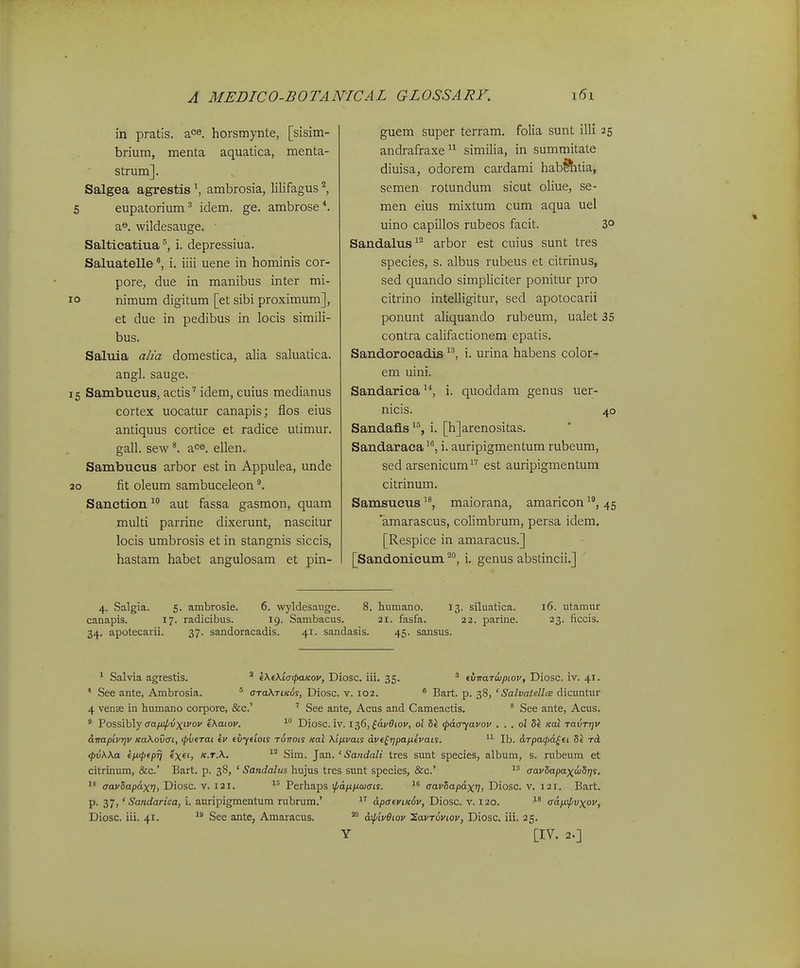 in pratis. ace. horsmynte, [sisim- brium, menta aquatica, menta- strum]. Salgea agrestis \ ambrosia, lilifagus ^, 5 eupatorium^ idem. ge. ambrose*. a^. wildesauge. Saltieatiua^ i. depressiua. Saluatelle i. iiii uene in hominis cor- pore, due in manibus inter mi- o nimum digitum [et sibi proximum], et due in pedibus in locis simili- bus. Saluia alia domestica, alia saluatica. angl. sauge. 5 Sambucus, actis'' idem, cuius medianus cortex uocatur canapis; flos eius antiquus cortice et radice utimur. gall. sew ace. ellen, Sainbucus arbor est in Appulea, unde 10 fit oleum sambuceleon Sanction^*' aut fassa gasmon, quam multi parrine dixerunt, nascitur locis umbrosis et in stangnis siccis, hastam habet angulosam et pin- guem super terram. folia sunt illi 25 andrafraxe similia, in summitate diuisaj odorem cardami hab^htia, semen rotundum sicut oliue, se- men eius mixtum cum aqua uel uino capillos rubeos facit. 3° Sandalus^'^ arbor est cuius sunt tres species, s. albus rubeus et citrinus, sed quando simpliciter ponitur pro citrino intelligitur, sed apotocarii ponunt aliquando rubeum, ualet 35 contra califactionem epatis. Sandorocadis i. urina habens color- em uini. Sandarica ^*, i. quoddam genus uer- nicis. 40 SandafLs ^^, i. [h]arenositas. Sandaraca, i. auripigmentum rubeum, sed arsenicum est auripigmentum citrinum. Samsucus ^*, maiorana, amaricon ^*, 45 'amarascus, colimbrum, persa idem. [Respice in amaracus.] [Sandonicum i. genus abstincii.] 4. Salgia. 5. ambrosie. 6. wyldesange. 8. humano. 13. siluatica. 16. utamur canapis. 17. radicibus. 19. Sambacus. 21. fasfa. 22. parine. 23. ficcis. 34. apotecarii. 37. sandoracadis. 41. sandasis. 45. sansus. ' Salvia agrestis. ^ eXeXia^paicoy, Diosc. iii. 35. ' t\ivar6jpiov, Diosc. iv. 41. * See ante, Ambrosia. * araXTiKo^, Diosc. v. 102. ^ Bart. p. 38, ' Salvatella dicuntur 4 vense in humano corpore, &c.' ' See ante, Acus and Cameactis. * See ante, Acus. ' Possibly (ra/i^i5xfi'oi' e\aiov.  Diosc. iv. 1^6, ^dvBiov, ol Sk (pAayavov . . . ol 5i /cat ravrrjv anapivqv Ka\ov<TL, tpvtrai ev evyeiois romti Kal Ktjxvats ave^r]pap.evais. Ib. drpa<p6.^ei Se rcL <pv\\a ep.<pepTj exet, k.t.\. ^'^ Sim. Jan. ' Sandali tres sunt species, album, s. rubeum et citrinum, &c.' Bart. p. 38, ' Sandahts hujus tres sunt species, &c.' aavSapax<^Sr)$. aavSapdxq, Diosc. v. 121. Perhaps xpdnjxojais. aavSapdxq, Diosc. v. 121. Bart. p. 37,' Sandarica, i. auripigTnentum rubrum.'  dpaeviK^v, Diosc. v. 120. adp.\pvxov, Diosc. iii. 41.  See ante, Amaracus. d\p'tvOiov tavr^viov, Diosc, iii. 25. Y [IV. 2.]