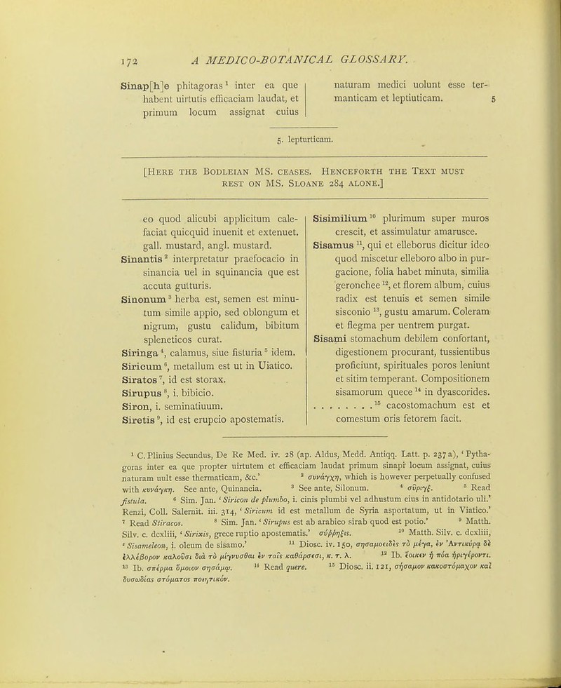 Sinap[h]e phitagoras^ inter ea que habent uirtutis cfFicaciam laudat, et primum locum assignat cuius naturam medici uolunt esse ter- manticam et leptiuticam. 5 5. lepturticam. [Here the Bodleian MS. ceases. Henceforth the Text must REST ON MS. SLOANE 284 ALONE.] eo quod alicubi applicitum cale- faciat quicquid inuenit et extenuet. gall. mustard, angl. mustard. Sinantis'^ interpretatur praefocacio in sinancia uel in squinancia que est accuta gutturis. Sinonnm herba est, semen est minu- tum simile appio, sed oblongum et nigrum, gustu calidum, bibitum spleneticos curat. Siringa *, calamus, siue fisturia ^ idem. Siricum ®, metallum est ut in Uiatico. Siratosid est storax. Sirnpus i. bibicio. Siron, i. seminatiuum. Siretisid est erupcio apostematis. Sisimilium plurimum super muros crescit, et assimulatur amarusce. Sisamus qui et elleborus dicitur ideo quod miscetur elleboro albo in pur- gacione, folia habet minuta, similia geronchee ^^, et florem album, cuius radix est tenuis et semen simile sisconio gustu amarum. Coleram et flegma per uentrem purgat. Sisami stomachum debilem confortant, digestionem procurant, tussientibus proficiunt, spirituales poros leniunt et sitim temperant. Compositionem sisamorum quece  in dyascorides. cacostomachum est et comestum oris fetorem facit. 1 C.Pliniits Secundus, De Re Med. iv. 28 (ap. Aldus, Medd. Antiqq. Latt. p. 237 a), ' Pytha- goras inter ea que propter uirtutem et efficaciam laudat primum sinapr locum assignat, cuius naturam uult esse thermaticam, &c.' ^ avfdyxV) which is however perpetually confused with KwdyKr]. See ante, Quinancia. ^ See ante, Silonum. * avpiy^. ' Read fislida. * Sim. Jan. ' Siricon de plumbo, i. cinis plumbi vel adhustum eius in antidotario uli.^ Renzi, Coll. Salemit. iii. 314, ' Siricum id est metallum de Syria asportatum, ut in Viatico.' Read Stiracos. ' Sim. Jan.' Sirupus est ab arabico sirab quod est potio.' ^ Matth. Silv. c. dcxliii, ' Sirixis, grece ruptio apostematis.' avppr]^Ls. Matth. Silv. c. dcxliii, ' Sisameleon. i. oleum de sisamo.'  Diosc. iv. 150, arjaaixotiVts ixeya, kv 'AvriKvpa Sl (WfPopov KaKovai 5td to p.iyvvaOai iv raTs KaOdpatai, k. t. A. Ib. 'ioiKtv r) TrSa fjpiytpovTi. Ib. cTTrep/ia opLoiov arjadpw. Read qtiere.  Diosc. ii. 121, a^qaapiov KaKoaTo/Mxov Kai SvauSias aTo/jiaTos rtoiririK^v.