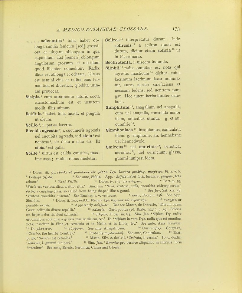 .... soleontica^ folia habet ob- longa similia feniculo [sed] grossi- ora et uirgam oblongam in qua capitellum. Est [semen] oblongum angulosum grossum et uiscidum quod libenter comeditur. Radix illius est oblonga et oderata. Uirtus est semini eius et radici eius ter- mantiua et diuretica, q bibita urin- am prouocat. Sisipia ^ cum attramonto sutorio cocta cacostomachum est et uentrem mollit, filiis utimur. Seifiiila^ habet folia lucida et pinguia ut oleum, Scilio i. parua lacerta. Siceida agrestis ^ i. cucumeris agrestis uel cucubita agrestis, sed sicia® est uentosasic dicta a sitio -tis. Et sieia ® est galla. SciUe  uirtus est calida caustica, max- ime assa; multis rebus medetur. Scliros^ interpretatur durum. Inde selirosis a scliron quod est durum, dicitur etiam scliria^^ ut in Passionario. Seelirotenta, i. uiscera indurata. Silphii radix omnibus est nota qui agrestis masticum dicitur, cuius lacrimum lacrimum lazar nomina- tur, aures acriter calefaciens et uesicam ledens, sed uentrem pur- gat. Hec autem herba fortiter cale- facit. Simphitvim ^^, anagallum uel anagalli- cum uel anagalla, consolida maior idem, radicibus utimur. g. et an. cumfirie Simphoniaca iusquiamus, caniculata idem. g. simphonie, an. hennebane uel hennedwole. Smireus uel smirinis^^ benotica, ueronica^, uel uernicium, glassa, giunmi iuniperi idem. ^ Diosc. iii. 53, aiaiki rh naaa\e<uTiKbv <fi;A.Aa tx^i koiKoTa ixapdOpqi, iraxvTepa 5e, k. t. \. Perliaps (iCvfpa. ^ See ante, Sifula. App. ' Scifola habet folia lucida et pinguia, lota utimur.' * Read Stellio. ° Diosc. iv. 152, aiKvs dypios. ^ Bart. p. 39, 'Scicia est ventosa dicta a sitio, sitis.' Sim. Jan. ' Sicia, ventosa, cuffa, cucurbita chirurgicorum.' aiKva, a cupping-glass, so called from being shaped like a gourd. ' See Juv. Sat. xiv. 58, ' ventosa cucurbita quaerat.' See Brachet, s. v. ventouse. * «77/cts, Diosc. i. 146. See App. Siccidos. ' DiosG. ii. 102, aKiWa Svvafuv exei Spifittav Kal irvpcaTi.KTjv.  aK\Tjp6s, 01 possibly aKtpos. Apparently aKifipaiais. But see Macer, de Ostrutio, ' Durum quem GrjEci sclirosin dixere repellit.'  aK\r)pia. Gariopontus (ed. Basle, 1531), c. 59, ' Scleria est hepatis duritia sicut sclirosis.'  ai\(piov, Diosc. iii. 84. Sim. Jan. ' Silfium, Dy. radix est omnibus nota quse a greecis mastix dicitur, &c.' Ib.' Silfium in vero Dya. radix ejus est omnibus nota, nascitur in Siria et Armenia et in Media et in Libia, &c.' See ante, Asar lazarum. 1* Ib. fidaiTfTov.  avix(pvTov. See ante, Anagallicum. Our comfrey. Cotgrave, ' Consire, the hearbe Comfrey.'  Probably avfKpaiviaKri. See ante, Caniculata. Bart. p. 40, ' Smirtus est betonica.'  Matth. Silv. c. dcxlvii, ' Smirnix, i. vemix.' Ib. c. dcxlii, ' Smirnis, i. gummi iuniperj.' Sim. Jan. ' Beronice pro uernice aliquando in antiquis libris inuenitur.' See ante, Bernix, Beronica, Classa and Glosga.