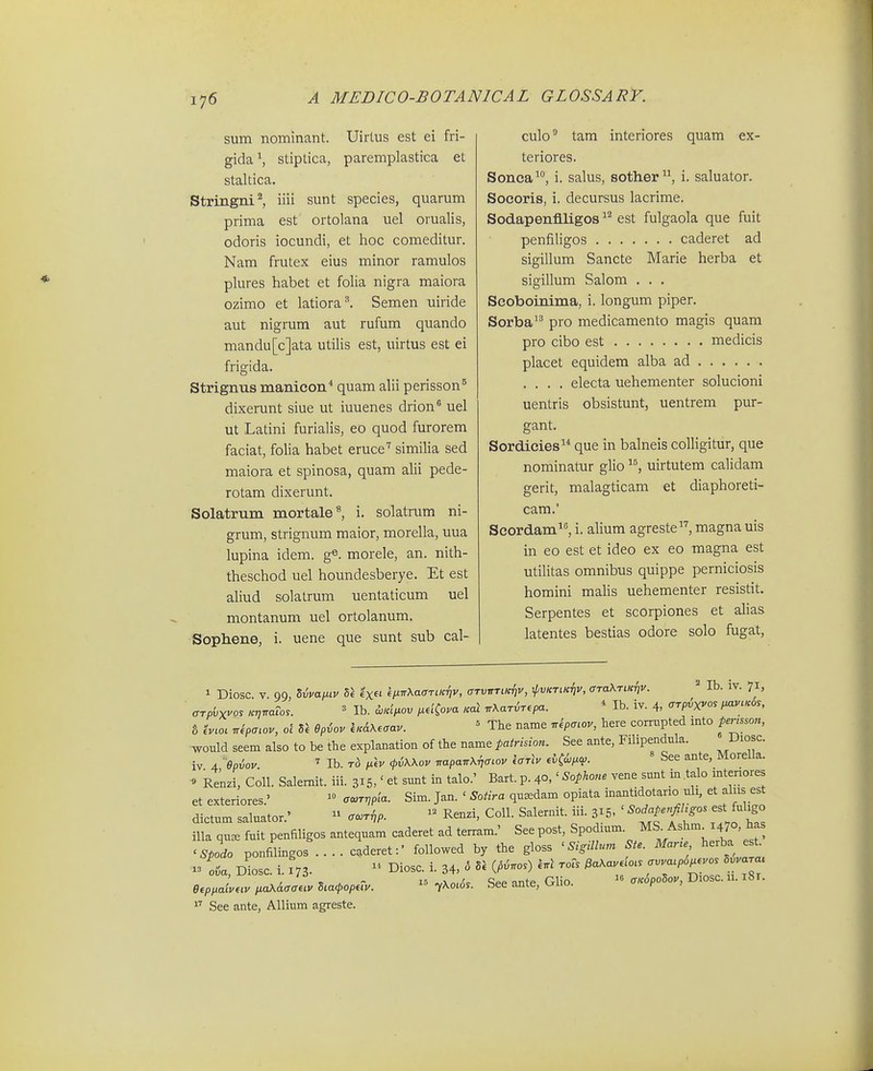 sum nominant. Uirtus est ei fri- gida^ stiptica, paremplastica et staltica. Stringni^ iiii sunt species, quarum prima est ortolana uel orualis, odoris iocundi, et hoc comeditur. Nam frutex eius minor ramulos plures habet et folia nigra maiora ozimo et latiora^ Semen uiride aut nigrum aut rufum quando mandu[c]ata utilis est, uirtus est ei frigida. Strignus manicon'' quam alii perisson^ dixerunt siue ut iuuenes drion* uel ut Latini furialis, eo quod furorem faciat, folia habet eruce'' similia sed maiora et spinosa, quam alii pede- rotam dixerunt. Solatrum mortale*, i. solatrum ni- grum, strignum maior, morella, uua lupina idem. g^. morele, an. nith- theschod uel houndesberye. Et est aliud solatrum uentaticum uel montanum uel ortolanum. Sophene, i. uene que sunt sub cal- culo tam interiores quam ex- teriores. Sonca, i. salus, sother, i. saluator. Socoris, i. decursus lacrime. Sodapenflligos est fulgaola que fuit penfiligos caderet ad sigillum Sancte Marie herba et sigillum Salom . . . Scoboinima, i. longum piper. Sorba pro medicamento magis quam pro cibo est medicis placet equidem alba ad .... electa uehementer solucioni uentris obsistunt, uentrem pur- gant. Sordicies^'' que in balneis colligitur, que nominatur glio uirtutem calidam gerit, malagticam et diaphoreti- cam.' Scordam^, i. alium agreste, magna uis in eo est et ideo ex eo magna est utilitas omnibus quippe perniciosis homini malis uehementer resistit. Serpentes et scorpiones et alias latentes bestias odore solo fugat, 1 Diosc. V. 99, livaiiiv l\ «'x» iixirXaarLK-iiv, arTvnriic/iv, ^vktik^v, ffTaXTiK^v. = Ib. iv. 71, CTpbyvos KvnaTo.. ' Ib. cL«<>ov i^dCova Kal nXaT^T.pa. * Ib. iv. 4, <rrpvx^os i^vlkSs, 8 eV.o, nSpa.ov, ol Opiov iKAX.cav. ' The name r^kpcLov, here corrupted into pe,nsson, would seem also to be the explanation of the name tatrision. See ante, Filipendula. Diosc. iv 4 epiov Ib. rb fiiv fvWov TrapaTr^ffiov farlv iv^wixco. See ante, MoreUa. » Renzi, Coll. Salemit. iii. 315,' et sunt in talo.' Bart. p. 40,' Sophone vene simt in talo intenores et exteriores' oaiTrjpla. Sim. Jan. ' Sotira quaedam opiata inantrdotario uli, et aliis est dictum saluator.'  <r.T^p. ^ Renzi, CoU. Salernit. iii. 315. ' '°'f^f!^°' ^f^f illa qu^ fuit penfiligos antequam caderet ad terram.' See post, Spodium. MS. Ashm 1470, ha 'i^orponfilingos .... c'deret:- followed by the gloss ' Si,mn,n Ste. Mane herba est^ ^3 oia, d!osc. i. ^73. - Diosc. i. 34, o V. ^pi.os) l.l toTs ^aKav. o. --'P^/;-; '^^^ eep,aLv ,.aX&aa.v Sca^op.cv.  l^o.Ss. See ante, Glio. - <rKopoSov, Diosc. 11.181.  See ante, Allium agreste.