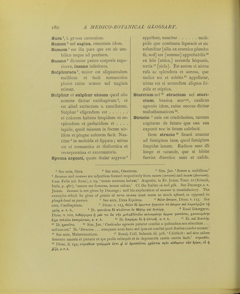 Sura \ i. grossa carnositas. Sumen^ uel saglna, omentum idem. Sumem.'' est illa pars que est ab um- bilico usque ad pectinen. Susanedicuntur parles corporis supe- riores, iusane inferiores. Sulphtiraca''j maior est aliquantulum melliloto et facit ramusculos plures cuius semen uel uaginis utimur. Sulphur et sulphur uiuum quod alio nomine dicitur canibapirum^ et est aliud extinctum s. canellatum. Sulphur'' eligendum est et colorem habens limpidum et re- splendens et perlucidum et . . . . lapide, quod missum in focum uir- idem et pingue colorem facit. Nas- citur ^ in moloida et lippata ; uirtus est ei termantica et diaforetica et recorporatiua et extenuatoria. Spuma argenti, quam thalar argyros appellant, nascitur moli- pidie que combusta liquescit et sic refunditur [silia ex arsenico plumbo fit, sed] est [summe] approbabilis^ ex hiis [attica,] secunda hispania, tertia [sicla]. Est autem ei uirtus rufa ac splendens et aurosa, que melior est et crisitis^^ appellatur, uirtus est ei secundum aliquos fri- gida et stiptica. SturciumueP^ struciujn uel sturi- cium, brasica sco^', caulicus agrestis idem, cuius succus dicitur mabathamaticon Strucio ^ auis est crudelissima, tantum cogitatus de futuro que oua sua exponit nec in fetum calefacit. Item strucio linarii utuntur ad fumigiura lane, quod fumigium limpidat lanam. Radices sunt illi longe et rolunde, que si bibite fuerint diuretice sunt et calide. > See ante, Sirra. ^ See ante, Omentum. ^ Sim. Jan. ' Sumen a. umbilicus.' * Sinanm and ii/sanus are adjectives formed respectively frora svstwi (sursum) and iusum{deorsum). Cass. Felix (ed. Rose), c. 19, ' iusum meatum habeat.' Augustin, in Ev. Joann. Tract. 10 (Ronsch, Itala, p. 461), ' susum me honoras, iusum calcas.' Cf. tbe Italian sw and giU. See Ducange, s. v. Jusum. Insamts is not given by Ducange : and his explanation of susanus is imsatisfactory. The examples which he gives of grants of terra susana must mean so much upland, as opposed to plotigh-land or pasture. = See ante, Dens Equinus. « eeiov dnvpov, Diosc. v. 123. See ante, Canibapirum. Diosc. v. 123, eeTov Se dpiarov rjyrjTeov rb dtrvpov mi \afnrvpiCov tti Xpoa, K. r. K ' Ib. yevvdTai de TrXeTarov ev Mr]\q) Kal Aindpa. ° Read lil/iargyros. Diosc. V. 102, Xtedpyvpos 17 fiev ris eic rijs ixo\vl35'iri8os m\ovpevr]s dnfiov yevvdrai; xojvevofievrjs axpi re\eias eKrrvp&aeais, k. r. \.  Ib. Sia^epei Se rj drrim), k. r. \. ^ Ib. Kal XiKe\iq. 1- Ib. xpi^ffiVw-  Sim. Jan. ' Cauliculus agrestis putatur condisi a quibusdam seu structium . . . sed non est.' Ib. 'Structon . . . nunquam noui hanc sed ipsa est condisi quod Arabes condes uocant.'  See ante, Mabatematicon.  Renzi, Coll. Salemit. iii. 316, ' Calefacit: sed sine calore fomento amoris et pietatis et spe prolis relinquit et in deponentia camis omnia facit.' ^ arpove^s.^  Diosc. ii. 192, OTpoveiov yvwpipLov kari 01 «/)iojrA.i5Tai xpwi^rat vpds Kdeapaiv rwv ipiwv, ov ^ ^i^a, K.r.K